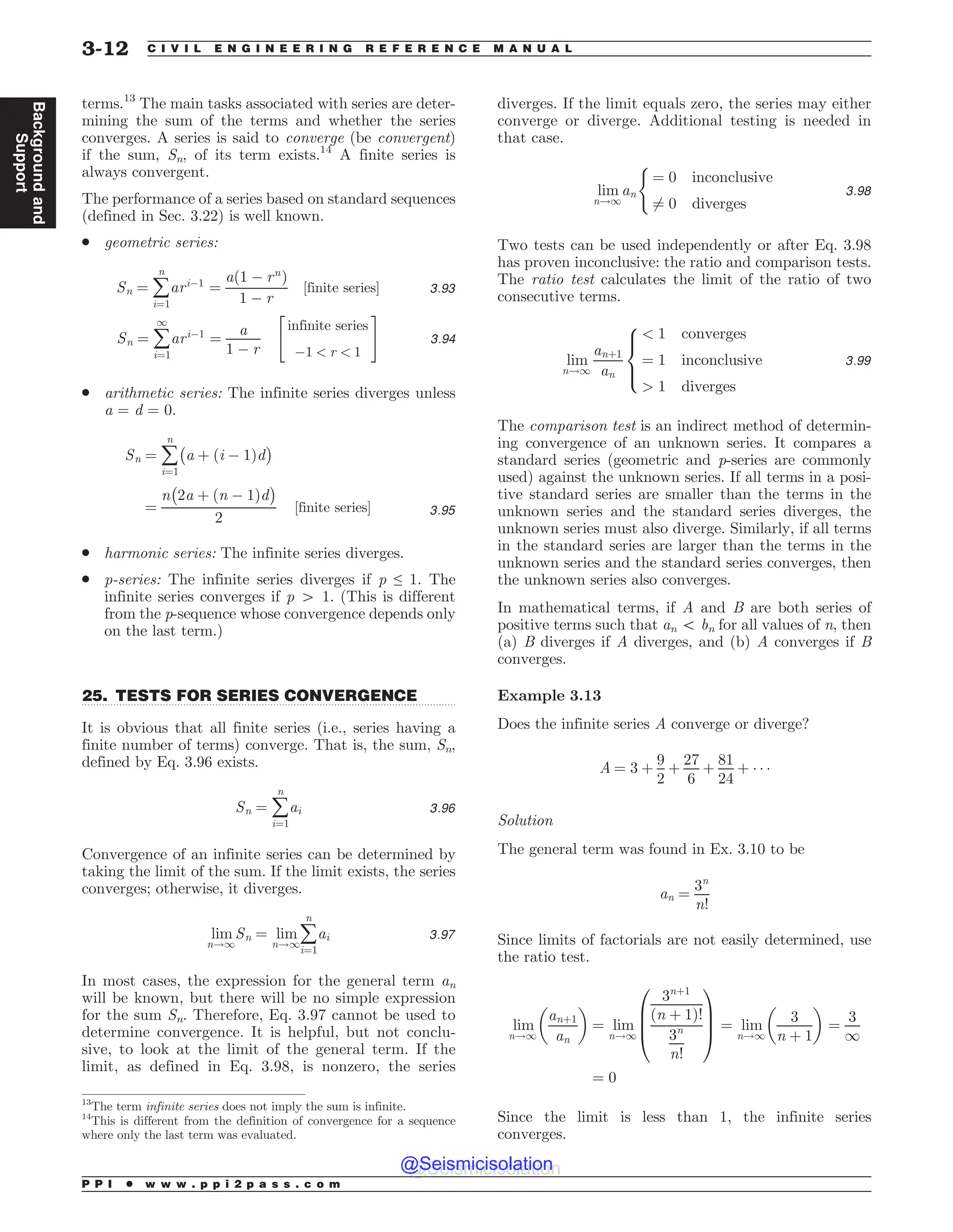 .................................................................................................................................
terms.13
The main tasks associated with series are deter-
mining the sum of the terms and whether the series
converges. A series is said to converge (be convergent)
if the sum, Sn, of its term exists.14
A finite series is
always convergent.
The performance of a series based on standard sequences
(defined in Sec. 3.22) is well known.
. geometric series:
Sn ¼ å
n
i¼1
ari!1
¼
að1 ! rn
Þ
1 ! r
½finite series% 3:93
Sn ¼ å
1
i¼1
ari!1
¼
a
1 ! r
infinite series
!1  r  1
 #
3:94
. arithmetic series: The infinite series diverges unless
a = d = 0.
Sn ¼ å
n
i¼1
$
a þ ði ! 1Þd
%
¼
n
$
2a þ ðn ! 1Þd
%
2
½finite series% 3:95
. harmonic series: The infinite series diverges.
. p-series: The infinite series diverges if p ≤ 1. The
infinite series converges if p 4 1. (This is different
from the p-sequence whose convergence depends only
on the last term.)
25. TESTS FOR SERIES CONVERGENCE
It is obvious that all finite series (i.e., series having a
finite number of terms) converge. That is, the sum, Sn,
defined by Eq. 3.96 exists.
Sn ¼ å
n
i¼1
ai 3:96
Convergence of an infinite series can be determined by
taking the limit of the sum. If the limit exists, the series
converges; otherwise, it diverges.
lim
n!1
Sn ¼ lim
n!1
å
n
i¼1
ai 3:97
In most cases, the expression for the general term an
will be known, but there will be no simple expression
for the sum Sn. Therefore, Eq. 3.97 cannot be used to
determine convergence. It is helpful, but not conclu-
sive, to look at the limit of the general term. If the
limit, as defined in Eq. 3.98, is nonzero, the series
diverges. If the limit equals zero, the series may either
converge or diverge. Additional testing is needed in
that case.
lim
n!1
an
(
¼ 0 inconclusive
6¼ 0 diverges
3:98
Two tests can be used independently or after Eq. 3.98
has proven inconclusive: the ratio and comparison tests.
The ratio test calculates the limit of the ratio of two
consecutive terms.
lim
n!1
anþ1
an
 1 converges
¼ 1 inconclusive
 1 diverges
8



:
3:99
The comparison test is an indirect method of determin-
ing convergence of an unknown series. It compares a
standard series (geometric and p-series are commonly
used) against the unknown series. If all terms in a posi-
tive standard series are smaller than the terms in the
unknown series and the standard series diverges, the
unknown series must also diverge. Similarly, if all terms
in the standard series are larger than the terms in the
unknown series and the standard series converges, then
the unknown series also converges.
In mathematical terms, if A and B are both series of
positive terms such that an 5 bn for all values of n, then
(a) B diverges if A diverges, and (b) A converges if B
converges.
Example 3.13
Does the infinite series A converge or diverge?
A ¼ 3 þ
9
2
þ
27
6
þ
81
24
þ ) ) )
Solution
The general term was found in Ex. 3.10 to be
an ¼
3n
n!
Since limits of factorials are not easily determined, use
the ratio test.
lim
n!1
anþ1
an
 '
¼ lim
n!1
3nþ1
ðn þ 1Þ!
3n
n!
0
B
B
@
1
C
C
A ¼ lim
n!1
3
n þ 1
 '
¼
3
1
¼ 0
Since the limit is less than 1, the infinite series
converges.
13
The term infinite series does not imply the sum is infinite.
14
This is different from the definition of convergence for a sequence
where only the last term was evaluated.
P P I * w w w . p p i 2 p a s s . c o m
3-12 C I V I L E N G I N E E R I N G R E F E R E N C E M A N U A L
Background
and
Support
@Seismicisolation
@Seismicisolation
 