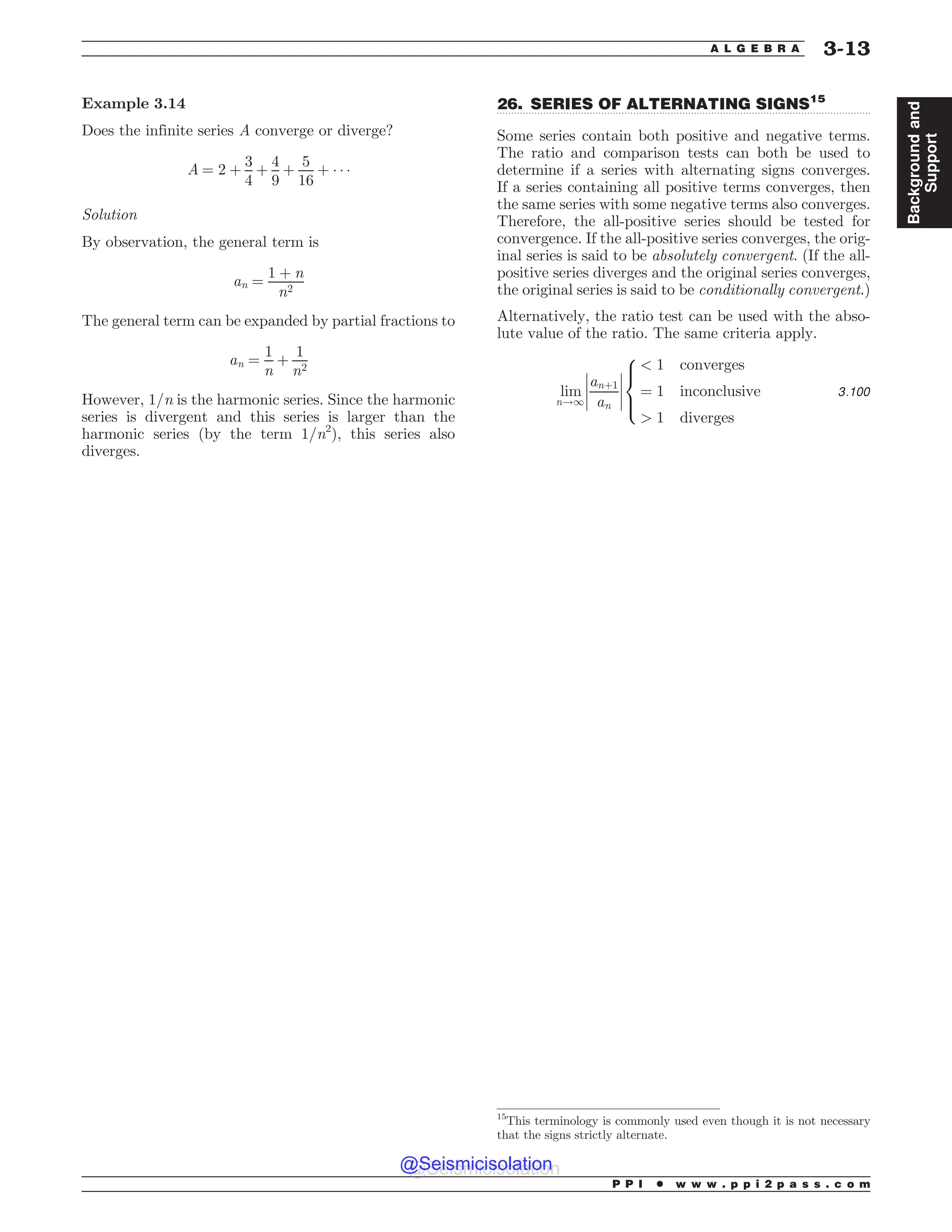 .................................................................................................................................
Example 3.14
Does the infinite series A converge or diverge?
A ¼ 2 þ
3
4
þ
4
9
þ
5
16
þ ) ) )
Solution
By observation, the general term is
an ¼
1 þ n
n2
The general term can be expanded by partial fractions to
an ¼
1
n
þ
1
n2
However, 1/n is the harmonic series. Since the harmonic
series is divergent and this series is larger than the
harmonic series (by the term 1/n2
), this series also
diverges.
26. SERIES OF ALTERNATING SIGNS15
Some series contain both positive and negative terms.
The ratio and comparison tests can both be used to
determine if a series with alternating signs converges.
If a series containing all positive terms converges, then
the same series with some negative terms also converges.
Therefore, the all-positive series should be tested for
convergence. If the all-positive series converges, the orig-
inal series is said to be absolutely convergent. (If the all-
positive series diverges and the original series converges,
the original series is said to be conditionally convergent.)
Alternatively, the ratio test can be used with the abso-
lute value of the ratio. The same criteria apply.
lim
n!1
anþ1
an
(
(
(
(
(
(
(
(
 1 converges
¼ 1 inconclusive
 1 diverges
8



:
3:100
15
This terminology is commonly used even though it is not necessary
that the signs strictly alternate.
P P I * w w w . p p i 2 p a s s . c o m
A L G E B R A 3-13
Background
and
Support
@Seismicisolation
@Seismicisolation
 