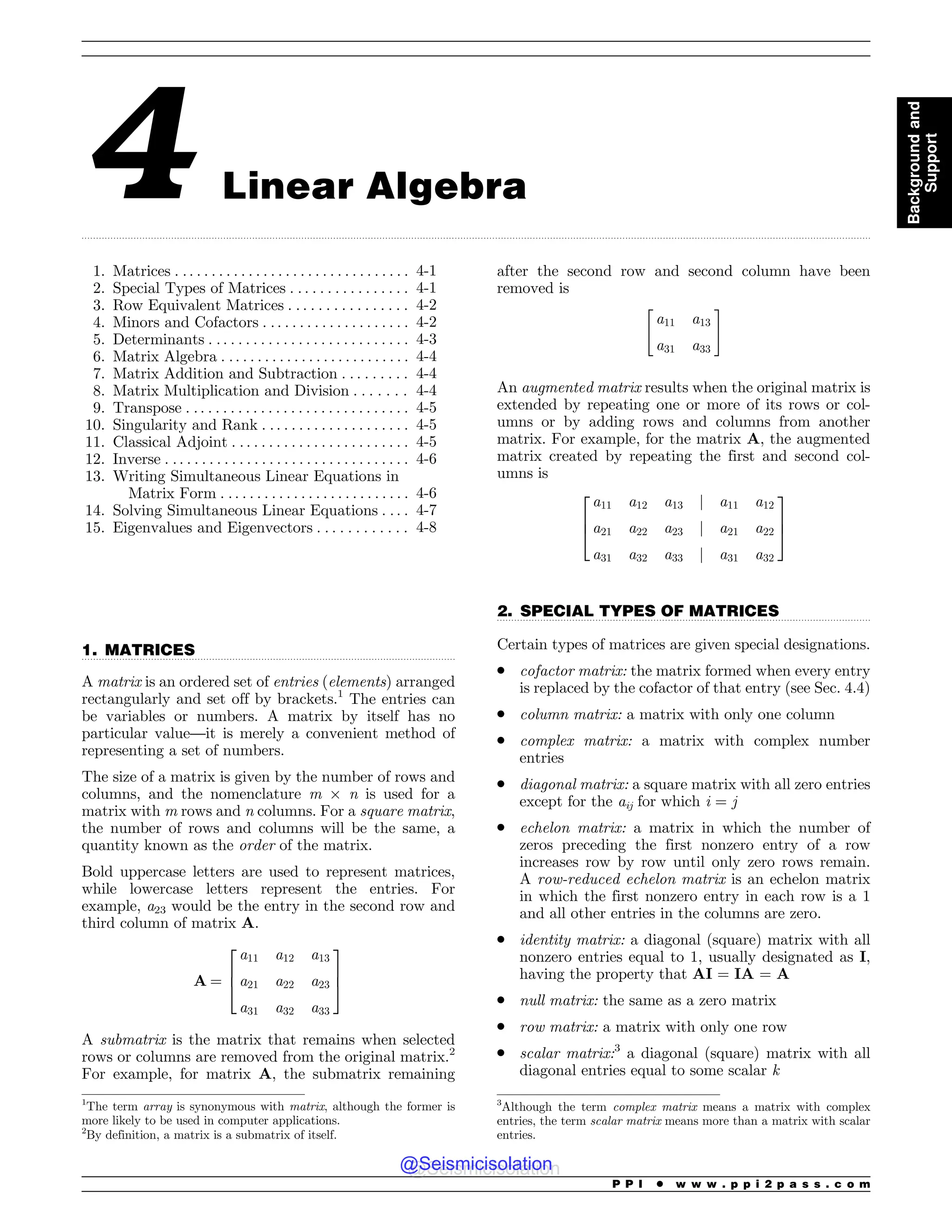 .................................................................................................................................................................................................................................................................................
.................................................................................................................................
.................................................................................................................................
4 Linear Algebra
1. Matrices . . . . . . . . . . . . . . . . . . . . . . . . . . . . . . . . 4-1
2. Special Types of Matrices . . . . . . . . . . . . . . . . 4-1
3. Row Equivalent Matrices . . . . . . . . . . . . . . . . 4-2
4. Minors and Cofactors . . . . . . . . . . . . . . . . . . . . 4-2
5. Determinants . . . . . . . . . . . . . . . . . . . . . . . . . . . 4-3
6. Matrix Algebra . .. . . . . . . . . . . . . . . . . . . . . . . . 4-4
7. Matrix Addition and Subtraction . . . . . . . . . 4-4
8. Matrix Multiplication and Division . . . . . . . 4-4
9. Transpose . . . . . . . . . . . . . . . . . . . . . . . . . . . . . . 4-5
10. Singularity and Rank . . . . . . . . . . . . . . . . . . . . 4-5
11. Classical Adjoint . . . . . . . . . . . . . . . . . . . . . . . . 4-5
12. Inverse . . . . . . . . . . . . . . . . . . . . . . . . . . . . . . . . . 4-6
13. Writing Simultaneous Linear Equations in
Matrix Form . . . . . . . . . . . . . . . . . . . . . . . . . . 4-6
14. Solving Simultaneous Linear Equations . . . . 4-7
15. Eigenvalues and Eigenvectors . . . . . . . . . . . . 4-8
1. MATRICES
A matrix is an ordered set of entries (elements) arranged
rectangularly and set off by brackets.1
The entries can
be variables or numbers. A matrix by itself has no
particular value—it is merely a convenient method of
representing a set of numbers.
The size of a matrix is given by the number of rows and
columns, and the nomenclature m ! n is used for a
matrix with m rows and n columns. For a square matrix,
the number of rows and columns will be the same, a
quantity known as the order of the matrix.
Bold uppercase letters are used to represent matrices,
while lowercase letters represent the entries. For
example, a23 would be the entry in the second row and
third column of matrix A.
A ¼
a11 a12 a13
a21 a22 a23
a31 a32 a33
2
6
4
3
7
5
A submatrix is the matrix that remains when selected
rows or columns are removed from the original matrix.2
For example, for matrix A, the submatrix remaining
after the second row and second column have been
removed is
a11 a13
a31 a33
 #
An augmented matrix results when the original matrix is
extended by repeating one or more of its rows or col-
umns or by adding rows and columns from another
matrix. For example, for the matrix A, the augmented
matrix created by repeating the first and second col-
umns is
a11 a12 a13 j a11 a12
a21 a22 a23 j a21 a22
a31 a32 a33 j a31 a32
2
6
4
3
7
5
2. SPECIAL TYPES OF MATRICES
Certain types of matrices are given special designations.
. cofactor matrix: the matrix formed when every entry
is replaced by the cofactor of that entry (see Sec. 4.4)
. column matrix: a matrix with only one column
. complex matrix: a matrix with complex number
entries
. diagonal matrix: a square matrix with all zero entries
except for the aij for which i = j
. echelon matrix: a matrix in which the number of
zeros preceding the first nonzero entry of a row
increases row by row until only zero rows remain.
A row-reduced echelon matrix is an echelon matrix
in which the first nonzero entry in each row is a 1
and all other entries in the columns are zero.
. identity matrix: a diagonal (square) matrix with all
nonzero entries equal to 1, usually designated as I,
having the property that AI = IA = A
. null matrix: the same as a zero matrix
. row matrix: a matrix with only one row
. scalar matrix:3
a diagonal (square) matrix with all
diagonal entries equal to some scalar k
1
The term array is synonymous with matrix, although the former is
more likely to be used in computer applications.
2
By definition, a matrix is a submatrix of itself.
3
Although the term complex matrix means a matrix with complex
entries, the term scalar matrix means more than a matrix with scalar
entries.
P P I * w w w . p p i 2 p a s s . c o m
Background
and
Support
@Seismicisolation
@Seismicisolation
 