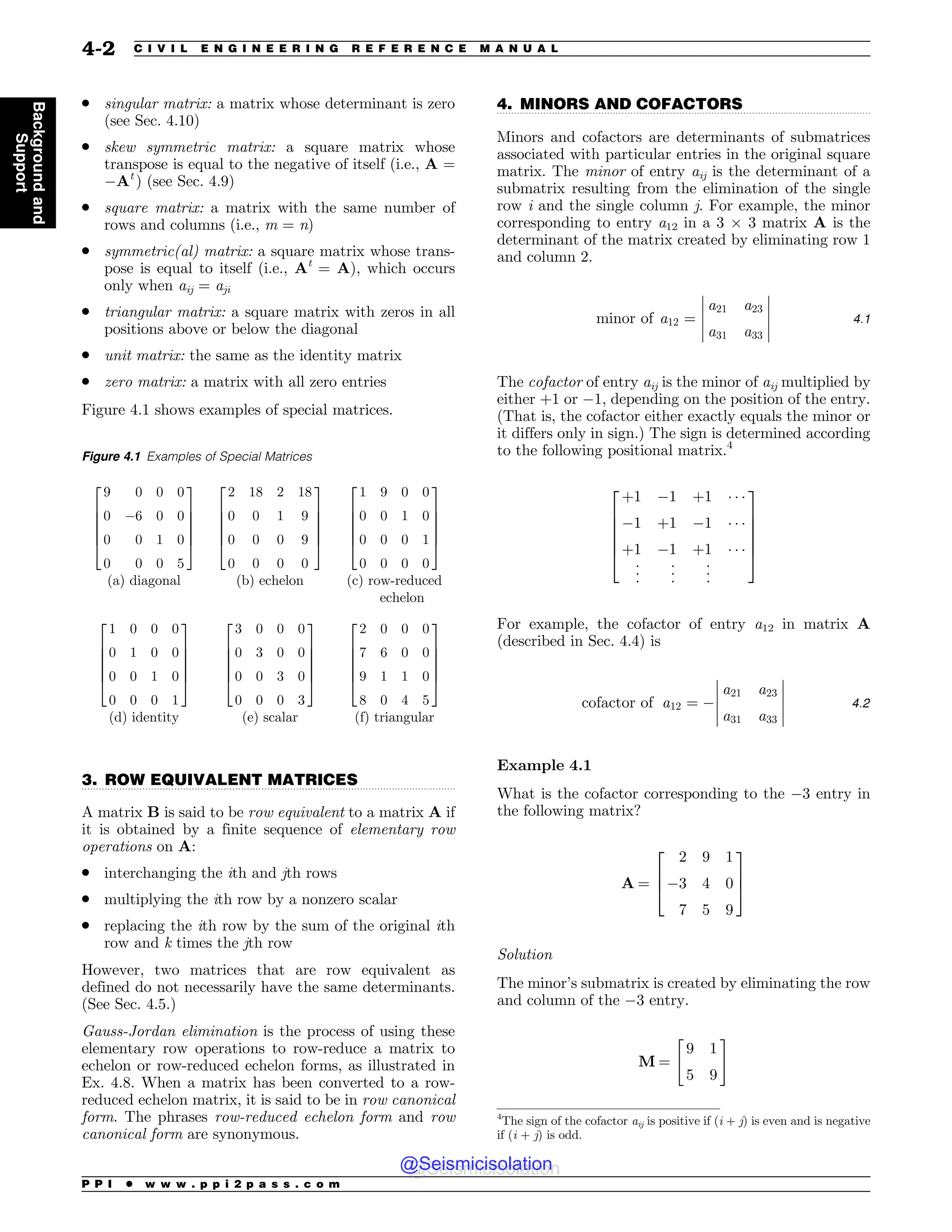 .................................................................................................................................
.................................................................................................................................
. singular matrix: a matrix whose determinant is zero
(see Sec. 4.10)
. skew symmetric matrix: a square matrix whose
transpose is equal to the negative of itself (i.e., A =
#At
) (see Sec. 4.9)
. square matrix: a matrix with the same number of
rows and columns (i.e., m = n)
. symmetric(al) matrix: a square matrix whose trans-
pose is equal to itself (i.e., At
= A), which occurs
only when aij = aji
. triangular matrix: a square matrix with zeros in all
positions above or below the diagonal
. unit matrix: the same as the identity matrix
. zero matrix: a matrix with all zero entries
Figure 4.1 shows examples of special matrices.
3. ROW EQUIVALENT MATRICES
A matrix B is said to be row equivalent to a matrix A if
it is obtained by a finite sequence of elementary row
operations on A:
. interchanging the ith and jth rows
. multiplying the ith row by a nonzero scalar
. replacing the ith row by the sum of the original ith
row and k times the jth row
However, two matrices that are row equivalent as
defined do not necessarily have the same determinants.
(See Sec. 4.5.)
Gauss-Jordan elimination is the process of using these
elementary row operations to row-reduce a matrix to
echelon or row-reduced echelon forms, as illustrated in
Ex. 4.8. When a matrix has been converted to a row-
reduced echelon matrix, it is said to be in row canonical
form. The phrases row-reduced echelon form and row
canonical form are synonymous.
4. MINORS AND COFACTORS
Minors and cofactors are determinants of submatrices
associated with particular entries in the original square
matrix. The minor of entry aij is the determinant of a
submatrix resulting from the elimination of the single
row i and the single column j. For example, the minor
corresponding to entry a12 in a 3 ! 3 matrix A is the
determinant of the matrix created by eliminating row 1
and column 2.
minor of a12 ¼
a21 a23
a31 a33
!
!
!
!
!
!
!
!
!
!
4:1
The cofactor of entry aij is the minor of aij multiplied by
either +1 or #1, depending on the position of the entry.
(That is, the cofactor either exactly equals the minor or
it differs only in sign.) The sign is determined according
to the following positional matrix.4
þ1 #1 þ1 % % %
#1 þ1 #1 % % %
þ1 #1 þ1 % % %
%
%
%
%
%
%
%
%
%
2
6
6
6
6
4
3
7
7
7
7
5
For example, the cofactor of entry a12 in matrix A
(described in Sec. 4.4) is
cofactor of a12 ¼ #
a21 a23
a31 a33
!
!
!
!
!
!
!
!
!
!
4:2
Example 4.1
What is the cofactor corresponding to the #3 entry in
the following matrix?
A ¼
2 9 1
#3 4 0
7 5 9
2
6
4
3
7
5
Solution
The minor’s submatrix is created by eliminating the row
and column of the #3 entry.
M ¼
9 1
5 9
 #
Figure 4.1 Examples of Special Matrices
9 0 0 0
0 #6 0 0
0 0 1 0
0 0 0 5
2
6
6
6
6
4
3
7
7
7
7
5
2 18 2 18
0 0 1 9
0 0 0 9
0 0 0 0
2
6
6
6
6
4
3
7
7
7
7
5
1 9 0 0
0 0 1 0
0 0 0 1
0 0 0 0
2
6
6
6
6
4
3
7
7
7
7
5
(a) diagonal (b) echelon (c) row-reduced
echelon
1 0 0 0
0 1 0 0
0 0 1 0
0 0 0 1
2
6
6
6
6
4
3
7
7
7
7
5
3 0 0 0
0 3 0 0
0 0 3 0
0 0 0 3
2
6
6
6
6
4
3
7
7
7
7
5
2 0 0 0
7 6 0 0
9 1 1 0
8 0 4 5
2
6
6
6
6
4
3
7
7
7
7
5
(d) identity (e) scalar (f) triangular
4
The sign of the cofactor aij is positive if (i + j) is even and is negative
if (i + j) is odd.
P P I * w w w . p p i 2 p a s s . c o m
4-2 C I V I L E N G I N E E R I N G R E F E R E N C E M A N U A L
Background
and
Support
@Seismicisolation
@Seismicisolation
 