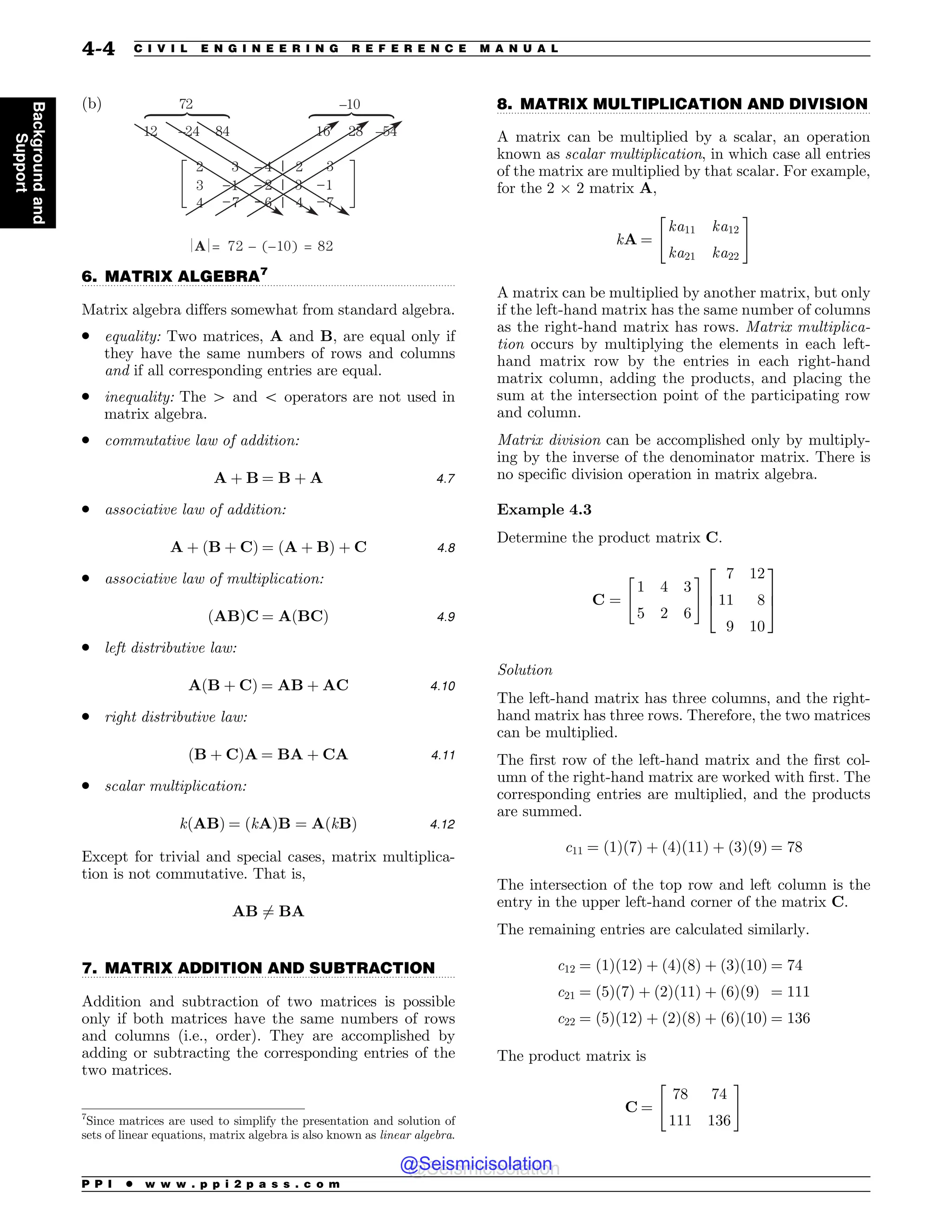 .................................................................................................................................
.................................................................................................................................
.................................................................................................................................
(b)
 
o 
 o
 o
o o 
 

 

 




 

]
]
]
6. MATRIX ALGEBRA7
Matrix algebra differs somewhat from standard algebra.
. equality: Two matrices, A and B, are equal only if
they have the same numbers of rows and columns
and if all corresponding entries are equal.
. inequality: The 4 and 5 operators are not used in
matrix algebra.
. commutative law of addition:
A þ B ¼ B þ A 4:7
. associative law of addition:
A þ ðB þ CÞ ¼ ðA þ BÞ þ C 4:8
. associative law of multiplication:
ðABÞC ¼ AðBCÞ 4:9
. left distributive law:
AðB þ CÞ ¼ AB þ AC 4:10
. right distributive law:
ðB þ CÞA ¼ BA þ CA 4:11
. scalar multiplication:
kðABÞ ¼ ðkAÞB ¼ AðkBÞ 4:12
Except for trivial and special cases, matrix multiplica-
tion is not commutative. That is,
AB 6¼ BA
7. MATRIX ADDITION AND SUBTRACTION
Addition and subtraction of two matrices is possible
only if both matrices have the same numbers of rows
and columns (i.e., order). They are accomplished by
adding or subtracting the corresponding entries of the
two matrices.
8. MATRIX MULTIPLICATION AND DIVISION
A matrix can be multiplied by a scalar, an operation
known as scalar multiplication, in which case all entries
of the matrix are multiplied by that scalar. For example,
for the 2 ! 2 matrix A,
kA ¼
ka11 ka12
ka21 ka22
 #
A matrix can be multiplied by another matrix, but only
if the left-hand matrix has the same number of columns
as the right-hand matrix has rows. Matrix multiplica-
tion occurs by multiplying the elements in each left-
hand matrix row by the entries in each right-hand
matrix column, adding the products, and placing the
sum at the intersection point of the participating row
and column.
Matrix division can be accomplished only by multiply-
ing by the inverse of the denominator matrix. There is
no specific division operation in matrix algebra.
Example 4.3
Determine the product matrix C.
C ¼
1 4 3
5 2 6
 # 7 12
11 8
9 10
2
6
4
3
7
5
Solution
The left-hand matrix has three columns, and the right-
hand matrix has three rows. Therefore, the two matrices
can be multiplied.
The first row of the left-hand matrix and the first col-
umn of the right-hand matrix are worked with first. The
corresponding entries are multiplied, and the products
are summed.
c11 ¼ ð1Þð7Þ þ ð4Þð11Þ þ ð3Þð9Þ ¼ 78
The intersection of the top row and left column is the
entry in the upper left-hand corner of the matrix C.
The remaining entries are calculated similarly.
c12 ¼ ð1Þð12Þ þ ð4Þð8Þ þ ð3Þð10Þ ¼ 74
c21 ¼ ð5Þð7Þ þ ð2Þð11Þ þ ð6Þð9Þ ¼ 111
c22 ¼ ð5Þð12Þ þ ð2Þð8Þ þ ð6Þð10Þ ¼ 136
The product matrix is
C ¼
78 74
111 136
 #
7
Since matrices are used to simplify the presentation and solution of
sets of linear equations, matrix algebra is also known as linear algebra.
P P I * w w w . p p i 2 p a s s . c o m
4-4 C I V I L E N G I N E E R I N G R E F E R E N C E M A N U A L
Background
and
Support
@Seismicisolation
@Seismicisolation
 
