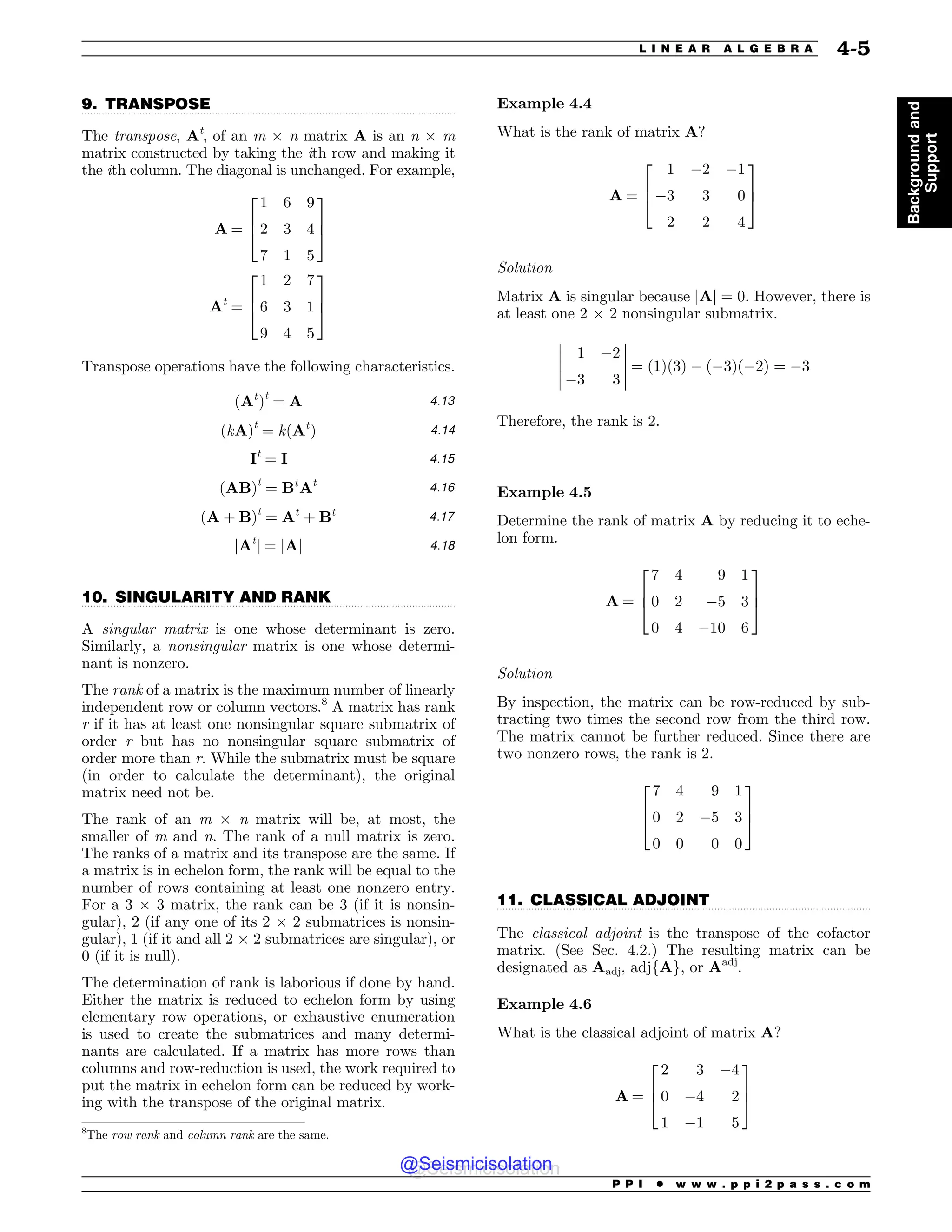 .................................................................................................................................
.................................................................................................................................
.................................................................................................................................
9. TRANSPOSE
The transpose, At
, of an m ! n matrix A is an n ! m
matrix constructed by taking the ith row and making it
the ith column. The diagonal is unchanged. For example,
A ¼
1 6 9
2 3 4
7 1 5
2
6
4
3
7
5
At
¼
1 2 7
6 3 1
9 4 5
2
6
4
3
7
5
Transpose operations have the following characteristics.
ðAt
Þt
¼ A 4:13
ðkAÞt
¼ kðAt
Þ 4:14
It
¼ I 4:15
ðABÞt
¼ Bt
At 4:16
ðA þ BÞt
¼ At
þ Bt 4:17
jAt
j ¼ jAj 4:18
10. SINGULARITY AND RANK
A singular matrix is one whose determinant is zero.
Similarly, a nonsingular matrix is one whose determi-
nant is nonzero.
The rank of a matrix is the maximum number of linearly
independent row or column vectors.8
A matrix has rank
r if it has at least one nonsingular square submatrix of
order r but has no nonsingular square submatrix of
order more than r. While the submatrix must be square
(in order to calculate the determinant), the original
matrix need not be.
The rank of an m ! n matrix will be, at most, the
smaller of m and n. The rank of a null matrix is zero.
The ranks of a matrix and its transpose are the same. If
a matrix is in echelon form, the rank will be equal to the
number of rows containing at least one nonzero entry.
For a 3 ! 3 matrix, the rank can be 3 (if it is nonsin-
gular), 2 (if any one of its 2 ! 2 submatrices is nonsin-
gular), 1 (if it and all 2 ! 2 submatrices are singular), or
0 (if it is null).
The determination of rank is laborious if done by hand.
Either the matrix is reduced to echelon form by using
elementary row operations, or exhaustive enumeration
is used to create the submatrices and many determi-
nants are calculated. If a matrix has more rows than
columns and row-reduction is used, the work required to
put the matrix in echelon form can be reduced by work-
ing with the transpose of the original matrix.
Example 4.4
What is the rank of matrix A?
A ¼
1 #2 #1
#3 3 0
2 2 4
2
6
4
3
7
5
Solution
Matrix A is singular because jAj ¼ 0. However, there is
at least one 2 ! 2 nonsingular submatrix.
1 #2
#3 3
!
!
!
!
!
!
!
!
!
!
¼ ð1Þð3Þ # ð#3Þð#2Þ ¼ #3
Therefore, the rank is 2.
Example 4.5
Determine the rank of matrix A by reducing it to eche-
lon form.
A ¼
7 4 9 1
0 2 #5 3
0 4 #10 6
2
6
4
3
7
5
Solution
By inspection, the matrix can be row-reduced by sub-
tracting two times the second row from the third row.
The matrix cannot be further reduced. Since there are
two nonzero rows, the rank is 2.
7 4 9 1
0 2 #5 3
0 0 0 0
2
6
4
3
7
5
11. CLASSICAL ADJOINT
The classical adjoint is the transpose of the cofactor
matrix. (See Sec. 4.2.) The resulting matrix can be
designated as Aadj, adjfAg, or Aadj
.
Example 4.6
What is the classical adjoint of matrix A?
A ¼
2 3 #4
0 #4 2
1 #1 5
2
6
4
3
7
5
8
The row rank and column rank are the same.
P P I * w w w . p p i 2 p a s s . c o m
L I N E A R A L G E B R A 4-5
Background
and
Support
@Seismicisolation
@Seismicisolation
 