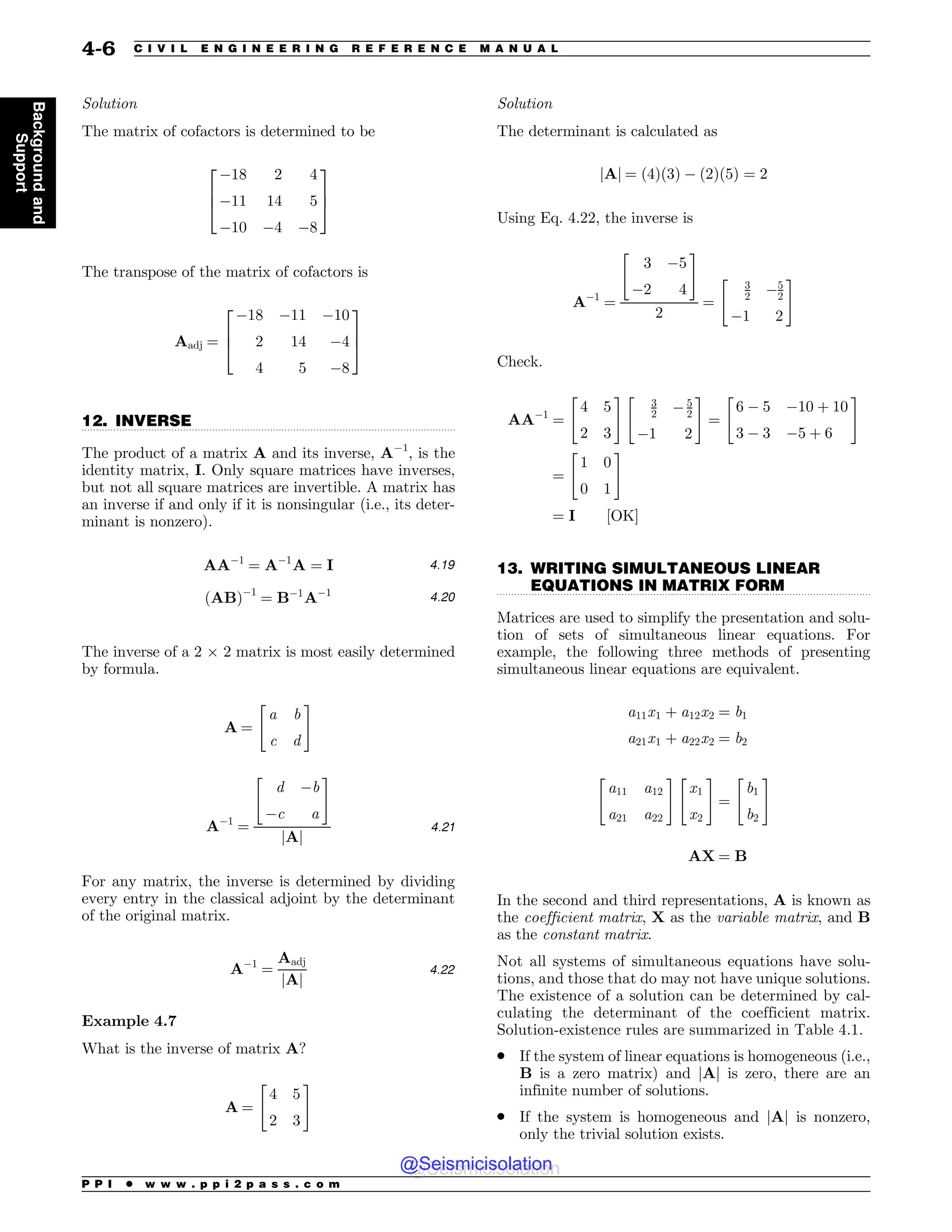 .................................................................................................................................
.................................................................................................................................
Solution
The matrix of cofactors is determined to be
#18 2 4
#11 14 5
#10 #4 #8
2
6
4
3
7
5
The transpose of the matrix of cofactors is
Aadj ¼
#18 #11 #10
2 14 #4
4 5 #8
2
6
4
3
7
5
12. INVERSE
The product of a matrix A and its inverse, A#1
, is the
identity matrix, I. Only square matrices have inverses,
but not all square matrices are invertible. A matrix has
an inverse if and only if it is nonsingular (i.e., its deter-
minant is nonzero).
AA#1
¼ A#1
A ¼ I 4:19
ðABÞ#1
¼ B#1
A#1 4:20
The inverse of a 2 ! 2 matrix is most easily determined
by formula.
A ¼
a b
c d
 #
A#1
¼
d #b
#c a
 #
jAj
4:21
For any matrix, the inverse is determined by dividing
every entry in the classical adjoint by the determinant
of the original matrix.
A#1
¼
Aadj
jAj
4:22
Example 4.7
What is the inverse of matrix A?
A ¼
4 5
2 3
 #
Solution
The determinant is calculated as
jAj ¼ ð4Þð3Þ # ð2Þð5Þ ¼ 2
Using Eq. 4.22, the inverse is
A#1
¼
3 #5
#2 4
 #
2
¼
3
2 #5
2
#1 2
 #
Check.
AA#1
¼
4 5
2 3
 #
3
2 # 5
2
#1 2
 #
¼
6 # 5 #10 þ 10
3 # 3 #5 þ 6
 #
¼
1 0
0 1
 #
¼ I ½OK)
13. WRITING SIMULTANEOUS LINEAR
EQUATIONS IN MATRIX FORM
Matrices are used to simplify the presentation and solu-
tion of sets of simultaneous linear equations. For
example, the following three methods of presenting
simultaneous linear equations are equivalent.
a11x1 þ a12x2 ¼ b1
a21x1 þ a22x2 ¼ b2
a11 a12
a21 a22
 #
x1
x2
 #
¼
b1
b2
 #
AX ¼ B
In the second and third representations, A is known as
the coefficient matrix, X as the variable matrix, and B
as the constant matrix.
Not all systems of simultaneous equations have solu-
tions, and those that do may not have unique solutions.
The existence of a solution can be determined by cal-
culating the determinant of the coefficient matrix.
Solution-existence rules are summarized in Table 4.1.
. If the system of linear equations is homogeneous (i.e.,
B is a zero matrix) and jAj is zero, there are an
infinite number of solutions.
. If the system is homogeneous and jAj is nonzero,
only the trivial solution exists.
P P I * w w w . p p i 2 p a s s . c o m
4-6 C I V I L E N G I N E E R I N G R E F E R E N C E M A N U A L
Background
and
Support
@Seismicisolation
@Seismicisolation
 