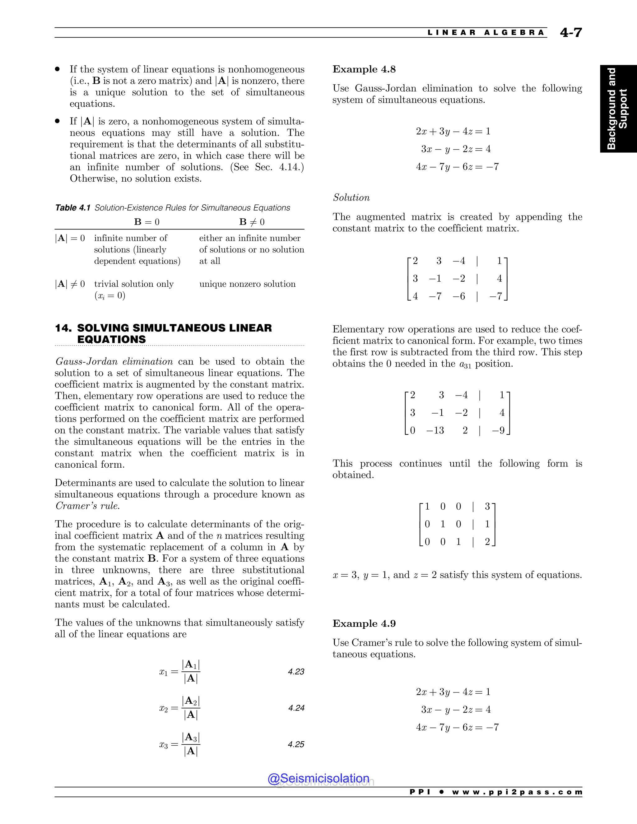 .................................................................................................................................
. If the system of linear equations is nonhomogeneous
(i.e., B is not a zero matrix) and jAj is nonzero, there
is a unique solution to the set of simultaneous
equations.
. If jAj is zero, a nonhomogeneous system of simulta-
neous equations may still have a solution. The
requirement is that the determinants of all substitu-
tional matrices are zero, in which case there will be
an infinite number of solutions. (See Sec. 4.14.)
Otherwise, no solution exists.
14. SOLVING SIMULTANEOUS LINEAR
EQUATIONS
Gauss-Jordan elimination can be used to obtain the
solution to a set of simultaneous linear equations. The
coefficient matrix is augmented by the constant matrix.
Then, elementary row operations are used to reduce the
coefficient matrix to canonical form. All of the opera-
tions performed on the coefficient matrix are performed
on the constant matrix. The variable values that satisfy
the simultaneous equations will be the entries in the
constant matrix when the coefficient matrix is in
canonical form.
Determinants are used to calculate the solution to linear
simultaneous equations through a procedure known as
Cramer’s rule.
The procedure is to calculate determinants of the orig-
inal coefficient matrix A and of the n matrices resulting
from the systematic replacement of a column in A by
the constant matrix B. For a system of three equations
in three unknowns, there are three substitutional
matrices, A1, A2, and A3, as well as the original coeffi-
cient matrix, for a total of four matrices whose determi-
nants must be calculated.
The values of the unknowns that simultaneously satisfy
all of the linear equations are
x1 ¼
jA1j
jAj
4:23
x2 ¼
jA2j
jAj
4:24
x3 ¼
jA3j
jAj
4:25
Example 4.8
Use Gauss-Jordan elimination to solve the following
system of simultaneous equations.
2x þ 3y # 4z ¼ 1
3x # y # 2z ¼ 4
4x # 7y # 6z ¼ #7
Solution
The augmented matrix is created by appending the
constant matrix to the coefficient matrix.
2 3 #4 j 1
3 #1 #2 j 4
4 #7 #6 j #7
2
6
4
3
7
5
Elementary row operations are used to reduce the coef-
ficient matrix to canonical form. For example, two times
the first row is subtracted from the third row. This step
obtains the 0 needed in the a31 position.
2 3 #4 j 1
3 #1 #2 j 4
0 #13 2 j #9
2
6
4
3
7
5
This process continues until the following form is
obtained.
1 0 0 j 3
0 1 0 j 1
0 0 1 j 2
2
6
4
3
7
5
x = 3, y = 1, and z = 2 satisfy this system of equations.
Example 4.9
Use Cramer’s rule to solve the following system of simul-
taneous equations.
2x þ 3y # 4z ¼ 1
3x # y # 2z ¼ 4
4x # 7y # 6z ¼ #7
Table 4.1 Solution-Existence Rules for Simultaneous Equations
B = 0 B 6¼ 0
jAj ¼ 0 infinite number of
solutions (linearly
dependent equations)
either an infinite number
of solutions or no solution
at all
jAj 6¼ 0 trivial solution only
(xi = 0)
unique nonzero solution
P P I * w w w . p p i 2 p a s s . c o m
L I N E A R A L G E B R A 4-7
Background
and
Support
@Seismicisolation
@Seismicisolation
 