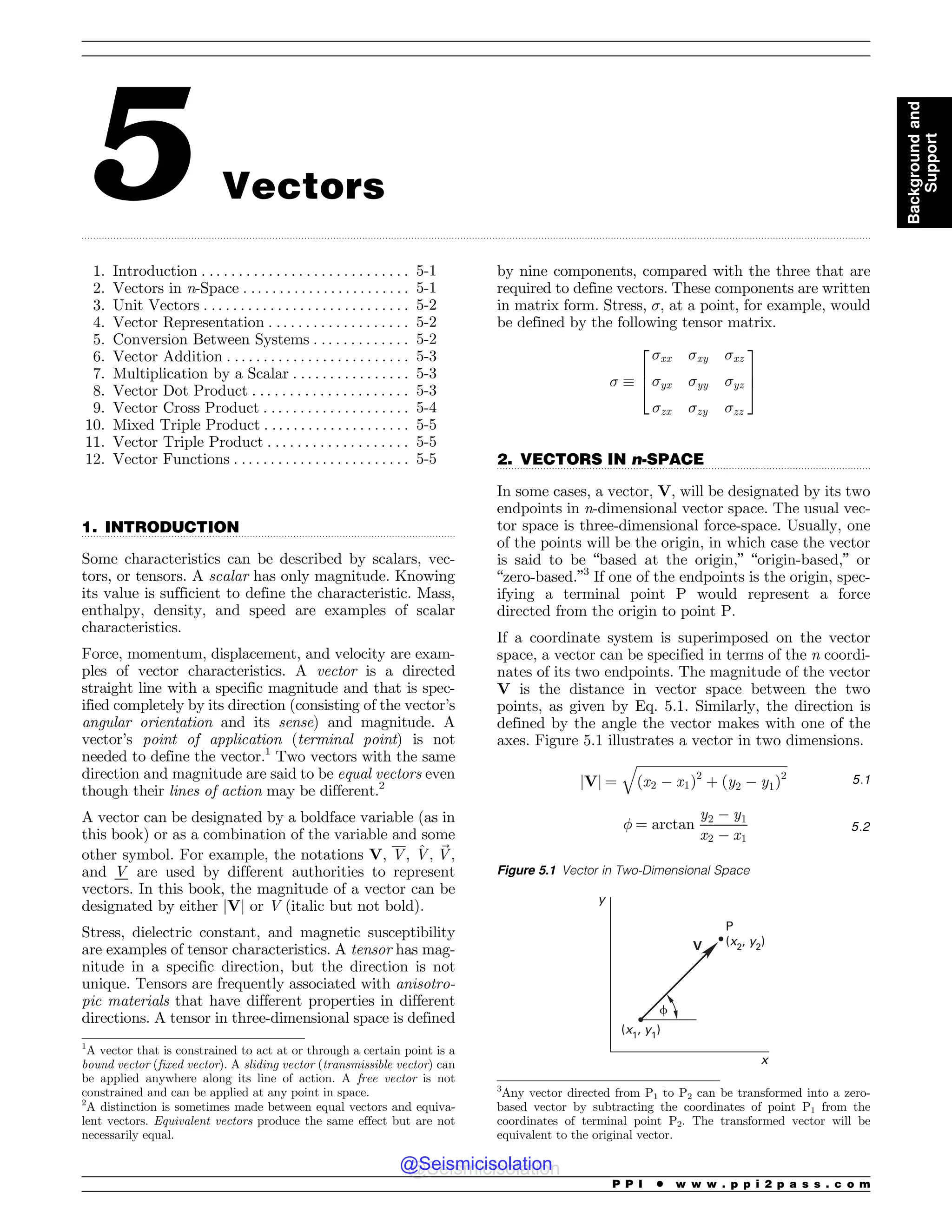 .................................................................................................................................................................................................................................................................................
.................................................................................................................................
.................................................................................................................................
5 Vectors
1. Introduction . . . . . . . . . . . . . . . . . . . . . . . . . . . . 5-1
2. Vectors in n-Space . .. . . . . . . . . . . . . . . . . . . . . 5-1
3. Unit Vectors . . . . . . . . . . . . . . . . . . . . . . . . . . . . 5-2
4. Vector Representation . . . . . . . . . . . . . . . . . . . 5-2
5. Conversion Between Systems . . . . . . . . . . . . . 5-2
6. Vector Addition . . . . . . . . . . . . . . . . . . . . . . . . . 5-3
7. Multiplication by a Scalar . . . . . . . . . . . . . . . . 5-3
8. Vector Dot Product . . . . . . . . . . . . . . . . . . . . . 5-3
9. Vector Cross Product . . . . . . . . . . . . . . . . . . . . 5-4
10. Mixed Triple Product . . . . . . . . . . . . . . . . . . . . 5-5
11. Vector Triple Product . . . . . . . . . . . . . . . . . . . 5-5
12. Vector Functions . . . . . . . . . . . . . . . . . . . . . . . . 5-5
1. INTRODUCTION
Some characteristics can be described by scalars, vec-
tors, or tensors. A scalar has only magnitude. Knowing
its value is sufficient to define the characteristic. Mass,
enthalpy, density, and speed are examples of scalar
characteristics.
Force, momentum, displacement, and velocity are exam-
ples of vector characteristics. A vector is a directed
straight line with a specific magnitude and that is spec-
ified completely by its direction (consisting of the vector’s
angular orientation and its sense) and magnitude. A
vector’s point of application (terminal point) is not
needed to define the vector.1
Two vectors with the same
direction and magnitude are said to be equal vectors even
though their lines of action may be different.2
A vector can be designated by a boldface variable (as in
this book) or as a combination of the variable and some
other symbol. For example, the notations V, V, ^
V, ~
V,
and V are used by different authorities to represent
vectors. In this book, the magnitude of a vector can be
designated by either jVj or V (italic but not bold).
Stress, dielectric constant, and magnetic susceptibility
are examples of tensor characteristics. A tensor has mag-
nitude in a specific direction, but the direction is not
unique. Tensors are frequently associated with anisotro-
pic materials that have different properties in different
directions. A tensor in three-dimensional space is defined
by nine components, compared with the three that are
required to define vectors. These components are written
in matrix form. Stress, !, at a point, for example, would
be defined by the following tensor matrix.
! !
!xx !xy !xz
!yx !yy !yz
!zx !zy !zz
2
6
4
3
7
5
2. VECTORS IN n-SPACE
In some cases, a vector, V, will be designated by its two
endpoints in n-dimensional vector space. The usual vec-
tor space is three-dimensional force-space. Usually, one
of the points will be the origin, in which case the vector
is said to be “based at the origin,” “origin-based,” or
“zero-based.”3
If one of the endpoints is the origin, spec-
ifying a terminal point P would represent a force
directed from the origin to point P.
If a coordinate system is superimposed on the vector
space, a vector can be specified in terms of the n coordi-
nates of its two endpoints. The magnitude of the vector
V is the distance in vector space between the two
points, as given by Eq. 5.1. Similarly, the direction is
defined by the angle the vector makes with one of the
axes. Figure 5.1 illustrates a vector in two dimensions.
jVj ¼
ﬃﬃﬃﬃﬃﬃﬃﬃﬃﬃﬃﬃﬃﬃﬃﬃﬃﬃﬃﬃﬃﬃﬃﬃﬃﬃﬃﬃﬃﬃﬃﬃﬃﬃﬃﬃﬃﬃﬃﬃﬃﬃﬃﬃﬃﬃﬃ
ðx2 $ x1Þ2
þ ðy2 $ y1Þ2
q
5:1
 ¼ arctan
y2 $ y1
x2 $ x1
5:2
1
A vector that is constrained to act at or through a certain point is a
bound vector (fixed vector). A sliding vector (transmissible vector) can
be applied anywhere along its line of action. A free vector is not
constrained and can be applied at any point in space.
2
A distinction is sometimes made between equal vectors and equiva-
lent vectors. Equivalent vectors produce the same effect but are not
necessarily equal.
3
Any vector directed from P1 to P2 can be transformed into a zero-
based vector by subtracting the coordinates of point P1 from the
coordinates of terminal point P2. The transformed vector will be
equivalent to the original vector.
Figure 5.1 Vector in Two-Dimensional Space
Z
Y
1
Y
Z
Y
Z
V
G
P P I * w w w . p p i 2 p a s s . c o m
Background
and
Support
@Seismicisolation
@Seismicisolation
 