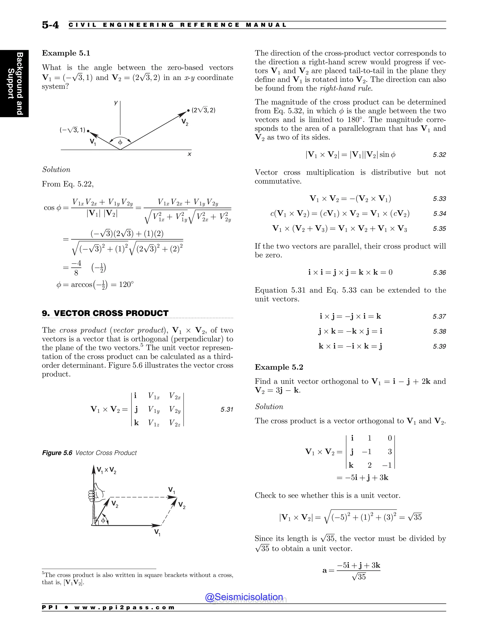.................................................................................................................................
Example 5.1
What is the angle between the zero-based vectors
V1 ¼ ð$
ﬃﬃﬃ
3
p
; 1Þ and V2 ¼ ð2
ﬃﬃﬃ
3
p
; 2Þ in an x-y coordinate
system?
Z
Y
V
V
 
 
G
Solution
From Eq. 5.22,
cos  ¼
V1xV2x þ V1yV2y
jV1j jV2j
¼
V1xV2x þ V1yV2y
ﬃﬃﬃﬃﬃﬃﬃﬃﬃﬃﬃﬃﬃﬃﬃﬃﬃﬃﬃﬃﬃﬃ
V2
1x þ V2
1y
q ﬃﬃﬃﬃﬃﬃﬃﬃﬃﬃﬃﬃﬃﬃﬃﬃﬃﬃﬃﬃﬃﬃ
V2
2x þ V2
2y
q
¼
ð$
ﬃﬃﬃ
3
p
Þð2
ﬃﬃﬃ
3
p
Þ þ ð1Þð2Þ
ﬃﬃﬃﬃﬃﬃﬃﬃﬃﬃﬃﬃﬃﬃﬃﬃﬃﬃﬃﬃﬃﬃﬃﬃﬃﬃﬃﬃﬃﬃ
ð$
ﬃﬃﬃ
3
p
Þ2
þ ð1Þ2
q ﬃﬃﬃﬃﬃﬃﬃﬃﬃﬃﬃﬃﬃﬃﬃﬃﬃﬃﬃﬃﬃﬃﬃﬃﬃﬃﬃﬃﬃ
ð2
ﬃﬃﬃ
3
p
Þ2
þ ð2Þ2
q
¼
$4
8
$1
2
 #
 ¼ arccos $1
2
 #
¼ 120+
9. VECTOR CROSS PRODUCT
The cross product (vector product), V1 , V2, of two
vectors is a vector that is orthogonal (perpendicular) to
the plane of the two vectors.5
The unit vector represen-
tation of the cross product can be calculated as a third-
order determinant. Figure 5.6 illustrates the vector cross
product.
V1 , V2 ¼
i V1x V2x
j V1y V2y
k V1z V2z
$
$
$
$
$
$
$
$
$
$
$
$
$
$
5:31
The direction of the cross-product vector corresponds to
the direction a right-hand screw would progress if vec-
tors V1 and V2 are placed tail-to-tail in the plane they
define and V1 is rotated into V2. The direction can also
be found from the right-hand rule.
The magnitude of the cross product can be determined
from Eq. 5.32, in which  is the angle between the two
vectors and is limited to 180+
. The magnitude corre-
sponds to the area of a parallelogram that has V1 and
V2 as two of its sides.
jV1 , V2j ¼ jV1jjV2j sin  5:32
Vector cross multiplication is distributive but not
commutative.
V1 , V2 ¼ $ðV2 , V1Þ 5:33
cðV1 , V2Þ ¼ ðcV1Þ , V2 ¼ V1 , ðcV2Þ 5:34
V1 , ðV2 þ V3Þ ¼ V1 , V2 þ V1 , V3 5:35
If the two vectors are parallel, their cross product will
be zero.
i , i ¼ j , j ¼ k , k ¼ 0 5:36
Equation 5.31 and Eq. 5.33 can be extended to the
unit vectors.
i , j ¼ $j , i ¼ k 5:37
j , k ¼ $k , j ¼ i 5:38
k , i ¼ $i , k ¼ j 5:39
Example 5.2
Find a unit vector orthogonal to V1 = i $ j + 2k and
V2 = 3j $ k.
Solution
The cross product is a vector orthogonal to V1 and V2.
V1 , V2 ¼
i 1 0
j $1 3
k 2 $1
$
$
$
$
$
$
$
$
$
$
$
$
$
$
¼ $5i þ j þ 3k
Check to see whether this is a unit vector.
jV1 , V2j ¼
ﬃﬃﬃﬃﬃﬃﬃﬃﬃﬃﬃﬃﬃﬃﬃﬃﬃﬃﬃﬃﬃﬃﬃﬃﬃﬃﬃﬃﬃﬃﬃﬃﬃﬃﬃﬃﬃﬃﬃﬃ
ð$5Þ2
þ ð1Þ2
þ ð3Þ2
q
¼
ﬃﬃﬃﬃﬃ
35
p
Since its length is
ﬃﬃﬃﬃﬃ
35
p
, the vector must be divided by
ﬃﬃﬃﬃﬃ
35
p
to obtain a unit vector.
a ¼
$5i þ j þ 3k
ﬃﬃﬃﬃﬃ
35
p
5
The cross product is also written in square brackets without a cross,
that is, [V1V2].
Figure 5.6 Vector Cross Product
V
V
V
9
V
V
V
G
P P I * w w w . p p i 2 p a s s . c o m
5-4 C I V I L E N G I N E E R I N G R E F E R E N C E M A N U A L
Background
and
Support
@Seismicisolation
@Seismicisolation
 