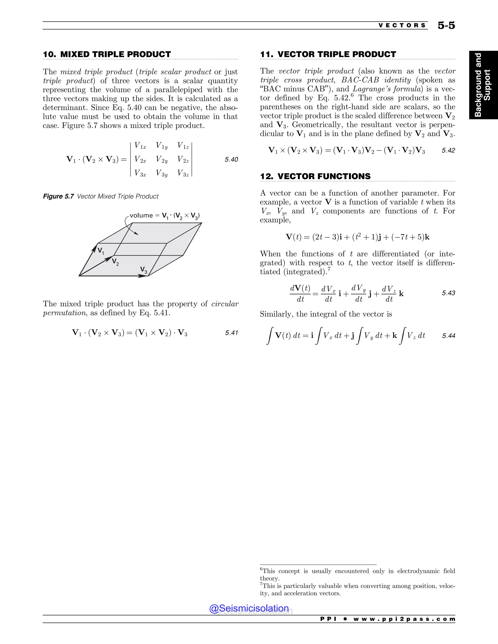 ................................................................................................................................. .................................................................................................................................
.................................................................................................................................
10. MIXED TRIPLE PRODUCT
The mixed triple product (triple scalar product or just
triple product) of three vectors is a scalar quantity
representing the volume of a parallelepiped with the
three vectors making up the sides. It is calculated as a
determinant. Since Eq. 5.40 can be negative, the abso-
lute value must be used to obtain the volume in that
case. Figure 5.7 shows a mixed triple product.
V1 * ðV2 , V3Þ ¼
V1x V1y V1z
V2x V2y V2z
V3x V3y V3z
$
$
$
$
$
$
$
$
$
$
$
$
$
$
5:40
The mixed triple product has the property of circular
permutation, as defined by Eq. 5.41.
V1 * ðV2 , V3Þ ¼ ðV1 , V2Þ * V3 5:41
11. VECTOR TRIPLE PRODUCT
The vector triple product (also known as the vector
triple cross product, BAC-CAB identity (spoken as
“BAC minus CAB”), and Lagrange’s formula) is a vec-
tor defined by Eq. 5.42.6
The cross products in the
parentheses on the right-hand side are scalars, so the
vector triple product is the scaled difference between V2
and V3. Geometrically, the resultant vector is perpen-
dicular to V1 and is in the plane defined by V2 and V3.
V1 , ðV2 , V3Þ ¼ ðV1 *V3ÞV2 $ ðV1 * V2ÞV3 5:42
12. VECTOR FUNCTIONS
A vector can be a function of another parameter. For
example, a vector V is a function of variable t when its
Vx, Vy, and Vz components are functions of t. For
example,
VðtÞ ¼ ð2t $ 3Þi þ ðt2
þ 1Þj þ ð$7t þ 5Þk
When the functions of t are differentiated (or inte-
grated) with respect to t, the vector itself is differen-
tiated (integrated).7
dVðtÞ
dt
¼
dVx
dt
i þ
dVy
dt
j þ
dVz
dt
k 5:43
Similarly, the integral of the vector is
Z
VðtÞ dt ¼ i
Z
Vx dt þ j
Z
Vy dt þ k
Z
Vz dt 5:44
Figure 5.7 Vector Mixed Triple Product
V1
V2
volume ! V1
• (V2
 V3
)
V3
6
This concept is usually encountered only in electrodynamic field
theory.
7
This is particularly valuable when converting among position, veloc-
ity, and acceleration vectors.
P P I * w w w . p p i 2 p a s s . c o m
V E C T O R S 5-5
Background
and
Support
@Seismicisolation
@Seismicisolation
 
