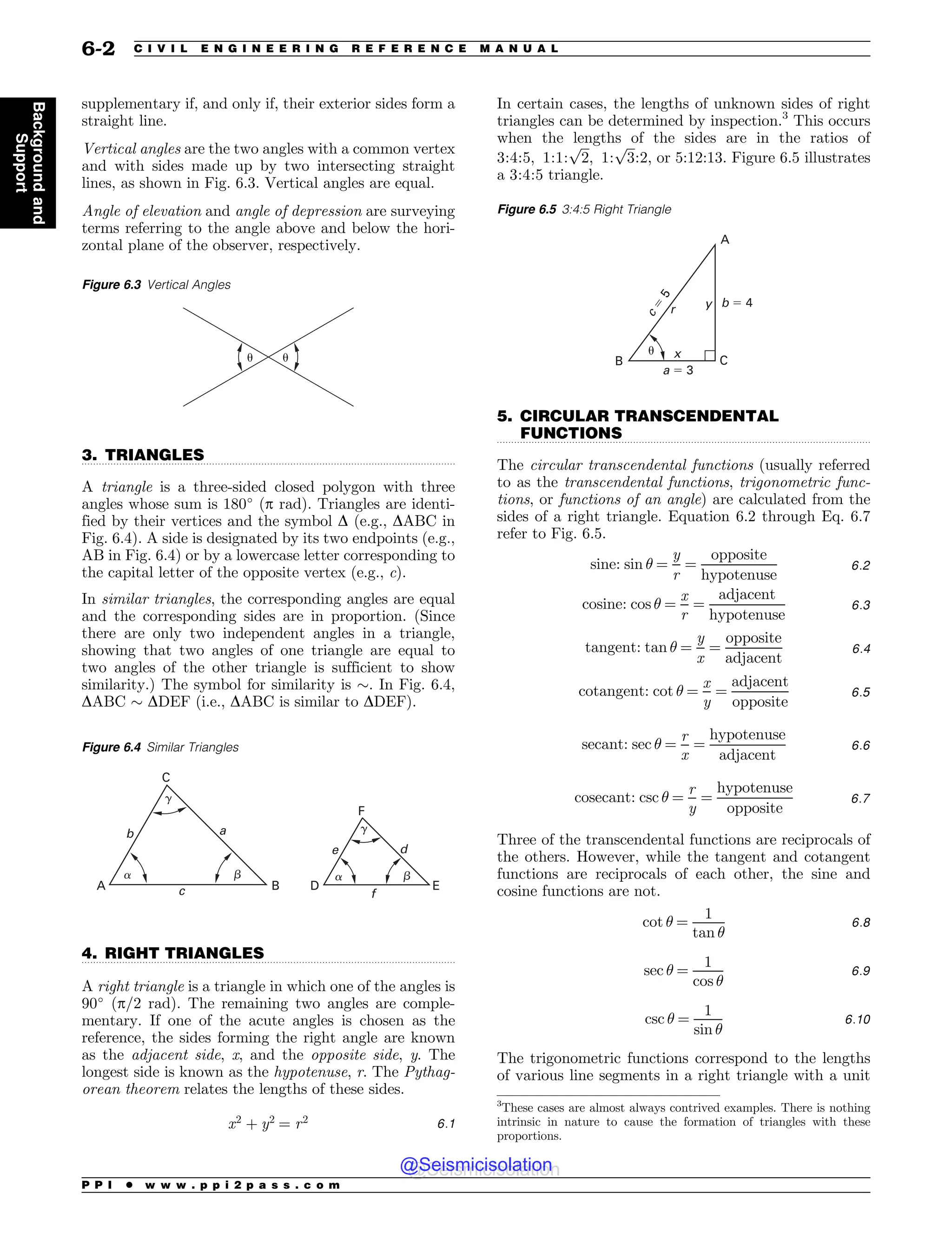 .................................................................................................................................
.................................................................................................................................
.................................................................................................................................
supplementary if, and only if, their exterior sides form a
straight line.
Vertical angles are the two angles with a common vertex
and with sides made up by two intersecting straight
lines, as shown in Fig. 6.3. Vertical angles are equal.
Angle of elevation and angle of depression are surveying
terms referring to the angle above and below the hori-
zontal plane of the observer, respectively.
3. TRIANGLES
A triangle is a three-sided closed polygon with three
angles whose sum is 180!
(p rad). Triangles are identi-
fied by their vertices and the symbol D (e.g., DABC in
Fig. 6.4). A side is designated by its two endpoints (e.g.,
AB in Fig. 6.4) or by a lowercase letter corresponding to
the capital letter of the opposite vertex (e.g., c).
In similar triangles, the corresponding angles are equal
and the corresponding sides are in proportion. (Since
there are only two independent angles in a triangle,
showing that two angles of one triangle are equal to
two angles of the other triangle is sufficient to show
similarity.) The symbol for similarity is $. In Fig. 6.4,
DABC $ DDEF (i.e., DABC is similar to DDEF).
4. RIGHT TRIANGLES
A right triangle is a triangle in which one of the angles is
90!
(p/2 rad). The remaining two angles are comple-
mentary. If one of the acute angles is chosen as the
reference, the sides forming the right angle are known
as the adjacent side, x, and the opposite side, y. The
longest side is known as the hypotenuse, r. The Pythag-
orean theorem relates the lengths of these sides.
x2
þ y2
¼ r2 6:1
In certain cases, the lengths of unknown sides of right
triangles can be determined by inspection.3
This occurs
when the lengths of the sides are in the ratios of
3:4:5; 1:1:
ﬃﬃﬃ
2
p
; 1:
ﬃﬃﬃ
3
p
:2, or 5:12:13. Figure 6.5 illustrates
a 3:4:5 triangle.
5. CIRCULAR TRANSCENDENTAL
FUNCTIONS
The circular transcendental functions (usually referred
to as the transcendental functions, trigonometric func-
tions, or functions of an angle) are calculated from the
sides of a right triangle. Equation 6.2 through Eq. 6.7
refer to Fig. 6.5.
sine: sin ! ¼
y
r
¼
opposite
hypotenuse
6:2
cosine: cos ! ¼
x
r
¼
adjacent
hypotenuse
6:3
tangent: tan ! ¼
y
x
¼
opposite
adjacent
6:4
cotangent: cot ! ¼
x
y
¼
adjacent
opposite
6:5
secant: sec ! ¼
r
x
¼
hypotenuse
adjacent
6:6
cosecant: csc ! ¼
r
y
¼
hypotenuse
opposite
6:7
Three of the transcendental functions are reciprocals of
the others. However, while the tangent and cotangent
functions are reciprocals of each other, the sine and
cosine functions are not.
cot ! ¼
1
tan !
6:8
sec ! ¼
1
cos !
6:9
csc ! ¼
1
sin !
6:10
The trigonometric functions correspond to the lengths
of various line segments in a right triangle with a unit
Figure 6.3 Vertical Angles
 
Figure 6.4 Similar Triangles
#
$
!
A B
C
a
b
c
#
$
!
D E
F
d
e
f
3
These cases are almost always contrived examples. There is nothing
intrinsic in nature to cause the formation of triangles with these
proportions.
Figure 6.5 3:4:5 Right Triangle
x
y
r
c
%
5
B C
A
b % 4
a % 3

P P I * w w w . p p i 2 p a s s . c o m
6-2 C I V I L E N G I N E E R I N G R E F E R E N C E M A N U A L
Background
and
Support
@Seismicisolation
@Seismicisolation
 