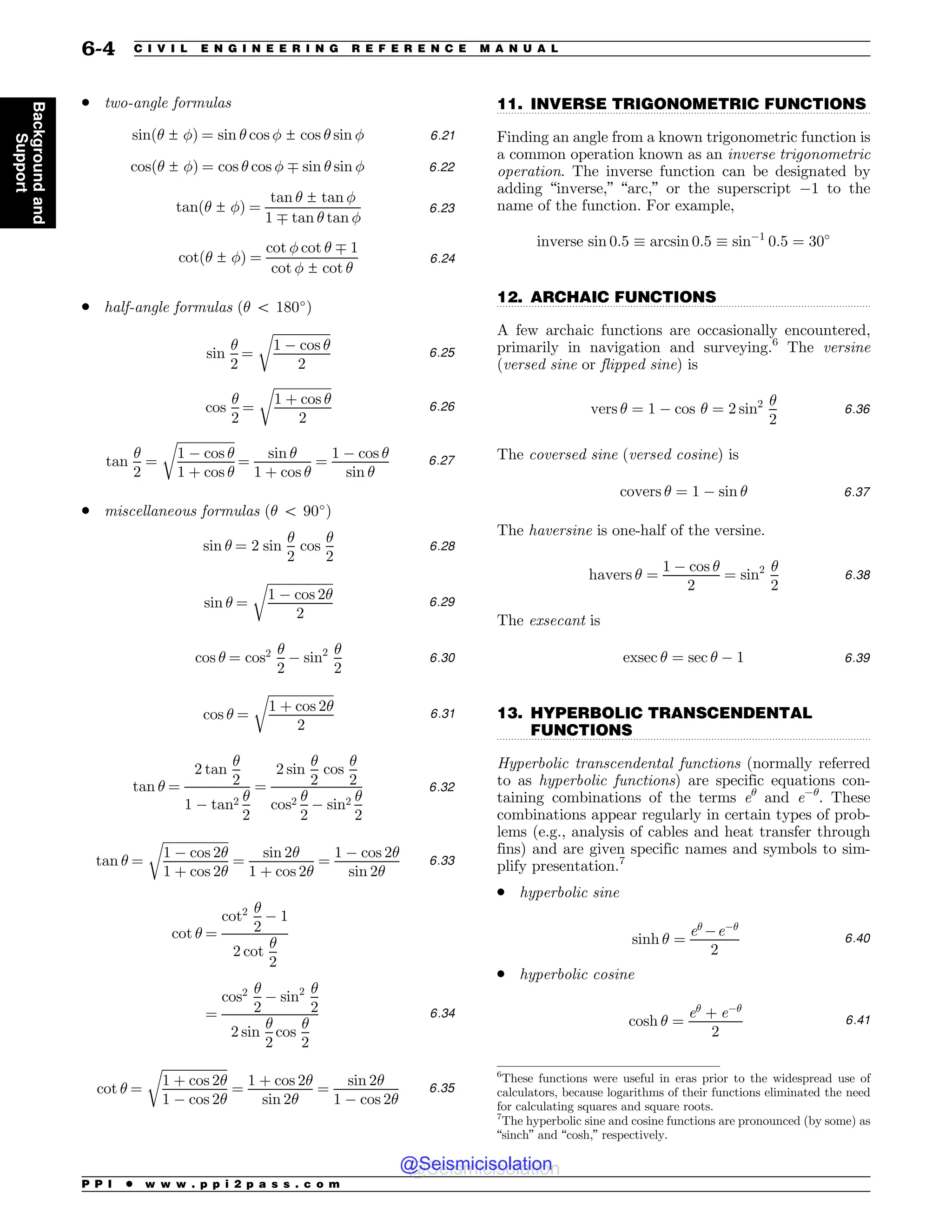 .................................................................................................................................
.................................................................................................................................
.................................................................................................................................
. two-angle formulas
sinð! ± #Þ ¼ sin ! cos # ± cos ! sin # 6:21
cosð! ± #Þ ¼ cos ! cos # * sin ! sin # 6:22
tanð! ± #Þ ¼
tan ! ± tan #
1 * tan ! tan #
6:23
cotð! ± #Þ ¼
cot # cot ! * 1
cot # ± cot !
6:24
. half-angle formulas (! 5 180!
)
sin
!
2
¼
ﬃﬃﬃﬃﬃﬃﬃﬃﬃﬃﬃﬃﬃﬃﬃﬃﬃﬃ
1 ) cos !
2
r
6:25
cos
!
2
¼
ﬃﬃﬃﬃﬃﬃﬃﬃﬃﬃﬃﬃﬃﬃﬃﬃﬃﬃ
1 þ cos !
2
r
6:26
tan
!
2
¼
ﬃﬃﬃﬃﬃﬃﬃﬃﬃﬃﬃﬃﬃﬃﬃﬃﬃﬃ
1 ) cos !
1 þ cos !
r
¼
sin !
1 þ cos !
¼
1 ) cos !
sin !
6:27
. miscellaneous formulas (! 5 90!
)
sin ! ¼ 2 sin
!
2
cos
!
2
6:28
sin ! ¼
ﬃﬃﬃﬃﬃﬃﬃﬃﬃﬃﬃﬃﬃﬃﬃﬃﬃﬃﬃﬃﬃ
1 ) cos 2!
2
r
6:29
cos ! ¼ cos2 !
2
) sin2 !
2
6:30
cos ! ¼
ﬃﬃﬃﬃﬃﬃﬃﬃﬃﬃﬃﬃﬃﬃﬃﬃﬃﬃﬃﬃ
ﬃ
1 þ cos 2!
2
r
6:31
tan ! ¼
2 tan
!
2
1 ) tan2 !
2
¼
2 sin
!
2
cos
!
2
cos2 !
2
) sin2 !
2
6:32
tan ! ¼
ﬃﬃﬃﬃﬃﬃﬃﬃﬃﬃﬃﬃﬃﬃﬃﬃﬃﬃﬃﬃ
ﬃ
1 ) cos 2!
1 þ cos 2!
r
¼
sin 2!
1 þ cos 2!
¼
1 ) cos 2!
sin 2!
6:33
cot ! ¼
cot2 !
2
) 1
2 cot
!
2
¼
cos2 !
2
) sin2 !
2
2 sin
!
2
cos
!
2
6:34
cot ! ¼
ﬃﬃﬃﬃﬃﬃﬃﬃﬃﬃﬃﬃﬃﬃﬃﬃﬃﬃﬃﬃﬃ
1 þ cos 2!
1 ) cos 2!
r
¼
1 þ cos 2!
sin 2!
¼
sin 2!
1 ) cos 2!
6:35
11. INVERSE TRIGONOMETRIC FUNCTIONS
Finding an angle from a known trigonometric function is
a common operation known as an inverse trigonometric
operation. The inverse function can be designated by
adding “inverse,” “arc,” or the superscript )1 to the
name of the function. For example,
inverse sin 0:5 + arcsin 0:5 + sin)1
0:5 ¼ 30!
12. ARCHAIC FUNCTIONS
A few archaic functions are occasionally encountered,
primarily in navigation and surveying.6
The versine
(versed sine or flipped sine) is
vers ! ¼ 1 ) cos ! ¼ 2 sin2 !
2
6:36
The coversed sine (versed cosine) is
covers ! ¼ 1 ) sin ! 6:37
The haversine is one-half of the versine.
havers ! ¼
1 ) cos !
2
¼ sin2 !
2
6:38
The exsecant is
exsec ! ¼ sec ! ) 1 6:39
13. HYPERBOLIC TRANSCENDENTAL
FUNCTIONS
Hyperbolic transcendental functions (normally referred
to as hyperbolic functions) are specific equations con-
taining combinations of the terms e!
and e)!
. These
combinations appear regularly in certain types of prob-
lems (e.g., analysis of cables and heat transfer through
fins) and are given specific names and symbols to sim-
plify presentation.7
. hyperbolic sine
sinh ! ¼
e!
)e)!
2
6:40
. hyperbolic cosine
cosh ! ¼
e!
þ e)!
2
6:41
6
These functions were useful in eras prior to the widespread use of
calculators, because logarithms of their functions eliminated the need
for calculating squares and square roots.
7
The hyperbolic sine and cosine functions are pronounced (by some) as
“sinch” and “cosh,” respectively.
P P I * w w w . p p i 2 p a s s . c o m
6-4 C I V I L E N G I N E E R I N G R E F E R E N C E M A N U A L
Background
and
Support
@Seismicisolation
@Seismicisolation
 