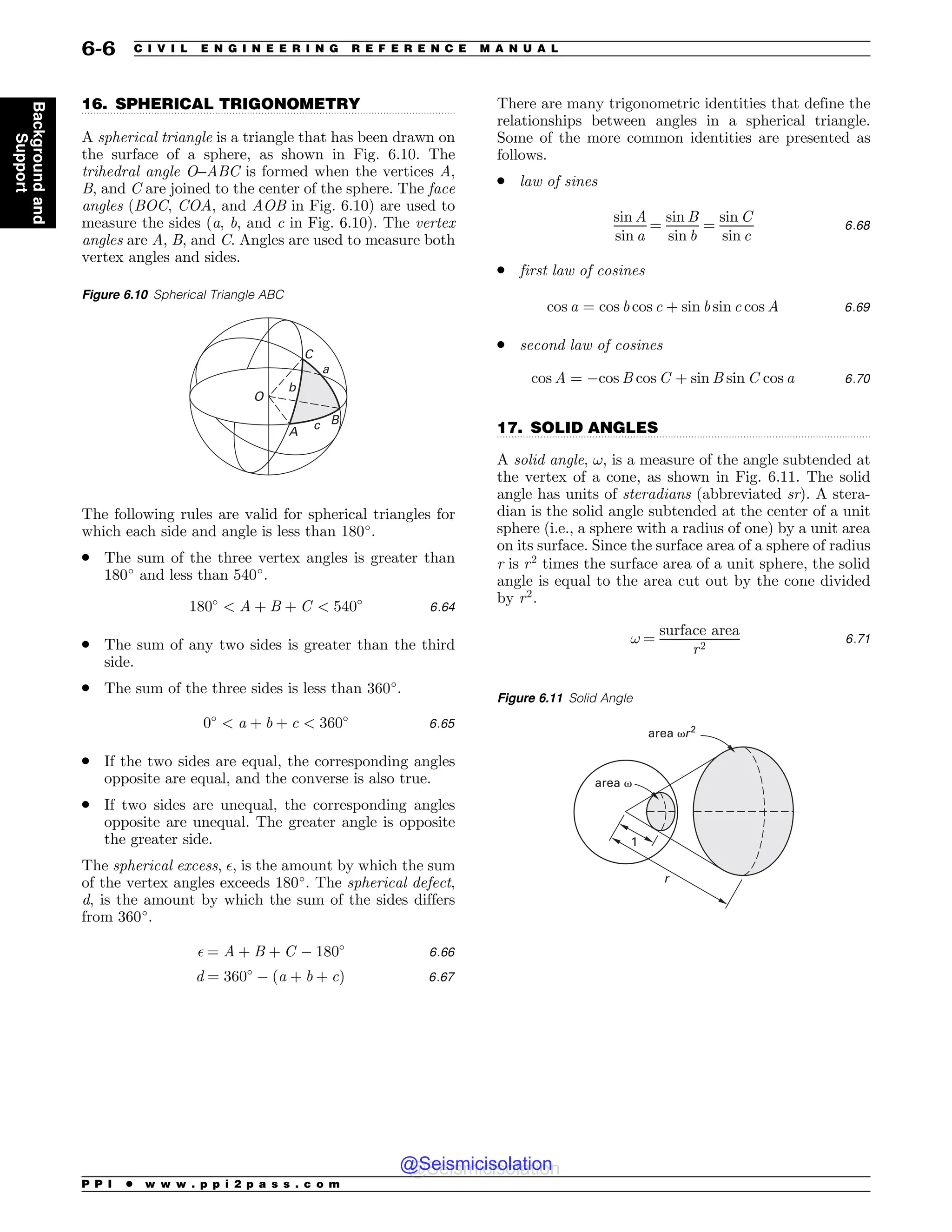 .................................................................................................................................
.................................................................................................................................
16. SPHERICAL TRIGONOMETRY
A spherical triangle is a triangle that has been drawn on
the surface of a sphere, as shown in Fig. 6.10. The
trihedral angle O–ABC is formed when the vertices A,
B, and C are joined to the center of the sphere. The face
angles (BOC, COA, and AOB in Fig. 6.10) are used to
measure the sides (a, b, and c in Fig. 6.10). The vertex
angles are A, B, and C. Angles are used to measure both
vertex angles and sides.
The following rules are valid for spherical triangles for
which each side and angle is less than 180!
.
. The sum of the three vertex angles is greater than
180!
and less than 540!
.
180!
 A þ B þ C  540!
6:64
. The sum of any two sides is greater than the third
side.
. The sum of the three sides is less than 360!
.
0!
 a þ b þ c  360!
6:65
. If the two sides are equal, the corresponding angles
opposite are equal, and the converse is also true.
. If two sides are unequal, the corresponding angles
opposite are unequal. The greater angle is opposite
the greater side.
The spherical excess, $, is the amount by which the sum
of the vertex angles exceeds 180!
. The spherical defect,
d, is the amount by which the sum of the sides differs
from 360!
.
$ ¼ A þ B þ C ) 180!
6:66
d ¼ 360!
) ða þ b þ cÞ 6:67
There are many trigonometric identities that define the
relationships between angles in a spherical triangle.
Some of the more common identities are presented as
follows.
. law of sines
sin A
sin a
¼
sin B
sin b
¼
sin C
sin c
6:68
. first law of cosines
cos a ¼ cos b cos c þ sin b sin c cos A 6:69
. second law of cosines
cos A ¼ )cos B cos C þ sin B sin C cos a 6:70
17. SOLID ANGLES
A solid angle, !, is a measure of the angle subtended at
the vertex of a cone, as shown in Fig. 6.11. The solid
angle has units of steradians (abbreviated sr). A stera-
dian is the solid angle subtended at the center of a unit
sphere (i.e., a sphere with a radius of one) by a unit area
on its surface. Since the surface area of a sphere of radius
r is r2
times the surface area of a unit sphere, the solid
angle is equal to the area cut out by the cone divided
by r2
.
! ¼
surface area
r2
6:71
Figure 6.10 Spherical Triangle ABC
B
D
$
0

C
#
Figure 6.11 Solid Angle
1
r
area )r2
area )
P P I * w w w . p p i 2 p a s s . c o m
6-6 C I V I L E N G I N E E R I N G R E F E R E N C E M A N U A L
Background
and
Support
@Seismicisolation
@Seismicisolation
 