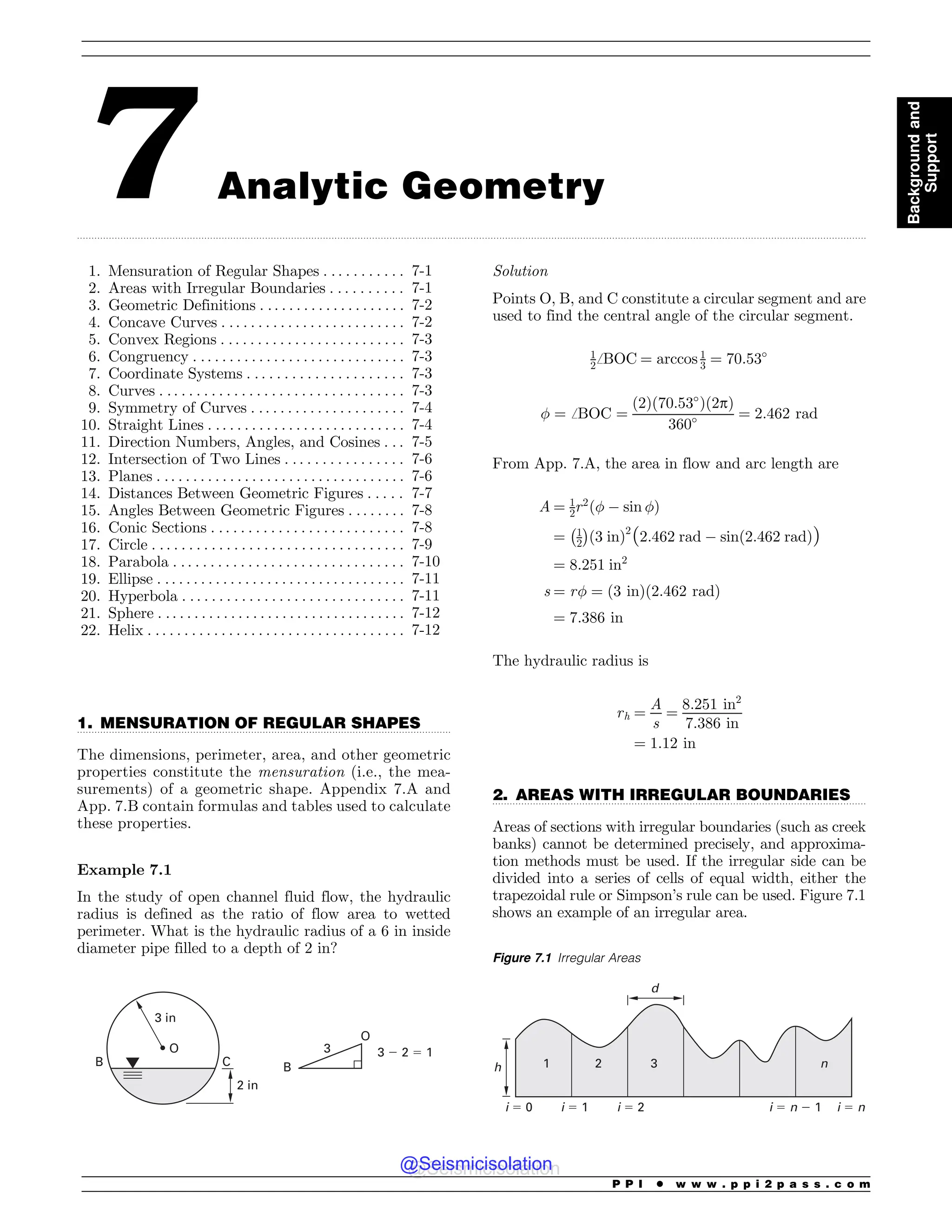 .................................................................................................................................................................................................................................................................................
.................................................................................................................................
.................................................................................................................................
7 Analytic Geometry
1. Mensuration of Regular Shapes . . . . . . . . . . . 7-1
2. Areas with Irregular Boundaries . . . . . . . . . . 7-1
3. Geometric Definitions . . . . . . . . . . . . . . . . . . . . 7-2
4. Concave Curves . . . . . . . . . . . . . . . . . . . . . . . . . 7-2
5. Convex Regions . . . . . . . . . . . . . . . . . . . . . . . . . 7-3
6. Congruency . . . . . . . . . . . . . . . . . . . . . . . . . . . . . 7-3
7. Coordinate Systems . . . . . . . . . . . . . . . . . . . . . 7-3
8. Curves . . . . . . . . . . . . . . . . . . . . . . . . . . . . . . . . . 7-3
9. Symmetry of Curves . . . . . . . . . . . . . . . . . . . . . 7-4
10. Straight Lines . . . . . . . . . . . . . . . . . . . . . . . . . . . 7-4
11. Direction Numbers, Angles, and Cosines . . . 7-5
12. Intersection of Two Lines . . . . . . . . . . . . . . . . 7-6
13. Planes . .. . . . . . . . . . . . . . . . . . . . . . . . . . . . . . . . 7-6
14. Distances Between Geometric Figures . . . . . 7-7
15. Angles Between Geometric Figures . . . . . . . . 7-8
16. Conic Sections . . . . . . . . . . . . . . . . . . . . . . . . . . 7-8
17. Circle . . . . . . . . . . . . . . . . . . . . . . . . . . . . . . . . . . 7-9
18. Parabola . . . . . . . . . . . . . . . . . . . . . . . . . . . . . . . 7-10
19. Ellipse . . . . . . . . . . . . . . . . . . . . . . . . . . . . . . . . . . 7-11
20. Hyperbola . . . . . . . . . . . . . . . . . . . . . . . . . . . . . . 7-11
21. Sphere . . . . . . . . . . . . . . . . . . . . . . . . . . . . . . . . . . 7-12
22. Helix . . . . . . . . . . . . . . . . . . . . . . . . . . . . . . . . . . . 7-12
1. MENSURATION OF REGULAR SHAPES
The dimensions, perimeter, area, and other geometric
properties constitute the mensuration (i.e., the mea-
surements) of a geometric shape. Appendix 7.A and
App. 7.B contain formulas and tables used to calculate
these properties.
Example 7.1
In the study of open channel fluid flow, the hydraulic
radius is defined as the ratio of flow area to wetted
perimeter. What is the hydraulic radius of a 6 in inside
diameter pipe filled to a depth of 2 in?
B
O
3 ! 2  1
3
2 in
C
B
O
3 in
Solution
Points O, B, and C constitute a circular segment and are
used to find the central angle of the circular segment.
1
2ﬀBOC ¼ arccos 1
3 ¼ 70:53#
! ¼ ﬀBOC ¼
ð2Þð70:53#
Þð2pÞ
360# ¼ 2:462 rad
From App. 7.A, the area in flow and arc length are
A ¼ 1
2r2
ð!  sin !Þ
¼ 1
2
! 
ð3 inÞ2
ð2:462 rad  sinð2:462 radÞÞ
¼ 8:251 in2
s ¼ r! ¼ ð3 inÞð2:462 radÞ
¼ 7:386 in
The hydraulic radius is
rh ¼
A
s
¼
8:251 in2
7:386 in
¼ 1:12 in
2. AREAS WITH IRREGULAR BOUNDARIES
Areas of sections with irregular boundaries (such as creek
banks) cannot be determined precisely, and approxima-
tion methods must be used. If the irregular side can be
divided into a series of cells of equal width, either the
trapezoidal rule or Simpson’s rule can be used. Figure 7.1
shows an example of an irregular area.
Figure 7.1 Irregular Areas
1 2 3 n
h
d
i  0 i  1 i  2 i  n ! 1 i  n
P P I * w w w . p p i 2 p a s s . c o m
Background
and
Support
@Seismicisolation
@Seismicisolation
 