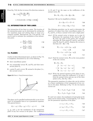 .................................................................................................................................
.................................................................................................................................
From Eq. 7.32, the line in terms of its direction cosines is
R ¼ 7:81
4i þ 6j þ 3k
7:81
! 
¼ ð7:81Þð0:512i þ 0:768j þ 0:384k
#
12. INTERSECTION OF TWO LINES
The intersection of two lines is a point. The location of
the intersection point can be determined by setting the
two equations equal and solving them in terms of a
common variable. Alternatively, Eq. 7.34 and Eq. 7.35
can be used to calculate the coordinates of the intersec-
tion point.
x ¼
B2C1 % B1C2
A2B1 % A1B2
7:34
y ¼
A1C2 % A2C1
A2B1 % A1B2
7:35
13. PLANES
A plane in three-dimensional space, as shown in Fig. 7.9,
is completely determined by one of the following.
. three noncollinear points
. two nonparallel vectors V1 and V2 and their inter-
section point P0
. a point P0 and a vector, N, normal to the plane (i.e.,
the normal vector)
The plane can be specified mathematically in one of two
ways: in rectangular form or as a parametric equation.
The general form is
Aðx % x0Þ þ Bðy % y0Þ þ Cðz % z0Þ ¼ 0 7:36
x0, y0, and z0 are the coordinates of the intersection
point of any two vectors in the plane. The coefficients
A, B, and C are the same as the coefficients of the
normal vector, N.
N ¼ V1  V2 ¼ Ai þ Bj þ Ck 7:37
Equation 7.36 can be simplified as follows.
Ax þ By þ Cz þ D ¼ 0 7:38
D ¼ %ðAx0 þ By0 þ Cz0Þ 7:39
The following procedure can be used to determine the
equation of a plane from three noncollinear points, P1,
P2, and P3, or from a normal vector and a single point.
step 1: (If the normal vector is known, go to step 3.)
Determine the equations of the vectors V1 and
V2 from two pairs of the points. For example,
determine V1 from points P1 and P2, and deter-
mine V2 from P1 and P3. Express the vectors in
the form Ai + Bj + C k.
V1 ¼ ðx2 % x1Þi þ ðy2 % y1Þj
þ ðz2 % z1Þk 7:40
V2 ¼ ðx3 % x1Þi þ ðy3 % y1Þj
þ ðz3 % z1Þk 7:41
step 2: Find the normal vector, N, as the cross product
of the two vectors.
N ¼ V1  V2
¼
i ðx2 % x1Þ ðx3 % x1Þ
j ðy2 % y1Þ ðy3 % y1Þ
k ðz2 % z1Þ ðz3 % z1Þ
$
$
$
$
$
$
$
$
$
$
$
$
$
$
7:42
step 3: Write the general equation of the plane in rect-
angular form using the coefficients A, B, and C
from the normal vector and any one of the three
points as P0. (See Eq. 7.36.)
The parametric equations of a plane also can be written
as a linear combination of the components of two vec-
tors in the plane. Referring to Fig. 7.9, the two known
vectors are
V1 ¼ V1xi þ V1yj þ V1zk 7:43
V2 ¼ V2xi þ V2yj þ V2zk 7:44
If s and t are scalars, the coordinates of each point in the
plane can be written as Eq. 7.45 through Eq. 7.47. These
are the parametric equations of the plane.
x ¼ x0 þ sV1x þ tV2x 7:45
y ¼ y0 þ sV1y þ tV2y 7:46
z ¼ z0 þ sV1z þ tV2z 7:47
Figure 7.9 Plane in Three-Dimensional Space
z
y
x
N
V1
P
0
V2
P P I * w w w . p p i 2 p a s s . c o m
7-6 C I V I L E N G I N E E R I N G R E F E R E N C E M A N U A L
Background
and
Support
@Seismicisolation
@Seismicisolation
 
