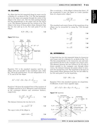 .................................................................................................................................
.................................................................................................................................
19. ELLIPSE
An ellipse has two foci separated along its major axis by
a distance 2c, as shown in Fig. 7.14. The line perpendic-
ular to the major axis passing through the center of the
ellipse is the minor axis. The two lines passing through
the foci perpendicular to the major axis are the latera
recta. The distance between the two vertices is 2a. The
ellipse is the locus of those points whose distances from
the two foci add up to 2a. For each point P on the
ellipse,
F1P þ PF2 ¼ 2a 7:80
Equation 7.81 is the standard equation used for an
ellipse with axes parallel to the coordinate axes, while
Eq. 7.65 is the general form. F is not independent of A,
C, D, and E for the ellipse.
Ax2
þ Cy2
þ Dx þ Ey þ F ¼ 0 AC  0
A 6¼ C
$
$
$
$
$
$
7:81
Equation 7.82 gives the standard form of the equation of
an ellipse centered at ðh; kÞ. Distances a and b are known
as the semimajor distance and semiminor distance,
respectively.
ðx  hÞ2
a2
þ
ðy  kÞ2
b2
¼ 1 7:82
The distance between the two foci is 2c.
2c ¼ 2
ﬃﬃﬃﬃﬃﬃﬃﬃﬃﬃﬃﬃﬃﬃﬃ
a2  b2
p
7:83
The aspect ratio of the ellipse is
aspect ratio ¼
a
b
7:84
The eccentricity, , of the ellipse is always less than 1. If
the eccentricity is zero, the figure is a circle (another
form of a degenerative ellipse).
 ¼
ﬃﬃﬃﬃﬃﬃﬃﬃﬃﬃﬃﬃﬃﬃﬃ
a2  b2
p
a
 1 7:85
The standard and center forms of the equations of an
ellipse can be reconciled by using Eq. 7.86 through
Eq. 7.89.
h ¼
D
2A
7:86
k ¼
E
2C
7:87
a ¼
ﬃﬃﬃﬃ
C
p
7:88
b ¼
ﬃﬃﬃﬃ
A
p
7:89
20. HYPERBOLA
A hyperbola has two foci separated along its transverse
axis (major axis) by a distance 2c, as shown in Fig. 7.15.
The line perpendicular to the transverse axis and mid-
way between the foci is the conjugate axis (minor axis).
The distance between the two vertices is 2a. If a line is
drawn parallel to the conjugate axis through either
vertex, the distance between the points where it inter-
sects the asymptotes is 2b. The hyperbola is the locus of
those points whose distances from the two foci differ by
2a. For each point P on the hyperbola,
F2P  PF1 ¼ 2a 7:90
Equation 7.91 is the standard equation of a hyperbola.
Coefficients A and C have opposite signs.
Ax2
þ Cy2
þ Dx þ Ey þ F ¼ 0jAC  0 7:91
Figure 7.14 Ellipse
Z
Y
1
B
B B
D D
C
C
7 7
' '
BCD
I L
MBUVT
SFDUVN
MBUVT
SFDUVN
NJOPS
BYJT
NBKPSBYJT
Figure 7.15 Hyperbola
Z
Y
7 I B L
' I D L
I L
B
D
USBOTWFSTFBYJT
DPOKVHBUF
BYJT
C
1
' ID L
7 IB L
ZL  YI
C
B C
B
ZL  YI
BTZNQUPUF
BTZNQUPUF
P P I * w w w . p p i 2 p a s s . c o m
A N A L Y T I C G E O M E T R Y 7-11
Background
and
Support
@Seismicisolation
@Seismicisolation
 