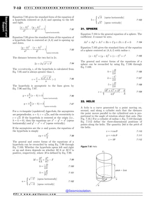 .................................................................................................................................
.................................................................................................................................
Equation 7.92 gives the standard form of the equation of
a hyperbola centered at (h, k) and opening to the left
and right.
ðx  hÞ2
a2

ðy  kÞ2
b2
¼ 1
$
$
$
$
$
opens horizontally
7:92
Equation 7.93 gives the standard form of the equation of
a hyperbola that is centered at (h, k) and is opening up
and down.
ðy  kÞ2
a2

ðx  hÞ2
b2
¼ 1
$
$
$
$
$
opens vertically
7:93
The distance between the two foci is 2c.
2c ¼ 2
ﬃﬃﬃﬃﬃﬃﬃﬃﬃﬃﬃﬃﬃﬃﬃ
a2 þ b2
p
7:94
The eccentricity, , of the hyperbola is calculated from
Eq. 7.95 and is always greater than 1.
 ¼
c
a
¼
ﬃﬃﬃﬃﬃﬃﬃﬃﬃﬃﬃﬃﬃﬃﬃ
a2 þ b2
p
a
 1 7:95
The hyperbola is asymptotic to the lines given by
Eq. 7.96 and Eq. 7.97.
y ¼ ±
b
a
ðx  hÞ þ k
$
$
$
$
opens horizontally
7:96
y ¼ ±
a
b
ðx  hÞ þ k
$
$
$
$
opens vertically
7:97
For a rectangular (equilateral) hyperbola, the asymptotes
are perpendicular, a = b, c ¼
ﬃﬃﬃ
2
p
a, and the eccentricity is
 ¼
ﬃﬃﬃ
2
p
. If the hyperbola is centered at the origin (i.e.,
h ¼ k ¼ 0), then the equations are x2
 y2
= a2
(opens
horizontally) and y2
 x2
= a2
(opens vertically).
If the asymptotes are the x- and y-axes, the equation of
the hyperbola is simply
xy ¼ ±
a2
2
7:98
The general and center forms of the equations of a
hyperbola can be reconciled by using Eq. 7.99 through
Eq. 7.103. Whether the hyperbola opens left and right
or up and down depends on whether M/A or M/C is
positive, respectively, where M is defined by Eq. 7.99.
M ¼
D2
4A
þ
E2
4C
 F 7:99
h ¼
D
2A
7:100
k ¼
E
2C
7:101
a ¼
ﬃﬃﬃﬃﬃﬃﬃﬃ
C
p
½opens horizontally*
ﬃﬃﬃﬃﬃﬃﬃﬃ
A
p
½opens vertically*
(
7:102
b ¼
ﬃﬃﬃﬃ
A
p
½opens horizontally*
ﬃﬃﬃﬃ
C
p
½opens vertically*
(
7:103
21. SPHERE
Equation 7.104 is the general equation of a sphere. The
coefficient A cannot be zero.
Ax2
þ Ay2
þ Az2
þ Bx þ Cy þ Dz þ E ¼ 0 7:104
Equation 7.105 gives the standard form of the equation
of a sphere centered at ðh; k; lÞ with radius r.
ðx  hÞ2
þ ðy  kÞ2
þ ðz  lÞ2
¼ r2 7:105
The general and center forms of the equations of a
sphere can be reconciled by using Eq. 7.106 through
Eq. 7.109.
h ¼
B
2A
7:106
k ¼
C
2A
7:107
l ¼
D
2A
7:108
r ¼
ﬃﬃﬃﬃﬃﬃﬃﬃﬃﬃﬃﬃﬃﬃﬃﬃﬃﬃﬃﬃﬃﬃﬃﬃﬃﬃﬃﬃﬃﬃﬃﬃﬃﬃﬃﬃﬃﬃﬃ
B2
þ C2
þ D2
4A2

E
A
r
7:109
22. HELIX
A helix is a curve generated by a point moving on,
around, and along a cylinder such that the distance
the point moves parallel to the cylindrical axis is pro-
portional to the angle of rotation about that axis. (See
Fig. 7.16.) For a cylinder of radius r, Eq. 7.110 through
Eq. 7.112 define the three-dimensional positions of
points along the helix. The quantity 2pk is the pitch of
the helix.
x ¼ r cos  7:110
y ¼ r sin  7:111
z ¼ k 7:112
Figure 7.16 Helix
Z
Y
[
Y Z [
QJUDIQL
V
P P I * w w w . p p i 2 p a s s . c o m
7-12 C I V I L E N G I N E E R I N G R E F E R E N C E M A N U A L
Background
and
Support
@Seismicisolation
@Seismicisolation
 