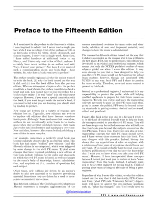 .................................................................................................................................................................................................................................................................................
Preface to the Fifteenth Edition
As I mentioned in the preface to the fourteenth edition,
I am chagrined to admit that I never read a single pre-
face while I was in college. Out of the prefaces of 100 or
so textbooks written by witty, clever, dedicated, and
famous experts, I never read a single word. Since then,
I have added hundreds of additional books to my
library, and I have only read a few of their prefaces. I
certainly have never written to an author and said,
“Hey, I loved your preface.” Nor have I ever received
such a communication about any book that I have
written. So, why does a book even need a preface?
The preface usually explains (a) why the author wanted
to write the book, (b) why the book turned out the way
it did, and (c) how the book differs from the previous
edition. Whereas subsequent chapters after the preface
constitute a book’s brain, the preface constitutes a book’s
heart and soul. You do not have to read its preface for a
book to have utility. The real “value” is in the subsequent
chapters. However, if you want a special connection with
the book, if you want to get inside the author’s head, if
you want to feel what you are learning, you should start
by reading its preface.
New books are written for a variety of reasons; new
editions less so. Typically, new editions are written
to replace old editions that have become somehow
inadequate. Although I have read some that come close,
authors do not intentionally write books to be inade-
quate when they are first published; instead, their books
just evolve into obsolescence and inadequacy over time.
Now and then, however, the reason behind publishing a
new edition is more complex.
For example, sometimes a perfectly good book can
become suddenly obsolete due to an external event. This
book has had many “sudden” new editions (and this
fifteenth edition is no exception), which were triggered
by some change to the civil PE exam. Typical exam
changes that have required publishing a new edition of
this book include revisions to the codes and standards
on which the civil PE exam is based, as well as changes
to the exam’s body of knowledge, format, administra-
tion, and emphasis on (i.e., number of questions for)
each subject.
Other times, new editions are driven by an author’s
desire to add new material or to improve preexisting
material. Sometimes they are driven by a need to incor-
porate accumulated corrections.
This fifteenth edition of the Civil Engineering Reference
Manual represents a complex agglomeration of the
reasons mentioned: revisions to exam codes and stan-
dards, addition of new and improved material, and
changes in how the exam is administered.
The reasons this fifteenth edition turned out the way that
it did are as complex as the reasons why it was written in
the first place. First, like its predecessors, this edition was
developed in an ethical and professional manner, which
means that only the NCEES published outline of exam
subjects guided me when I wrote this edition. It may
seem strange to you that a book designed to help you
pass the civil PE exam would not be based on the actual
exam content; however, though not associated with
NCEES in any way, both PPI and I share its passion
for exam security. Therefore, no actual exam content is
present in this book.
Second, as a professional engineer, I understand it is my
responsibility to protect the public, while still helping
qualified applicants to prepare for their future careers as
engineers. To help you review and learn the engineering
concepts necessary to pass the civil PE exam (and thus,
go on to protect the public), PPI went far beyond indus-
try standards in getting content checked and reviewed,
edited, and proofread.
Finally, this book is the way that it is because I wrote it
to be the kind of textbook I would want to help me learn
the concepts needed to pass the civil PE exam. You will
not have to go very far to find someone who will tell you
that this book goes beyond the subjects covered on the
civil PE exam. This is true. I have my own idea of what
engineering concepts the civil PE exam should cover,
and I have woven those concepts into this book. You
may disagree with this practice. Indeed, history has
shown that my expectations of what an engineer with
a minimum of four years of experience should know are
very high. (You would probably have to read trade and
industry publications every day to have the knowledge
that I want you to have when you take your civil PE
exam.) However, I have incorporated those concepts
because I do not just want you to review or learn “some
engineering” from this book. Instead, I actually want
you to be a better engineer for having read it. Think of
passing your exam as icing on the cake of being a great
engineer.
Regardless of why I wrote this edition, or why this edition
turned out the way that it did, inevitably, PPI’s Custo-
mer Care (what PPI calls “Customer Service”) depart-
ment will need to answer the pre-purchase questions
such as, “What has changed?” and “Do I really need to
P P I * w w w . p p i 2 p a s s . c o m
@Seismicisolation
@Seismicisolation
 