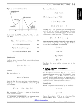 .................................................................................................................................
illustrated in Ex. 8.3.2
Generally, f 0
ðxÞ 6¼ 0 at an inflec-
tion point.
f 0
ðxcÞ ¼ 0 at any extreme point; xc 8:30
f 00
ðxcÞ  0 at a maximum point 8:31
f 00
ðxcÞ  0 at a minimum point 8:32
f 00
ðxcÞ ¼ 0 at an inflection point 8:33
Example 8.3
Find the global extrema of the function f ðxÞ on the
interval ½$2; þ2(.
f ðxÞ ¼ x3
þ x2
$ x þ 1
Solution
The first derivative is
f 0
ðxÞ ¼ 3x2
þ 2x $ 1
Since the first derivative is zero at extreme points, set
f 0
ðxÞ equal to zero and solve for the roots of the quad-
ratic equation.
3x2
þ 2x $ 1 ¼ ð3x $ 1Þðx þ 1Þ ¼ 0
The roots are x1 ¼ 1=3, x2 ¼ $1. These are the locations
of the two local extrema.
The second derivative is
f 00
ðxÞ ¼ 6x þ 2
Substituting x1 and x2 into f 00
(x),
f 00
ðx1Þ ¼ ð6Þ 1
3
 #
þ 2 ¼ 4
f 00
ðx2Þ ¼ ð6Þð$1Þ þ 2 ¼ $4
Therefore, x1 is a local minimum point (because f 00
ðx1Þ is
positive), and x2 is a local maximum point (because
f 00
ðx2Þ is negative). The inflection point between these
two extrema is found by setting f 00
ðxÞ equal to zero.
f 00
ðxÞ ¼ 6x þ 2 ¼ 0 or x ¼ $1
3
Since the question asked for the global extreme points, it
is necessary to compare the values of f ðxÞ at the local
extrema with the values at the endpoints.
f ð$2Þ ¼ $1
f ð$1Þ ¼ 2
f 1
3
 #
¼ 22=27
f ð2Þ ¼ 11
Therefore, the actual global extrema are at the
endpoints.
4. DERIVATIVES OF PARAMETRIC
EQUATIONS
The derivative of a function f ðx1; x2; . . . ; xnÞ can be
calculated from the derivatives of the parametric equa-
tions f 1ðsÞ; f 2ðsÞ; . . . ; f nðsÞ. The derivative will be
expressed in terms of the parameter, s, unless the deriv-
atives of the parametric equations can be expressed
explicitly in terms of the independent variables.
Example 8.4
A circle is expressed parametrically by the equations
x ¼ 5 cos !
y ¼ 5 sin !
Express the derivative dy/dx (a) as a function of the
parameter ! and (b) as a function of x and y.
Figure 8.2 Extreme and Inflection Points
global maximum
at endpoint
local
minimum
inflection
point
local maximum
global
minimum
singular
point
a b
xc1 xc2 xc3 xs
2
It is also necessary to check the values of the function at singular
points (i.e., points where the derivative does not exist).
P P I * w w w . p p i 2 p a s s . c o m
D I F F E R E N T I A L C A L C U L U S 8-3
Background
and
Support
@Seismicisolation
@Seismicisolation
 