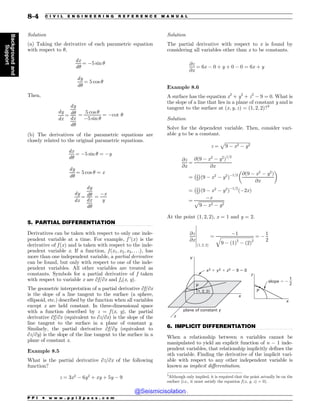 .................................................................................................................................
.................................................................................................................................
Solution
(a) Taking the derivative of each parametric equation
with respect to !,
dx
d!
¼ $5 sin !
dy
d!
¼ 5 cos !
Then,
dy
dx
¼
dy
d!
dx
d!
¼
5 cos !
$5 sin !
¼ $cot !
(b) The derivatives of the parametric equations are
closely related to the original parametric equations.
dx
d!
¼ $5 sin ! ¼ $y
dy
d!
¼ 5 cos ! ¼ x
dy
dx
¼
dy
d!
dx
d!
¼
$x
y
5. PARTIAL DIFFERENTIATION
Derivatives can be taken with respect to only one inde-
pendent variable at a time. For example, f 0
ðxÞ is the
derivative of f ðxÞ and is taken with respect to the inde-
pendent variable x. If a function, f ðx1; x2; x3; . . .Þ, has
more than one independent variable, a partial derivative
can be found, but only with respect to one of the inde-
pendent variables. All other variables are treated as
constants. Symbols for a partial derivative of f taken
with respect to variable x are ∂f/∂x and fx(x, y).
The geometric interpretation of a partial derivative ∂f/∂x
is the slope of a line tangent to the surface (a sphere,
ellipsoid, etc.) described by the function when all variables
except x are held constant. In three-dimensional space
with a function described by z = f (x, y), the partial
derivative ∂f/∂x (equivalent to ∂z/∂x) is the slope of the
line tangent to the surface in a plane of constant y.
Similarly, the partial derivative ∂f/∂y (equivalent to
∂z/∂y) is the slope of the line tangent to the surface in a
plane of constant x.
Example 8.5
What is the partial derivative ∂z/∂x of the following
function?
z ¼ 3x2
$ 6y2
þ xy þ 5y $ 9
Solution
The partial derivative with respect to x is found by
considering all variables other than x to be constants.
@z
@x
¼ 6x $ 0 þ y þ 0 $ 0 ¼ 6x þ y
Example 8.6
A surface has the equation x2
+ y2
+ z2
$ 9 = 0. What is
the slope of a line that lies in a plane of constant y and is
tangent to the surface at ðx; y; zÞ ¼ ð1; 2; 2Þ?3
Solution
Solve for the dependent variable. Then, consider vari-
able y to be a constant.
z ¼
ﬃﬃﬃﬃﬃﬃﬃﬃﬃﬃﬃﬃﬃﬃﬃﬃﬃﬃﬃﬃﬃﬃﬃ
9 $ x2 $ y2
p
@z
@x
¼
@ð9 $ x2
$ y2
Þ1=2
@x
¼ 1
2
 #
ð9 $ x2
$ y2
Þ$1=2 @ð9 $ x2
$ y2
Þ
@x
$ %
¼ 1
2
 #
ð9 $ x2
$ y2
Þ$1=2
ð$2xÞ
¼
$x
ﬃﬃﬃﬃﬃﬃﬃﬃﬃﬃﬃﬃﬃﬃﬃﬃﬃﬃﬃﬃﬃﬃﬃ
9 $ x2 $ y2
p
At the point ð1; 2; 2Þ, x = 1 and y = 2.
@z
@x
ð1; 2; 2Þ
¼
$1
ﬃﬃﬃﬃﬃﬃﬃﬃﬃﬃﬃﬃﬃﬃﬃﬃﬃﬃﬃﬃﬃﬃﬃﬃﬃﬃﬃﬃﬃﬃﬃ
9 $ ð1Þ2
$ ð2Þ2
q ¼ $
1
2
(
(
(
(
(
(
(
  
1
1
YZ[
Y
Y
[
[
Z
QMBOFPGDPOTUBOUZ
TMPQF


6. IMPLICIT DIFFERENTIATION
When a relationship between n variables cannot be
manipulated to yield an explicit function of n $ 1 inde-
pendent variables, that relationship implicitly defines the
nth variable. Finding the derivative of the implicit vari-
able with respect to any other independent variable is
known as implicit differentiation.
3
Although only implied, it is required that the point actually be on the
surface (i.e., it must satisfy the equation f(x, y, z) = 0).
P P I * w w w . p p i 2 p a s s . c o m
8-4 C I V I L E N G I N E E R I N G R E F E R E N C E M A N U A L
Background
and
Support
@Seismicisolation
@Seismicisolation
 