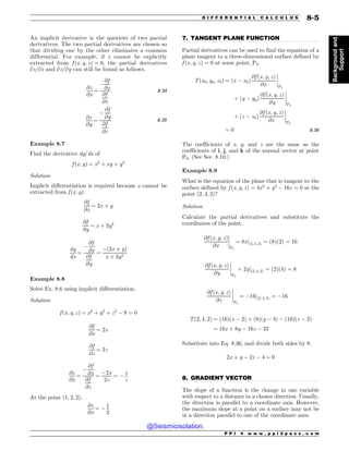 .................................................................................................................................
.................................................................................................................................
An implicit derivative is the quotient of two partial
derivatives. The two partial derivatives are chosen so
that dividing one by the other eliminates a common
differential. For example, if z cannot be explicitly
extracted from f ðx; y; zÞ ¼ 0, the partial derivatives
∂z/∂x and ∂z/∂y can still be found as follows.
@z
@x
¼
$
@f
@x
@f
@z
8:34
@z
@y
¼
$
@f
@y
@f
@z
8:35
Example 8.7
Find the derivative dy/dx of
f ðx; yÞ ¼ x2
þ xy þ y3
Solution
Implicit differentiation is required because x cannot be
extracted from f ðx; yÞ.
@f
@x
¼ 2x þ y
@f
@y
¼ x þ 3y2
dy
dx
¼
$
@f
@x
@f
@y
¼
$ð2x þ yÞ
x þ 3y2
Example 8.8
Solve Ex. 8.6 using implicit differentiation.
Solution
f ðx; y; zÞ ¼ x2
þ y2
þ z2
$ 9 ¼ 0
@f
@x
¼ 2x
@f
@z
¼ 2z
@z
@x
¼
$
@f
@x
@f
@z
¼
$2x
2z
¼ $
x
z
At the point ð1; 2; 2Þ,
@z
@x
¼ $
1
2
7. TANGENT PLANE FUNCTION
Partial derivatives can be used to find the equation of a
plane tangent to a three-dimensional surface defined by
f ðx; y; zÞ ¼ 0 at some point, P0.
Tðx0; y0; z0Þ ¼ ðx $ x0Þ
@f ðx; y; zÞ
@x
(
(
(
(
P0
þ ðy $ y0Þ
@f ðx; y; zÞ
@y
(
(
(
(
P0
þ ðz $ z0Þ
@f ðx; y; zÞ
@z
(
(
(
(
P0
¼ 0 8:36
The coefficients of x, y, and z are the same as the
coefficients of i, j, and k of the normal vector at point
P0. (See Sec. 8.10.)
Example 8.9
What is the equation of the plane that is tangent to the
surface defined by f ðx; y; zÞ ¼ 4x2
þ y2
$ 16z ¼ 0 at the
point ð2; 4; 2Þ?
Solution
Calculate the partial derivatives and substitute the
coordinates of the point.
@f ðx; y; zÞ
@x
(
(
(
(
P0
¼ 8xjð2; 4; 2Þ ¼ ð8Þð2Þ ¼ 16
@f ðx; y; zÞ
@y
(
(
(
(
P0
¼ 2yjð2; 4; 2Þ ¼ ð2Þð4Þ ¼ 8
@f ðx; y; zÞ
@z
(
(
(
(
P0
¼ $16jð2; 4; 2Þ ¼ $16
Tð2; 4; 2Þ ¼ ð16Þðx $ 2Þ þ ð8Þðy $ 4Þ $ ð16Þðz $ 2Þ
¼ 16x þ 8y $ 16z $ 32
Substitute into Eq. 8.36, and divide both sides by 8.
2x þ y $ 2z $ 4 ¼ 0
8. GRADIENT VECTOR
The slope of a function is the change in one variable
with respect to a distance in a chosen direction. Usually,
the direction is parallel to a coordinate axis. However,
the maximum slope at a point on a surface may not be
in a direction parallel to one of the coordinate axes.
P P I * w w w . p p i 2 p a s s . c o m
D I F F E R E N T I A L C A L C U L U S 8-5
Background
and
Support
@Seismicisolation
@Seismicisolation
 