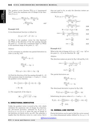 .................................................................................................................................
.................................................................................................................................
The gradient vector function rf ðx; y; zÞ (pronounced
“del f ”) gives the maximum rate of change of the func-
tion f ðx; y; zÞ.
rf ðx; y; zÞ ¼
@f ðx; y; zÞ
@x
i þ
@f ðx; y; zÞ
@y
j
þ
@f ðx; y; zÞ
@z
k 8:37
Example 8.10
A two-dimensional function is defined by
f ðx; yÞ ¼ 2x2
$ y2
þ 3x $ y
(a) What is the gradient vector for this function?
(b) What is the direction of the line passing through
the point ð1; $2Þ that has a maximum slope? (c) What
is the maximum slope at the point ð1; $2Þ?
Solution
(a) It is necessary to calculate two partial derivatives in
order to use Eq. 8.37.
@f ðx; yÞ
@x
¼ 4x þ 3
@f ðx; yÞ
@y
¼ $2y $ 1
rf ðx; yÞ ¼ ð4x þ 3Þi þ ð$2y $ 1Þj
(b) Find the direction of the line passing through ð1; $2Þ
with maximum slope by inserting x = 1 and y = $2 into
the gradient vector function.
V ¼

ð4Þð1Þ þ 3
'
i þ

ð$2Þð$2Þ $ 1
'
j
¼ 7i þ 3j
(c) The magnitude of the slope is
jVj ¼
ﬃﬃﬃﬃﬃﬃﬃﬃﬃﬃﬃﬃﬃﬃﬃﬃﬃﬃﬃﬃﬃﬃ
ð7Þ2
þ ð3Þ2
q
¼ 7:62
9. DIRECTIONAL DERIVATIVE
Unlike the gradient vector (covered in Sec. 8.8), which
calculates the maximum rate of change of a function,
the directional derivative, indicated by ru f ðx; y; zÞ,
Du f ðx; y; zÞ, or f 0
uðx; y; zÞ, gives the rate of change in
the direction of a given vector, u or U. The subscript u
implies that the direction vector is a unit vector, but it
does not need to be, as only the direction cosines are
calculated from it.
ruf ðx; y; zÞ ¼
@f ðx; y; zÞ
@x
$ %
cos 
þ
@f ðx; y; zÞ
@y
$ %
cos #
þ
@f ðx; y; zÞ
@z
$ %
cos $ 8:38
U ¼ Uxi þ Uyj þ Uzk 8:39
cos  ¼
Ux
jUj
¼
Ux
ﬃﬃﬃﬃﬃﬃﬃﬃﬃﬃﬃﬃﬃﬃﬃﬃﬃﬃﬃﬃﬃﬃﬃﬃﬃﬃﬃﬃﬃﬃ
U2
x þ U2
y þ U2
z
q 8:40
cos # ¼
Uy
jUj
8:41
cos $ ¼
Uz
jUj
8:42
Example 8.11
What is the rate of change of f ðx; yÞ ¼ 3x2
þ xy $ 2y2
at
the point ð1; $2Þ in the direction 4i + 3j?
Solution
The direction cosines are given by Eq. 8.40 and Eq. 8.41.
cos  ¼
Ux
jUj
¼
4
ﬃﬃﬃﬃﬃﬃﬃﬃﬃﬃﬃﬃﬃﬃﬃﬃﬃﬃﬃﬃﬃﬃ
ð4Þ2
þ ð3Þ2
q ¼
4
5
cos # ¼
Uy
jUj
¼
3
5
The partial derivatives are
@f ðx; yÞ
@x
¼ 6x þ y
@f ðx; yÞ
@y
¼ x $ 4y
The directional derivative is given by Eq. 8.38.
ruf ðx; yÞ ¼
4
5
 '
ð6x þ yÞ þ
3
5
 '
ðx $ 4yÞ
Substituting the given values of x = 1 and y = $2,
ruf ð1; $2Þ ¼
4
5
 '
ð6Þð1Þ $ 2
'
þ
3
5
 '
1 $ ð4Þð$2Þ
'
¼
43
5
ð8:6Þ
10. NORMAL LINE VECTOR
Partial derivatives can be used to find the vector normal
to a three-dimensional surface defined by f ðx; y; zÞ = 0
P P I * w w w . p p i 2 p a s s . c o m
8-6 C I V I L E N G I N E E R I N G R E F E R E N C E M A N U A L
Background
and
Support
@Seismicisolation
@Seismicisolation
 