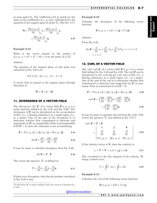 .................................................................................................................................
.................................................................................................................................
at some point P0. The coefficients of i, j, and k are the
same as the coefficients of x, y, and z calculated for the
equation of the tangent plane at point P0. (See Sec. 8.7.)
N ¼
@f ðx; y; zÞ
@x
(
(
(
(
P0
i þ
@f ðx; y; zÞ
@y
(
(
(
(
P0
j
þ
@f ðx; y; zÞ
@z
(
(
(
(
P0
k 8:43
Example 8.12
What is the vector normal to the surface of
f ðx; y; zÞ ¼ 4x2
þ y2
$ 16z ¼ 0 at the point ð2; 4; 2Þ?
Solution
The equation of the tangent plane at this point was
calculated in Ex. 8.9 to be
Tð2; 4; 2Þ ¼ 2x þ y $ 2z $ 4 ¼ 0
A vector that is normal to the tangent plane through
this point is
N ¼ 2i þ j $ 2k
11. DIVERGENCE OF A VECTOR FIELD
The divergence, div F, of a vector field Fðx; y; zÞ is a
scalar function defined by Eq. 8.45 and Eq. 8.46.4
The
divergence of F can be interpreted as the accumulation
of flux (i.e., a flowing substance) in a small region (i.e.,
at a point). One of the uses of the divergence is to
determine whether flow (represented in direction and
magnitude by F) is compressible. Flow is incompressible
if div F = 0, since the substance is not accumulating.
F ¼ Pðx; y; zÞi þ Qðx; y; zÞj þ Rðx; y; zÞk 8:44
div F ¼
@P
@x
þ
@Q
@y
þ
@R
@z
8:45
It may be easier to calculate divergence from Eq. 8.46.
div F ¼ r  F 8:46
The vector del operator, r, is defined as
r ¼
@
@x
i þ
@
@y
j þ
@
@z
k 8:47
If there is no divergence, then the dot product calculated
in Eq. 8.46 is zero.
Example 8.13
Calculate the divergence of the following vector
function.
Fðx; y; zÞ ¼ xzi þ ex
yj þ 7x3
yk
Solution
From Eq. 8.45,
div F ¼
@
@x
xz þ
@
@y
ex
y þ
@
@z
7x3
y ¼ z þ ex
þ 0
¼ z þ ex
12. CURL OF A VECTOR FIELD
The curl, curl F, of a vector field Fðx; y; zÞ is a vector
field defined by Eq. 8.49 and Eq. 8.50. The curl F can be
interpreted as the vorticity per unit area of flux (i.e., a
flowing substance) in a small region (i.e., at a point).
One of the uses of the curl is to determine whether flow
(represented in direction and magnitude by F) is rota-
tional. Flow is irrotational if curl F = 0.
F ¼ Pðx; y; zÞi þ Qðx; y; zÞj þ Rðx; y; zÞk 8:48
curl F ¼
@R
@y
$
@Q
@z
$ %
i þ
@P
@z
$
@R
@x
 '
j
þ
@Q
@x
$
@P
@y
$ %
k 8:49
It may be easier to calculate the curl from Eq. 8.50. (The
vector del operator, r, was defined in Eq. 8.47.)
curl F ¼ r ) F
¼
i j k
@
@x
@
@y
@
@z
Pðx; y; zÞ Qðx; y; zÞ Rðx; y; zÞ
(
(
(
(
(
(
(
(
(
(
(
(
(
(
(
(
(
(
8:50
If the velocity vector is V, then the vorticity is
! ¼ r ) V ¼ !xi þ !yj þ !zk 8:51
The circulation is the line integral of the velocity, V,
along a closed curve.
 ¼
I
V  ds ¼
I
!  dA 8:52
Example 8.14
Calculate the curl of the following vector function.
Fðx; y; zÞ ¼ 3x2
i þ 7ex
yj
4
A bold letter, F, is used to indicate that the vector is a function of x,
y, and z.
P P I * w w w . p p i 2 p a s s . c o m
D I F F E R E N T I A L C A L C U L U S 8-7
Background
and
Support
@Seismicisolation
@Seismicisolation
 