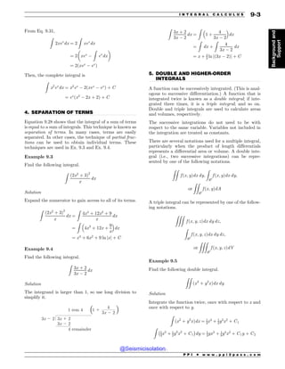 .................................................................................................................................
.................................................................................................................................
From Eq. 9.31,
Z
2xex
dx ¼ 2
Z
xex
dx
¼ 2 xex

Z
ex
dx
' (
¼ 2ðxex
 ex
Þ
Then, the complete integral is
Z
x2
ex
dx ¼ x2
ex
 2ðxex
 ex
Þ þ C
¼ ex
ðx2
 2x þ 2Þ þ C
4. SEPARATION OF TERMS
Equation 9.28 shows that the integral of a sum of terms
is equal to a sum of integrals. This technique is known as
separation of terms. In many cases, terms are easily
separated. In other cases, the technique of partial frac-
tions can be used to obtain individual terms. These
techniques are used in Ex. 9.3 and Ex. 9.4.
Example 9.3
Find the following integral.
Z
ð2x2
þ 3Þ2
x
dx
Solution
Expand the numerator to gain access to all of its terms.
Z
ð2x2
þ 3Þ2
x
dx ¼
Z
4x4
þ 12x2
þ 9
x
dx
¼
Z
4x3
þ 12x þ
9
x
 #
dx
¼ x4
þ 6x2
þ 9 ln jxj þ C
Example 9.4
Find the following integral.
Z
3x þ 2
3x  2
dx
Solution
The integrand is larger than 1, so use long division to
simplify it.
32  2
4
32  2
32  2
32  2
4 remainder
1 rem 4 1 
( )
Z
3x þ 2
3x  2
dx ¼
Z
1 þ
4
3x  2
 #
dx
¼
Z
dx þ
Z
4
3x  2
dx
¼ x þ 4
3 ln jð3x  2Þj þ C
5. DOUBLE AND HIGHER-ORDER
INTEGRALS
A function can be successively integrated. (This is anal-
ogous to successive differentiation.) A function that is
integrated twice is known as a double integral; if inte-
grated three times, it is a triple integral; and so on.
Double and triple integrals are used to calculate areas
and volumes, respectively.
The successive integrations do not need to be with
respect to the same variable. Variables not included in
the integration are treated as constants.
There are several notations used for a multiple integral,
particularly when the product of length differentials
represents a differential area or volume. A double inte-
gral (i.e., two successive integrations) can be repre-
sented by one of the following notations.
ZZ
f ðx; yÞdx dy;
Z
R2
f ðx; yÞdx dy;
or
ZZ
R2
f ðx; yÞdA
A triple integral can be represented by one of the follow-
ing notations.
ZZZ
f ðx; y; zÞdx dy dz;
Z
R3
f ðx; y; zÞdx dy dz;
or
ZZZ
R3
f ðx; y; zÞdV
Example 9.5
Find the following double integral.
ZZ
ðx2
þ y3
xÞdx dy
Solution
Integrate the function twice, once with respect to x and
once with respect to y.
Z
ðx2
þ y3
xÞdx ¼ 1
3x3
þ 1
2y3
x2
þ C1
Z
1
3x3
þ 1
2y3
x2
þ C1
% 
dy ¼ 1
3yx3
þ 1
8y4
x2
þ C1y þ C2
P P I * w w w . p p i 2 p a s s . c o m
I N T E G R A L C A L C U L U S 9-3
Background
and
Support
@Seismicisolation
@Seismicisolation
 