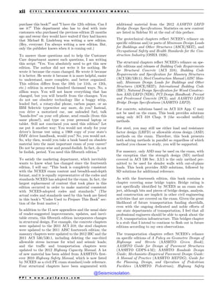 purchase this book?” and “I have the 12th edition. Can I
use it?” This department also has to deal with irate
customers who purchased the previous edition 25 months
ago and swear they would have waited if they had known
that Michael R. Lindeburg was writing a new edition.
(Hey, everyone: I’m always writing a new edition. But,
only the publisher knows when it is coming out.)
To answer those questions and to help the Customer
Care department answer such questions, I am writing
this script: “Yes. You absolutely need to get this new
edition. The author did not write it for nothing. He
wrote it because the exam changed. He wrote it because
it is better. He wrote it because it is more helpful, easier
to understand, more complete, and better organized.
This edition differs from the 10th (or 11th, or 12th,
etc.) edition in several hundred thousand ways. No, a
zillion ways. You will not know everything that has
changed, but you will benefit from the changes. You
do not use obsolete technology like a buggy whip,
leaded fuel, a rotary-dial phone, carbon paper, or an
IBM Selectric typewriter any more, do you? Instead,
you drive a motorized car, use unleaded fuel, talk
“hands-free” on your cell phone, send emails (from this
same phone!), and type on your personal laptop or
tablet. Still not convinced you need this edition? Let
me put it another way: You would not study for your
driver’s license test using a 1968 copy of your state’s
DMV driver handbook, would you? No, you would not.
So, why then, would you take a book based on obsolete
material into the most important exam of your career?
Do not be penny-wise and pound-foolish. In fact, do not
be foolish, period. You need this fifteenth edition.”
To satisfy the marketing department, which inevitably
wants to know what has changed since the fourteenth
edition, I will say: “This book is completely consistent
with the NCEES exam content and breadth-and-depth
format, and it is equally representative of the codes and
standards NCEES has adopted for the exam. In fact, the
largest replacement of content that took place in this
edition occurred in order to make material consistent
with NCEES-adopted codes and standards.” (The
actual codes and standards used by this book are listed
in this book’s “Codes Used to Prepare This Book” sec-
tion of the front matter.)
In addition to the 15 new appendices and the usual slate
of reader-suggested improvements, updates, and inevi-
table errata, this fifteenth edition incorporates changes
in structural design. For example, the concrete chapters
were updated to the 2011 ACI 318; the steel chapters
were updated to the 2011 AISC fourteenth edition; the
masonry chapters were updated to the 2012 IBC and the
2011 ACI 530/530.1, including deleting the one-third
allowable stress increase for wind and seismic loads;
and the traffic and transportation chapters were
updated to the 2012 Highway Capacity Manual. A lot
of new material has been added from AASHTO’s first-
ever 2010 Highway Safety Manual, which is now listed
by NCEES as a civil PE exam standard/code reference.
Four structural chapters have been augmented with
additional material from the 2012 AASHTO LRFD
Bridge Design Specifications. Statistics on new content
are listed in Sidebar S1 at the end of this preface.
The geotechnical chapters reflect NCEES’s reliance on
specific editions and/or parts of Minimum Design Loads
for Buildings and Other Structures (ASCE/SEI7), and
Occupational Safety and Health Standards for the Con-
struction Industry (OSHA 1926).
The structural chapters reflect NCEES’s reliance on spe-
cific editions and releases of Building Code Requirements
for Structural Concrete (ACI 318); Building Code
Requirements and Specification for Masonry Structures
(ACI 530/530.1); Steel Construction Manual (AISC Man-
ual); Minimum Design Loads for Buildings and Other
Structures (ASCE/SEI7); International Building Code
(IBC); National Design Specification for Wood Construc-
tion ASD/LRFD (NDS); PCI Design Handbook: Precast
and Prestressed Concrete (PCI); and AASHTO LRFD
Bridge Design Specifications (AASHTO LRFD).
For concrete, solutions based on ACI 318 App. C may
not be used on the exam. This book provides solutions
using only ACI 318 Chap. 9 (the so-called unified)
methods.
For steel, you may still use either load and resistance
factor design (LRFD) or allowable stress design (ASD)
methods on the exam. Therefore, this book presents
both solving methods in parallel so regardless of which
method you choose to study, you will be supported.
For masonry, only ASD may be used on the exam, with
the exception that the strength design (SD) method
covered in ACI 530 Sec. 3.3.5 is the only method per-
mitted to be used for slender walls with out-of-plane
loads. This book provides ASD solutions, followed by
SD solutions for additional reference.
As with the fourteenth edition, this book contains a
chapter covering some bridge topics. Bridge rating is
not specifically identified by NCEES as an exam sub-
ject, although bits and pieces of bridge design, analysis,
and construction are implicit in other civil engineering
activities that are covered on the exam. Given the great
likelihood of future transportation funding shortfalls,
even with the ongoing dedicated and noble efforts of
our state departments of transportation, I feel that all
professional engineers should be able to speak about the
U.S. transportation infrastructure. This bridges chapter
is a stub that I intend to continue to flesh out in future
editions according to my own observations.
The transportation chapters reflect NCEES’s reliance
on specific editions of A Policy on Geometric Design of
Highways and Streets (AASHTO Green Book);
AASHTO Guide for Design of Pavement Structures
(AASHTO GDPS-4-M); AASHTO Roadside Design
Guide; Mechanistic-Empirical Pavement Design Guide:
A Manual of Practice (AASHTO MEPDG); Guide for
the Planning, Design, and Operation of Pedestrian
Facilities (AASHTO Pedestrian); Highway Safety
P P I * w w w . p p i 2 p a s s . c o m
xii C I V I L E N G I N E E R I N G R E F E R E N C E M A N U A L
@Seismicisolation
@Seismicisolation
 