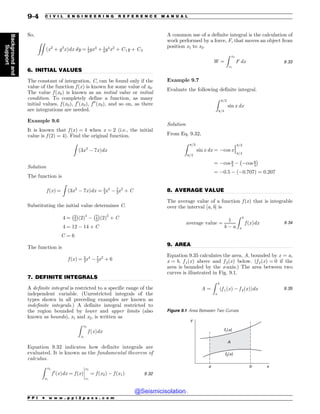 .................................................................................................................................
.................................................................................................................................
.................................................................................................................................
.................................................................................................................................
So,
ZZ
ðx2
þ y3
xÞdx dy ¼ 1
3yx3
þ 1
8y4
x2
þ C1y þ C2
6. INITIAL VALUES
The constant of integration, C, can be found only if the
value of the function f ðxÞ is known for some value of x0.
The value f ðx0Þ is known as an initial value or initial
condition. To completely define a function, as many
initial values, f ðx0Þ, f 0
ðx0Þ, f 00
ðx0Þ, and so on, as there
are integrations are needed.
Example 9.6
It is known that f ðxÞ ¼ 4 when x ¼ 2 (i.e., the initial
value is f ð2Þ ¼ 4). Find the original function.
Z
ð3x3
 7xÞdx
Solution
The function is
f ðxÞ ¼
Z
ð3x3
 7xÞdx ¼ 3
4x4
 7
2x2
þ C
Substituting the initial value determines C.
4 ¼ 3
4
% 
ð2Þ4
 7
2
% 
ð2Þ2
þ C
4 ¼ 12  14 þ C
C ¼ 6
The function is
f ðxÞ ¼ 3
4x4
 7
2x2
þ 6
7. DEFINITE INTEGRALS
A definite integral is restricted to a specific range of the
independent variable. (Unrestricted integrals of the
types shown in all preceding examples are known as
indefinite integrals.) A definite integral restricted to
the region bounded by lower and upper limits (also
known as bounds), x1 and x2, is written as
Z x2
x1
f ðxÞdx
Equation 9.32 indicates how definite integrals are
evaluated. It is known as the fundamental theorem of
calculus.
Z x2
x1
f 0
ðxÞdx ¼ f ðxÞ
x2
x1
¼ f ðx2Þ  f ðx1Þ
!
!
!
! 9:32
A common use of a definite integral is the calculation of
work performed by a force, F, that moves an object from
position x1 to x2.
W ¼
Z x2
x1
F dx 9:33
Example 9.7
Evaluate the following definite integral.
Z p=3
p=4
sin x dx
Solution
From Eq. 9.32,
Z p=3
p=4
sin x dx ¼ cos xj
p=3
p=4
¼ cos p
3  cos p
4
% 
¼ 0:5  ð0:707Þ ¼ 0:207
8. AVERAGE VALUE
The average value of a function f ðxÞ that is integrable
over the interval ½a; b' is
average value ¼
1
b  a
Z b
a
f ðxÞdx 9:34
9. AREA
Equation 9.35 calculates the area, A, bounded by x ¼ a,
x ¼ b, f 1ðxÞ above and f 2ðxÞ below. (f 2ðxÞ ¼ 0 if the
area is bounded by the x-axis.) The area between two
curves is illustrated in Fig. 9.1.
A ¼
Z b
a
f 1ðxÞ  f 2ðxÞ
ð Þdx 9:35
Figure 9.1 Area Between Two Curves
G Y
G Y
Y
C
B
Z

P P I * w w w . p p i 2 p a s s . c o m
9-4 C I V I L E N G I N E E R I N G R E F E R E N C E M A N U A L
Background
and
Support
@Seismicisolation
@Seismicisolation
 