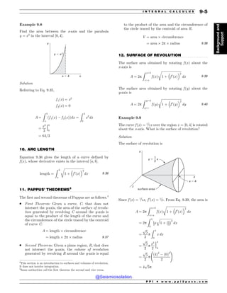 .................................................................................................................................
.................................................................................................................................
.................................................................................................................................
Example 9.8
Find the area between the x-axis and the parabola
y ¼ x2
in the interval ½0; 4'.
x
x ! 4
y
y ! x2
Solution
Referring to Eq. 9.35,
f 1ðxÞ ¼ x2
f 2ðxÞ ¼ 0
A ¼
Z b
a
f 1ðxÞ  f 2ðxÞ
ð Þdx ¼
Z 4
0
x2
dx
¼
x3
3
j
4
0
¼ 64=3
10. ARC LENGTH
Equation 9.36 gives the length of a curve defined by
f ðxÞ, whose derivative exists in the interval [a, b].
length ¼
Z b
a
ﬃﬃﬃﬃﬃﬃﬃﬃﬃﬃﬃﬃﬃﬃﬃﬃﬃﬃﬃﬃﬃﬃﬃﬃﬃﬃ
1 þ

f 0
ðxÞ
#2
r
dx 9:36
11. PAPPUS’ THEOREMS3
The first and second theorems of Pappus are as follows.4
. First Theorem: Given a curve, C, that does not
intersect the y-axis, the area of the surface of revolu-
tion generated by revolving C around the y-axis is
equal to the product of the length of the curve and
the circumference of the circle traced by the centroid
of curve C.
A ¼ length ( circumference
¼ length ( 2p ( radius 9:37
. Second Theorem: Given a plane region, R, that does
not intersect the y-axis, the volume of revolution
generated by revolving R around the y-axis is equal
to the product of the area and the circumference of
the circle traced by the centroid of area R.
V ¼ area ( circumference
¼ area ( 2p ( radius 9:38
12. SURFACE OF REVOLUTION
The surface area obtained by rotating f ðxÞ about the
x-axis is
A ¼ 2p
Z x¼b
x¼a
f ðxÞ
ﬃﬃﬃﬃﬃﬃﬃﬃﬃﬃﬃﬃﬃﬃﬃﬃﬃﬃﬃﬃﬃﬃﬃﬃﬃﬃ
1 þ

f 0
ðxÞ
#2
r
dx 9:39
The surface area obtained by rotating f ðyÞ about the
y-axis is
A ¼ 2p
Z y¼d
y¼c
f ðyÞ
ﬃﬃﬃﬃﬃﬃﬃﬃﬃﬃﬃﬃﬃﬃﬃﬃﬃﬃﬃﬃﬃﬃﬃﬃﬃﬃ
1 þ

f 0
ðyÞ
#2
r
dy 9:40
Example 9.9
The curve f ðxÞ ¼ 1=2x over the region x ¼ ½0; 4' is rotated
about the x-axis. What is the surface of revolution?
Solution
The surface of revolution is
x
z
x ! 4
y
y ! x
1
2
surface area
Since f ðxÞ ¼ 1=2x, f 0
x
ð Þ ¼ 1=2. From Eq. 9.39, the area is
A ¼ 2p
Z x¼b
x¼a
f ðxÞ
ﬃﬃﬃﬃﬃﬃﬃﬃﬃﬃﬃﬃﬃﬃﬃﬃﬃﬃﬃﬃﬃﬃﬃﬃﬃﬃ
1 þ

f 0
ðxÞ
#2
r
dx
¼ 2p
Z 4
0
1
2x
ﬃﬃﬃﬃﬃﬃﬃﬃﬃﬃﬃﬃﬃﬃﬃﬃﬃ
1 þ 1
2
% 2
q
dx
¼
ﬃﬃﬃ
5
p
2
p
Z 4
0
x dx
¼
ﬃﬃﬃ
5
p
2
p
x2
2
j
4
0
¼
ﬃﬃﬃ
5
p
2
p
ð4Þ2
 ð0Þ2
2
!
¼ 4
ﬃﬃﬃ
5
p
p
3
This section is an introduction to surfaces and volumes of revolution.
It does not involve integration.
4
Some authorities call the first theorem the second and vice versa.
P P I * w w w . p p i 2 p a s s . c o m
I N T E G R A L C A L C U L U S 9-5
Background
and
Support
@Seismicisolation
@Seismicisolation
 