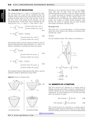 .................................................................................................................................
.................................................................................................................................
13. VOLUME OF REVOLUTION
The volume between x = a and x = b obtained by rotat-
ing f(x) about the x-axis can be calculated from the
method of discs, given by Eq. 9.41 and Eq. 9.43, or the
method of shells, given by Eq. 9.42 and Eq. 9.44. In
Eq. 9.41, f 2
(x) is the square of the function, not the
second derivative. In Eq. 9.42, h(y) is obtained by sol-
ving f(x) for x (i.e., x = h(y)), c = f(a), and d = f(b).
V ¼ p
Z x¼b
x¼a
f 2
ðxÞdx
rotation about the x-axis;
volume includes the x-axis
) *
9:41
V ¼ 2p
Z y¼d
y¼c
y
%
hðbÞ  hðyÞ

dy
rotation about the x-axis;
volume includes the x-axis
) * 9:42
The method of discs and the method of shells can also be
used to determine the volume between x = a and x = b,
which is obtained by rotating f(x) about the y-axis.
V ¼ p
Z y¼d
y¼c
h2
ðyÞdy
rotation about the y-axis;
volume includes the y-axis
 # 9:43
V ¼ 2p
Z x¼b
x¼a
x
%
f ðbÞ  f ðxÞ

dx
rotation about the y-axis;
volume includes the y-axis
 # 9:44
The method of discs is illustrated in Fig. 9.2(a), and the
method of shells is illustrated in Fig. 9.2(b).
Whether or not a function, f(x) (or h(y)), or its comple-
ment, f(b)  f(x) (or h(b)  h(y)), is used for either
method depends on whether or not the volume excludes
(i.e., merely surrounds or encloses) or includes the axis
of rotation. For example, for the volume below (i.e.,
bounded above by) a function, f(x), rotated around the
y-axis, the method of shells would integrate xf(x)
because the y-axis of rotation does not pass through
the volume of rotation. (See Eq. 9.44.)
Example 9.10
The curve f ðxÞ ¼ x2
over the region x ¼ ½0; 4' is rotated
about the x-axis. What is the volume of revolution that
includes the x-axis?
Solution
Use the method of discs. The volume of revolution is
x
z
y
y ! x2
x ! 4
V ¼ p
Z b
a
f 2
ðxÞdx ¼ p
Z 4
0
ðx2
Þ2
dx
¼ p
x5
5
j
4
0
¼ p
1024
5
 0
 #
¼ 204:8p
14. MOMENTS OF A FUNCTION
The first moment of a function is a concept used in
finding centroids and centers of gravity. Equation 9.45
and Eq. 9.46 are for one- and two-dimensional problems,
respectively. It is the exponent of x (1 in this case) that
gives the moment its name.
first moment ¼
Z
xf ðxÞdx 9:45
first moment ¼
ZZ
xf ðx; yÞdx dy 9:46
The second moment of a function is a concept used in
finding moments of inertia with respect to an axis. Equa-
tion 9.47 and Eq. 9.48 are for two- and three-dimensional
Figure 9.2 Volume of a Parabolic Bowl
Y
Z I Z
G C G Y
EZ
EY
B NFUIPEPGEJTDT C NFUIPEPGTIFMMT
Z
Y
P P I * w w w . p p i 2 p a s s . c o m
9-6 C I V I L E N G I N E E R I N G R E F E R E N C E M A N U A L
Background
and
Support
@Seismicisolation
@Seismicisolation
 