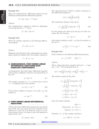 .................................................................................................................................
.................................................................................................................................
Example 10.1
Write the complementary differential equation for the
following nonhomogeneous differential equation.
y00
þ 6y0
þ 9y ¼ e$14x
sin 5x
Solution
The complementary equation is found by eliminating
the forcing function, e$14x
sin 5x.
y00
þ 6y0
þ 9y ¼ 0
Example 10.2
Write the auxiliary equation to the following differen-
tial equation.
y00
þ 4y0
þ y ¼ 0
Solution
Replacing each derivative with a polynomial term whose
degree equals the original order, the auxiliary equation is
r2
þ 4r þ 1 ¼ 0
2. HOMOGENEOUS, FIRST-ORDER LINEAR
DIFFERENTIAL EQUATIONS WITH
CONSTANT COEFFICIENTS
A homogeneous, first-order linear differential equation
with constant coefficients will have the general form of
Eq. 10.1.
y0
þ ky ¼ 0 10:1
The auxiliary equation is r + k = 0 and it has a root of
r = $k. Equation 10.2 is the solution.
y ¼ Aerx
¼ Ae$kx 10:2
If the initial condition is known to be yð0Þ ¼ y0, the
solution is
y ¼ y0e$kx 10:3
3. FIRST-ORDER LINEAR DIFFERENTIAL
EQUATIONS
A first-order linear differential equation has the general
form of Eq. 10.4. p(x) and g(x) can be constants or any
function of x (but not of y). However, if p(x) is a con-
stant and g(x) is zero, it is easier to solve the equation as
shown in Sec. 10.2.
y0
þ pðxÞy ¼ gðxÞ 10:4
The integrating factor (which is usually a function) to
this differential equation is
uðxÞ ¼ exp
Z
pðxÞdx
! 
10:5
The closed-form solution to Eq. 10.4 is
y ¼
1
uðxÞ
Z
uðxÞgðxÞdx þ C
! 
10:6
For the special case where p(x) and g(x) are both con-
stants, Eq. 10.4 becomes
y0
þ ay ¼ b 10:7
If the initial condition is y(0) = y0, then the solution to
Eq. 10.7 is
y ¼
b
a
ð1 $ e$ax
Þ þ y0e$ax
10:8
Example 10.3
Find a solution to the following differential equation.
y0
$ y ¼ 2xe2x
yð0Þ ¼ 1
Solution
This is a first-order linear equation with p(x) = $1 and
g(x) = 2xe2x
. The integrating factor is
uðxÞ ¼ exp
Z
pðxÞdx
! 
¼ exp
Z
$1dx
! 
¼ e$x
The solution is given by Eq. 10.6.
y ¼
1
uðxÞ
Z
uðxÞgðxÞdx þ C
! 
¼
1
e$x
Z
e$x
2xe2x
dx þ C
! 
¼ ex
2
Z
xex
dx þ C
! 
¼ ex
ð2xex
$ 2ex
þ CÞ
¼ ex
ð2ex
ðx $ 1Þ þ CÞ
From the initial condition,
yð0Þ ¼ 1
e0
ðð2Þðe0
Þð0 $ 1Þ þ CÞ ¼ 1
1ðð2Þð1Þð$1Þ þ CÞ ¼ 1
Therefore, C = 3. The complete solution is
y ¼ ex
ð2ex
ðx $ 1Þ þ 3Þ
P P I * w w w . p p i 2 p a s s . c o m
10-2 C I V I L E N G I N E E R I N G R E F E R E N C E M A N U A L
Background
and
Support
@Seismicisolation
@Seismicisolation
 