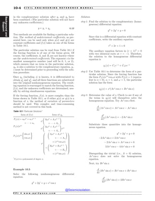 in the complementary solution after yc and yp have
been combined. (The particular solution will not have
any unknown coefficients.)
y ¼ yc þ yp 10:20
Two methods are available for finding a particular solu-
tion. The method of undetermined coefficients, as pre-
sented here, can be used only when p(x) and q(x) are
constant coefficients and f (x) takes on one of the forms
in Table 10.1.
The particular solution can be read from Table 10.1 if
the forcing function is of one of the forms given. Of
course, the coefficients Ai and Bi are not known—these
are the undetermined coefficients. The exponent s is the
smallest nonnegative number (and will be 0, 1, or 2),
which ensures that no term in the particular solution,
yp, is also a solution to the complementary equation, yc.
s must be determined prior to proceeding with the solu-
tion procedure.
Once yp (including s) is known, it is differentiated to
obtain y0
p and y00
p , and all three functions are substituted
into the original nonhomogeneous equation. The result-
ing equation is rearranged to match the forcing function,
f (x), and the unknown coefficients are determined, usu-
ally by solving simultaneous equations.
If the forcing function, f (x), is more complex than the
forms shown in Table 10.1, or if either p(x) or q(x) is a
function of x, the method of variation of parameters
should be used. This complex and time-consuming
method is not covered in this book.
Example 10.5
Solve the following nonhomogeneous differential
equation.
y00
þ 2y0
þ y ¼ ex
cos x
Solution
step 1: Find the solution to the complementary (homo-
geneous) differential equation.
y00
þ 2y0
þ y ¼ 0
Since this is a differential equation with constant
coefficients, write the auxiliary equation.
r2
þ 2r þ 1 ¼ 0
The auxiliary equation factors in (r + 1)2
= 0
with two identical roots at r = $1. Therefore,
the solution to the homogeneous differential
equation is
ycðxÞ ¼ C1e$x
þ C2xe$x
step 2: Use Table 10.1 to determine the form of a par-
ticular solution. Since the forcing function has
the form Pn(x)e!x
cos !x with Pn(x) = 1 (equiva-
lent to n = 0), ! = 1, and ! = 1, the particular
solution has the form
ypðxÞ ¼ xs
ðAex
cos x þ Bex
sin xÞ
step 3: Determine the value of s. Check to see if any of
the terms in yp(x) will themselves solve the
homogeneous equation. Try Aex
cos x first.
d
dx
ðAex
cos xÞ ¼ Aex
cos x $ Aex
sin x
d2
dx2
ðAex
cos xÞ ¼ $2Aex
sin x
Substitute these quantities into the homoge-
neous equation.
y00
þ 2y0
þ y ¼ 0
$2Aex
sin x þ 2Aex
cos x
$ 2Aex
sin x þ Aex
cos x ¼ 0
3Aex
cos x $ 4Aex
sin x ¼ 0
Disregarding the trivial (i.e., A = 0) solution,
Aex
cos x does not solve the homogeneous
equation.
Next, try Bex
sin x.
d
dx
ðBex
sin xÞ ¼ Bex
cos x þ Bex
sin x
d2
dx2
ðBex
sin xÞ ¼ 2Bex
cos x
Table 10.1 Particular Solutions*
form of f ðxÞ form of yp
PnðxÞ ¼ a0xn
þ a1xn$1
þ    þ an
xs
A0xn
þ A1xn$1
þ    þ An
!
PnðxÞe!x
xs
A0xn
þ A1xn$1
þ    þ An
!
e!x
PnðxÞe!x
sin !x
cos !x
( )
xs
A0xn
þ A1xn$1
þ    þ An
!
' ðe!x
cos !xÞ
þ
B0xn
þ B1xn$1
þ    þ Bn
!
' ðe!x
sin !xÞ
0
B
B
B
B
B
B
B
B
B
B
@
1
C
C
C
C
C
C
C
C
C
C
A
*
Pn(x) is a polynomial of degree n.
P P I * w w w . p p i 2 p a s s . c o m
10-4 C I V I L E N G I N E E R I N G R E F E R E N C E M A N U A L
Background
and
Support
@Seismicisolation
@Seismicisolation
 