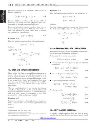 .................................................................................................................................
.................................................................................................................................
.................................................................................................................................
variable.) Equation 10.26 converts a function into a
Laplace transform.
L
#
f ðtÞ
$
¼ FðsÞ ¼
Z 1
0
e$st
f ðtÞdt 10:26
Equation 10.26 is not often needed because tables of
transforms are readily available. (Appendix 10.A con-
tains some of the most common transforms.)
Extracting a function from its transform is the inverse
Laplace transform operation. Although other methods
exist, this operation is almost always done by finding
the transform in a set of tables.3
f ðtÞ ¼ L$1
#
FðsÞ
$
10:27
Example 10.6
Find the Laplace transform of the following function.
f ðtÞ ¼ eat
½s  a)
Solution
Applying Eq. 10.26,
Lðeat
Þ ¼
Z 1
0
e$st
eat
dt ¼
Z 1
0
e$ðs$aÞt
dt
¼ $
e$ðs$aÞt
s $ a
%
%
%
%
1
0
¼
1
s $ a
½s  a)
10. STEP AND IMPULSE FUNCTIONS
Many forcing functions are sinusoidal or exponential in
nature; others, however, can only be represented by a
step or impulse function. A unit step function, ut, is a
function describing the disturbance of magnitude 1 that
is not present before time t but is suddenly there after
time t. A step of magnitude 5 at time t = 3 would be
represented as 5u3. (The notation 5u (t $ 3) is used in
some books.)
The unit impulse function, %t, is a function describing a
disturbance of magnitude 1 that is applied and removed
so quickly as to be instantaneous. An impulse of magni-
tude 5 at time 3 would be represented by 5%3. (The
notation 5%(t $ 3) is used in some books.)
Example 10.7
What is the notation for a forcing function of magnitude
6 that is applied at t = 2 and that is completely removed
at t = 7?
Solution
The notation is f (t) = 6(u2 $ u7).
Example 10.8
Find the Laplace transform of u0, a unit step at t = 0.
f ðtÞ ¼ 0 for t  0
f ðtÞ ¼ 1 for t * 0
Solution
Since the Laplace transform is an integral that starts at
t = 0, the value of f(t) prior to t = 0 is irrelevant.
Lðu0Þ ¼
Z 1
0
e$st
ð1Þdt ¼ $
e$st
s
%
%
%
%
1
0
¼ 0 $
$1
s
¼
1
s
11. ALGEBRA OF LAPLACE TRANSFORMS
Equations containing Laplace transforms can be simpli-
fied by applying the following principles.
. linearity theorem (c is a constant.)
L
#
cf ðtÞ
$
¼ cL
#
f ðtÞ
$
¼ cFðsÞ 10:28
. superposition theorem (f (t) and g(t) are different
functions.)
L
#
f ðtÞ ± gðtÞ
$
¼ L
#
f ðtÞ
$
± L
#
gðtÞ
$
¼ FðsÞ ± GðsÞ 10:29
. time-shifting theorem (delay theorem)
L
#
f ðt $ bÞub
$
¼ e$bs
FðsÞ 10:30
. Laplace transform of a derivative
L
#
f n
ðtÞ
$
¼ $f n$1
ð0Þ $ sf n$2
ð0Þ $   
$ sn$1
f ð0Þ þ sn
FðsÞ 10:31
. other properties
L
Z t
0
f ðuÞdu

!
¼
1
s
FðsÞ 10:32
L
#
tf ðtÞ
$
¼ $
dF
ds
10:33
L
1
t
f ðtÞ
 '
¼
Z 1
0
FðuÞdu 10:34
12. CONVOLUTION INTEGRAL
A complex Laplace transform, F (s), will often be recog-
nized as the product of two other transforms, F1(s) and
3
Other methods include integration in the complex plane, convolution,
and simplification by partial fractions.
P P I * w w w . p p i 2 p a s s . c o m
10-6 C I V I L E N G I N E E R I N G R E F E R E N C E M A N U A L
Background
and
Support
@Seismicisolation
@Seismicisolation
 