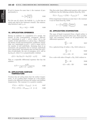 .................................................................................................................................
.................................................................................................................................
.................................................................................................................................
If m(t) is known for some time t, the constant of pro-
portionality is
k ¼
1
t
ln
mðtÞ
m0
! 
10:53
For the case of a decay, the half-life, t1=2, is the time at
which only half of the substance remains. The relation-
ship between k and t1=2 is
kt1=2 ¼ ln 1
2 ¼ $0:693 10:54
18. APPLICATION: EPIDEMICS
During an epidemic in a population of n people, the
density of sick (contaminated, contagious, affected,
etc.) individuals is 's(t) = s(t)/n, where s(t) is the
number of sick individuals at a given time, t. Similarly,
the density of well (uncontaminated, unaffected, suscep-
tible, etc.) individuals is 'w(t) = w(t)/n, where w(t) is
the number of well individuals. Assuming there is no
quarantine, the population size is constant, individuals
move about freely, and sickness does not limit the activ-
ities of individuals, the rate of contagion, '0
sðtÞ, will be
k's(t)'w(t), where k is a proportionality constant.
'0
sðtÞ ¼ k'sðtÞ'wðtÞ ¼ k'sðtÞ
#
1 $ 'sðtÞ
$
10:55
This is a separable differential equation that has the
solution
'sðtÞ ¼
'sð0Þ
'sð0Þ þ
#
1 $ 'sð0Þ
$
e$kt
10:56
19. APPLICATION: SURFACE
TEMPERATURE
Newton’s law of cooling states that the surface temper-
ature, T, of a cooling object changes at a rate propor-
tional to the difference between the surface and ambient
temperatures. The constant k is a positive number.
T0
ðtÞ ¼ $k
#
TðtÞ $ Tambient
$
½k  0) 10:57
T0
ðtÞ þ kTðtÞ $ kTambient ¼ 0 ½k  0) 10:58
This first-order linear differential equation with constant
coefficients has the following solution (from Eq. 10.8).
TðtÞ ¼ Tambient þ
#
Tð0Þ $ Tambient
$
e$kt 10:59
If the temperature is known at some time t, the constant
k can be found from Eq. 10.60.
k ¼
$1
t
ln
TðtÞ $ Tambient
Tð0Þ $ Tambient
! 
10:60
20. APPLICATION: EVAPORATION
The mass of liquid evaporated from a liquid surface is
proportional to the exposed surface area. Since quantity,
mass, and remaining volume are all proportional, the
differential equation is
dV
dt
¼ $kA 10:61
For a spherical drop of radius r, Eq. 10.61 reduces to
dr
dt
¼ $k 10:62
rðtÞ ¼ rð0Þ $ kt 10:63
For a cube with sides of length s, Eq. 10.61 reduces to
ds
dt
¼ $2k 10:64
sðtÞ ¼ sð0Þ $ 2kt 10:65
P P I * w w w . p p i 2 p a s s . c o m
10-10 C I V I L E N G I N E E R I N G R E F E R E N C E M A N U A L
Background
and
Support
@Seismicisolation
@Seismicisolation
 