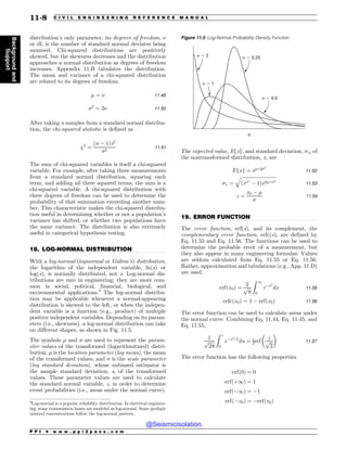 .................................................................................................................................
.................................................................................................................................
distribution’s only parameter, its degrees of freedom, $
or df, is the number of standard normal deviates being
summed. Chi-squared distributions are positively
skewed, but the skewness decreases and the distribution
approaches a normal distribution as degrees of freedom
increases. Appendix 11.B tabulates the distribution.
The mean and variance of a chi-squared distribution
are related to its degrees of freedom.
! ¼ $ 11:49
2
¼ 2$ 11:50
After taking n samples from a standard normal distribu-
tion, the chi-squared statistic is defined as
2
¼
ðn % 1Þs2
2
11:51
The sum of chi-squared variables is itself a chi-squared
variable. For example, after taking three measurements
from a standard normal distribution, squaring each
term, and adding all three squared terms, the sum is a
chi-squared variable. A chi-squared distribution with
three degrees of freedom can be used to determine the
probability of that summation exceeding another num-
ber. This characteristic makes the chi-squared distribu-
tion useful in determining whether or not a population’s
variance has shifted, or whether two populations have
the same variance. The distribution is also extremely
useful in categorical hypothesis testing.
18. LOG-NORMAL DISTRIBUTION
With a log-normal (lognormal or Galton’s) distribution,
the logarithm of the independent variable, ln(x) or
log(x), is normally distributed, not x. Log-normal dis-
tributions are rare in engineering; they are more com-
mon in social, political, financial, biological, and
environmental applications.3
The log-normal distribu-
tion may be applicable whenever a normal-appearing
distribution is skewed to the left, or when the indepen-
dent variable is a function (e.g., product) of multiple
positive independent variables. Depending on its param-
eters (i.e., skewness), a log-normal distribution can take
on different shapes, as shown in Fig. 11.5.
The symbols ! and  are used to represent the param-
eter values of the transformed (logarithmitized) distri-
bution; ! is the location parameter (log mean), the mean
of the transformed values; and  is the scale parameter
(log standard deviation), whose unbiased estimator is
the sample standard deviation, s, of the transformed
values. These parameter values are used to calculate
the standard normal variable, z, in order to determine
event probabilities (i.e., areas under the normal curve).
The expected value, Efxg, and standard deviation, x, of
the nontransformed distribution, x, are
Efxg ¼ e!þ1
22
11:52
x ¼
ﬃﬃﬃﬃﬃﬃﬃﬃﬃﬃﬃﬃﬃﬃﬃﬃﬃﬃﬃﬃﬃﬃﬃﬃﬃﬃﬃﬃﬃﬃ
ðe2
% 1Þe2!þ2
q
11:53
z ¼
x0 % !

11:54
19. ERROR FUNCTION
The error function, erf(x), and its complement, the
complementary error function, erfc(x), are defined by
Eq. 11.55 and Eq. 11.56. The functions can be used to
determine the probable error of a measurement, but
they also appear in many engineering formulas. Values
are seldom calculated from Eq. 11.55 or Eq. 11.56.
Rather, approximation and tabulations (e.g., App. 11.D)
are used.
erfðx0Þ ¼
2
ﬃﬃﬃ
p
p
Z x0
0
e%x2
dx 11:55
erfcðx0Þ ¼ 1 % erfðx0Þ 11:56
The error function can be used to calculate areas under
the normal curve. Combining Eq. 11.44, Eq. 11.45, and
Eq. 11.55,
1
ﬃﬃﬃﬃﬃﬃ
2p
p
Z z
0
e%u2=2
du ¼ 1
2erf
z
ﬃﬃﬃ
2
p
% 
11:57
The error function has the following properties.
erfð0Þ ¼ 0
erfðþ1Þ ¼ 1
erfð%1Þ ¼ %1
erfð%x0Þ ¼ %erfðx0Þ
3
Log-normal is a popular reliability distribution. In electrical engineer-
ing, some transmission losses are modeled as log-normal. Some geologic
mineral concentrations follow the log-normal pattern.
Figure 11.5 Log-Normal Probability Density Function
Y
T
T T
T
P P I * w w w . p p i 2 p a s s . c o m
11-8 C I V I L E N G I N E E R I N G R E F E R E N C E M A N U A L
Background
and
Support
@Seismicisolation
@Seismicisolation
 