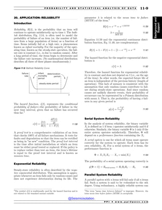 .................................................................................................................................
20. APPLICATION: RELIABILITY
Introduction
Reliability, Rftg, is the probability that an item will
continue to operate satisfactorily up to time t. The bath-
tub distribution, Fig. 11.6, is often used to model the
probability of failure of an item (or, the number of fail-
ures from a large population of items) as a function of
time. Items initially fail at a high rate, a phenomenon
known as infant mortality. For the majority of the oper-
ating time, known as the steady-state operation, the fail-
ure rate is constant (i.e., is due to random causes). After
a long period of time, the items begin to deteriorate and
the failure rate increases. (No mathematical distribution
describes all three of these phases simultaneously.)
The hazard function, zftg, represents the conditional
probability of failure—the probability of failure in the
next time interval, given that no failure has occurred
thus far.4
zftg ¼
f ðtÞ
RðtÞ
¼
dFðtÞ
dt
1 % FðtÞ
11:58
A proof test is a comprehensive validation of an item
that checks 100% of all failure mechanisms. It tests for
faults and degradation so that the item can be certified
as being in “as new” condition. The proof test interval
is the time after initial installation at which an item
must be either proof tested or replaced. If the policy is
to replace rather than test an item, the item’s lifetime
is equal to the proof test interval and is known as
mission time.
Exponential Reliability
Steady-state reliability is often described by the nega-
tive exponential distribution. This assumption is appro-
priate whenever an item fails only by random causes and
does not experience deterioration during its life. The
parameter # is related to the mean time to failure
(MTTF) of the item.5
Rftg ¼ e%#t
¼ e%t=MTTF 11:59
# ¼
1
MTTF
11:60
Equation 11.59 and the exponential continuous distri-
bution function, Eq. 11.40, are complementary.
Rftg ¼ 1 % FðtÞ ¼ 1 % 1 % e%#t
! 
¼ e%#t
11:61
The hazard function for the negative exponential distri-
bution is
zftg ¼ # 11:62
Therefore, the hazard function for exponential reliabil-
ity is constant and does not depend on t (i.e., on the age
of the item). In other words, the expected future life of
an item is independent of the previous history (length of
operation). This lack of memory is consistent with the
assumption that only random causes contribute to fail-
ure during steady-state operations. And since random
causes are unlikely discrete events, their probability of
occurrence can be represented by a Poisson distribution
with mean #. That is, the probability of having x fail-
ures in any given period is
pfxg ¼
e%#
#x
x!
11:63
Serial System Reliability
In the analysis of system reliability, the binary variable
Xi is defined as 1 if item i operates satisfactorily and 0 if
otherwise. Similarly, the binary variable $ is 1 only if the
entire system operates satisfactorily. Therefore, $ will
depend on a performance function containing the Xi.
A serial system is one for which all items must operate
correctly for the system to operate. Each item has its
own reliability, Ri. For a serial system of n items, the
performance function is
$ ¼ X1X2X3 * * * Xn ¼ minðXiÞ 11:64
The probability of a serial system operating correctly is
pf$ ¼ 1g ¼ Rserial system ¼ R1R2R3 * * * Rn 11:65
Parallel System Reliability
A parallel system with n items will fail only if all n items
fail. Such a system is said to be redundant to the nth
degree. Using redundancy, a highly reliable system can
Figure 11.6 Bathtub Reliability Curve
steady-state period
infant
mortality
period
deterioration
period
failure
rate
t
4
The symbol zftg is traditionally used for the hazard function and is
not related to the standard normal variable.
5
The term “mean time between failures” is improper. However, the
term mean time before failure (MTBF) is acceptable.
P P I * w w w . p p i 2 p a s s . c o m
P R O B A B I L I T Y A N D S T A T I S T I C A L A N A L Y S I S O F D A T A 11-9
Background
and
Support
@Seismicisolation
@Seismicisolation
 