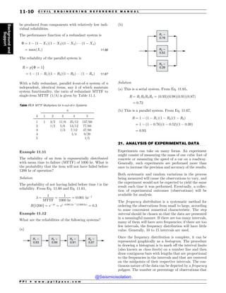 .................................................................................................................................
be produced from components with relatively low indi-
vidual reliabilities.
The performance function of a redundant system is
$ ¼ 1 % ð1 % X1Þð1 % X2Þð1 % X3Þ * * * ð1 % XnÞ
¼ maxðXiÞ 11:66
The reliability of the parallel system is
R ¼ pf$ ¼ 1g
¼ 1 % ð1 % R1Þð1 % R2Þð1 % R3Þ * * * ð1 % RnÞ 11:67
With a fully redundant, parallel k-out-of-n system of n
independent, identical items, any k of which maintain
system functionality, the ratio of redundant MTTF to
single-item MTTF (1/#) is given by Table 11.1.
Example 11.11
The reliability of an item is exponentially distributed
with mean time to failure (MTTF) of 1000 hr. What is
the probability that the item will not have failed before
1200 hr of operation?
Solution
The probability of not having failed before time t is the
reliability. From Eq. 11.60 and Eq. 11.61,
# ¼
1
MTTF
¼
1
1000 hr
¼ 0:001 hr%1
Rf1200g ¼ e%#t
¼ eð%0:001 hr%1
Þð1200 hrÞ
¼ 0:3
Example 11.12
What are the reliabilities of the following systems?
(a)
R1 #
0.93
R2 #
0.98
R3 #
0.91
R4 #
0.87
(b)
R1 #
0.76
R2 #
0.52
R3 #
0.39
Solution
(a) This is a serial system. From Eq. 11.65,
R ¼ R1R2R3R4 ¼ ð0:93Þð0:98Þð0:91Þð0:87Þ
¼ 0:72
(b) This is a parallel system. From Eq. 11.67,
R ¼ 1 % ð1 % R1Þð1 % R2Þð1 % R3Þ
¼ 1 % ð1 % 0:76Þð1 % 0:52Þð1 % 0:39Þ
¼ 0:93
21. ANALYSIS OF EXPERIMENTAL DATA
Experiments can take on many forms. An experiment
might consist of measuring the mass of one cubic foot of
concrete or measuring the speed of a car on a roadway.
Generally, such experiments are performed more than
once to increase the precision and accuracy of the results.
Both systematic and random variations in the process
being measured will cause the observations to vary, and
the experiment would not be expected to yield the same
result each time it was performed. Eventually, a collec-
tion of experimental outcomes (observations) will be
available for analysis.
The frequency distribution is a systematic method for
ordering the observations from small to large, according
to some convenient numerical characteristic. The step
interval should be chosen so that the data are presented
in a meaningful manner. If there are too many intervals,
many of them will have zero frequencies; if there are too
few intervals, the frequency distribution will have little
value. Generally, 10 to 15 intervals are used.
Once the frequency distribution is complete, it can be
represented graphically as a histogram. The procedure
in drawing a histogram is to mark off the interval limits
(also known as class limits) on a number line and then
draw contiguous bars with lengths that are proportional
to the frequencies in the intervals and that are centered
on the midpoints of their respective intervals. The con-
tinuous nature of the data can be depicted by a frequency
polygon. The number or percentage of observations that
Table 11.1 MTTF Multipliers for k-out-of-n Systems
n
k 1 2 3 4 5
1 1 3/2 11/6 25/12 137/60
2 1/2 5/6 13/12 77/60
3 1/3 7/12 47/60
4 1/4 9/20
5 1/5
P P I * w w w . p p i 2 p a s s . c o m
11-10 C I V I L E N G I N E E R I N G R E F E R E N C E M A N U A L
Background
and
Support
@Seismicisolation
@Seismicisolation
 
