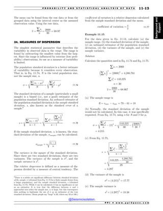 .................................................................................................................................
The mean can be found from the raw data or from the
grouped data using the interval center as the assumed
observation value. Using the raw data,
x ¼
åxi
n
¼
2069
30
¼ 68:97
24. MEASURES OF DISPERSION
The simplest statistical parameter that describes the
variability in observed data is the range. The range is
found by subtracting the smallest value from the larg-
est. Since the range is influenced by extreme (low prob-
ability) observations, its use as a measure of variability
is limited.
The population standard deviation is a better estimate
of variability because it considers every observation.
That is, in Eq. 11.74, N is the total population size,
not the sample size, n.
 ¼
ﬃﬃﬃﬃﬃﬃﬃﬃﬃﬃﬃﬃﬃﬃﬃﬃﬃﬃﬃﬃﬃﬃﬃﬃ
åðxi % !Þ2
N
s
¼
ﬃﬃﬃﬃﬃﬃﬃﬃﬃﬃﬃﬃﬃﬃﬃﬃﬃﬃﬃﬃﬃ
åx2
i
N
% !2
s
11:74
The standard deviation of a sample (particularly a small
sample) is a biased (i.e., not a good) estimator of the
population standard deviation. An unbiased estimator of
the population standard deviation is the sample standard
deviation, s, also known as the standard error of a
sample.6
s ¼
ﬃﬃﬃﬃﬃﬃﬃﬃﬃﬃﬃﬃﬃﬃﬃﬃﬃﬃﬃﬃﬃﬃﬃ
åðxi % xÞ2
n % 1
s
¼
ﬃﬃﬃﬃﬃﬃﬃﬃﬃﬃﬃﬃﬃﬃﬃﬃﬃﬃﬃﬃﬃﬃﬃﬃﬃﬃﬃﬃﬃﬃﬃﬃ
åx2
i %
#
åxi
$2
n
n % 1
v
u
u
u
u
t
11:75
If the sample standard deviation, s, is known, the stan-
dard deviation of the sample, sample, can be calculated.
sample ¼ s
ﬃﬃﬃﬃﬃﬃﬃﬃﬃﬃﬃﬃ
n % 1
n
r
11:76
The variance is the square of the standard deviation.
Since there are two standard deviations, there are two
variances. The variance of the sample is 2
, and the
sample variance is s2
.
The relative dispersion is defined as a measure of dis-
persion divided by a measure of central tendency. The
coefficient of variation is a relative dispersion calculated
from the sample standard deviation and the mean.
coefficient of variation ¼
s
x
11:77
Example 11.15
For the data given in Ex. 11.13, calculate (a) the
sample range, (b) the standard deviation of the sample,
(c) an unbiased estimator of the population standard
deviation, (d) the variance of the sample, and (e) the
sample variance.
Solution
Calculate the quantities used in Eq. 11.74 and Eq. 11.75.
åxi ¼ 2069
#
åxi
$2
¼ ð2069Þ2
¼ 4;280;761
åx2
i ¼ 143;225
n ¼ 30
x ¼
2069
30
¼ 68:967
(a) The sample range is
R ¼ xmax % xmin ¼ 79 % 61 ¼ 18
(b) Normally, the standard deviation of the sample
would not be calculated. In this case, it was specifically
requested. From Eq. 11.74, using n for N and x for !,
 ¼
ﬃﬃﬃﬃﬃﬃﬃﬃﬃﬃﬃﬃﬃﬃﬃﬃﬃﬃﬃﬃﬃﬃﬃﬃ
åx2
i
n
% ðxÞ2
s
¼
ﬃﬃﬃﬃﬃﬃﬃﬃﬃﬃﬃﬃﬃﬃﬃﬃﬃﬃﬃﬃﬃﬃﬃﬃﬃﬃﬃﬃﬃﬃﬃﬃﬃﬃﬃﬃﬃﬃﬃ
143;225
30
%
2069
30
# $2
r
¼ 4:215
(c) From Eq. 11.75,
s ¼
ﬃﬃﬃﬃﬃﬃﬃﬃﬃﬃﬃﬃﬃﬃﬃﬃﬃﬃﬃﬃﬃﬃﬃﬃﬃﬃﬃﬃﬃﬃﬃﬃ
åx2
i %
#
åxi
$2
n
n % 1
v
u
u
u
u
t
¼
ﬃﬃﬃﬃﬃﬃﬃﬃﬃﬃﬃﬃﬃﬃﬃﬃﬃﬃﬃﬃﬃﬃﬃﬃﬃﬃﬃﬃﬃﬃﬃﬃﬃﬃﬃﬃﬃﬃﬃﬃﬃ
143;225 %
4;280;761
30
29
v
u
u
t
¼ 4:287
(d) The variance of the sample is
2
¼ ð4:215Þ2
¼ 17:77
(e) The sample variance is
s2
¼ ð4:287Þ2
¼ 18:38
6
There is a subtle yet significant difference between standard deviation
of the sample,  (obtained from Eq. 11.74 for a finite sample drawn from
a larger population), and the sample standard deviation, s (obtained
from Eq. 11.75). While  can be calculated, it has no significance or use
as an estimator. It is true that the difference between  and s
approaches zero when the sample size, n, is large, but this convergence
does nothing to legitimize the use of  as an estimator of the true
standard deviation. (Some people say “large” is 30, others say 50 or 100.)
P P I * w w w . p p i 2 p a s s . c o m
P R O B A B I L I T Y A N D S T A T I S T I C A L A N A L Y S I S O F D A T A 11-13
Background
and
Support
@Seismicisolation
@Seismicisolation
 