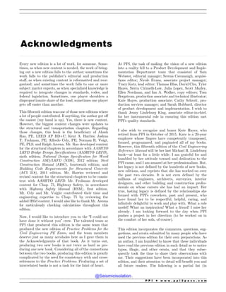 .................................................................................................................................................................................................................................................................................
Acknowledgments
Every new edition is a lot of work, for someone. Some-
times, as when new content is needed, the work of bring-
ing out a new edition falls to the author; sometimes the
work falls to the publisher’s editorial and production
staff, as when existing content is reformatted and reor-
ganized; and sometimes the work falls to one or more
subject matter experts, as when specialized knowledge is
required to integrate changes in standards, codes, and
federal legislation. Sometimes, one player shoulders a
disproportionate share of the load; sometimes one player
gets off easier than another.
This fifteenth edition was one of those new editions where
a lot of people contributed. If anything, the author got off
the easiest (my hand is up). Yes, there is new content.
However, the biggest content changes were updates to
the structural and transportation chapters. Regarding
those changes, this book is the beneficiary of Akash
Rao, PE, LEED AP BD+C; Kent A. Harries; Joshua
T. Frohman, PE; Alfredo Cely, PE; Norman R. Voigt,
PE, PLS; and Ralph Arcena. Mr. Rao developed content
for the structural chapters in accordance with AASHTO
LRFD Bridge Design Specifications (AASHTO LRFD),
sixth edition; National Design Specification for Wood
Construction ASD/LRFD (NDS), 2012 edition; Steel
Construction Manual (AISC), fourteenth edition; and
Building Code Requirements for Structural Concrete
(ACI 318), 2011 edition. Mr. Harries reviewed and
revised content for the structural chapters to be consis-
tent with AASHTO LRFD. Mr. Frohman developed
content for Chap. 75, Highway Safety, in accordance
with Highway Safety Manual (HSM), first edition.
Mr. Cely and Mr. Voight contributed their time and
engineering expertise to Chap. 75 by reviewing the
added HSM content. I would also like to thank Mr. Arcena
for meticulously checking calculations throughout this
edition.
Now, I would like to introduce you to the “I could not
have done it without you” crew. The talented team at
PPI that produced this edition is the same team that
produced the new edition of Practice Problems for the
Civil Engineering PE Exam, and the team members
deserve just as many accolades here as I gave them in
the Acknowledgments of that book. As it turns out,
producing two new books is not twice as hard as pro-
ducing one new book. Considering all of the connections
between the two books, producing this edition is greatly
complicated by the need for consistency with and cross-
references to the Practice Problems. Producing a set of
interrelated books is not a task for the faint of heart.
At PPI, the task of making the vision of a new edition
into a reality fell to a Product Development and Imple-
mentation Department team that consisted of Sam
Webster, editorial manager; Serena Cavanaugh, acquisi-
tions editor; Nicole Evans, associate project manager;
Tracy Katz, lead editor; Thomas Bliss, David Chu, Tyler
Hayes, Sierra Cirimelli-Low, Julia Lopez, Scott Marley,
Ellen Nordman, and Ian A. Walker, copy editors; Tom
Bergstrom, production associate and technical illustrator;
Kate Hayes, production associate; Cathy Schrott, pro-
duction services manager; and Sarah Hubbard, director
of product development and implementation. I wish to
thank Jenny Lindeburg King, associate editor-in-chief,
for her instrumental role in ensuring this edition met
PPI’s quality standards.
I also wish to recognize and honor Kate Hayes, who
retired from PPI in October of 2015. Kate is a 20-year
employee whose fingers have competently transposed,
formed, programmed, and paginated all of my books.
However, this fifteenth edition of the Civil Engineering
Reference Manual will be her last Michael R. Lindeburg
book—at least for a little while. I am grateful for and
humbled by her attitude toward and dedication to the
PPI cause, and I am amazed at her professionalism. But,
her legacy is not defined by the hundreds of new books,
new editions, and reprints that she has worked on over
the past two decades. It is not even defined by the
millions of engineers, architects, surveyors, interior
designers, and other building and construction profes-
sionals on whose careers she has had an impact. Her
true, lasting legacy is defined by the relationships she
formed with PPI’s coworkers, past and present, who
have found her to be respectful, helpful, caring, and
infinitely delightful to work and play with. What a role
model! What an inspiration! What a friend! I miss her
already. I am looking forward to the day when PPI
pushes a project in her direction (to be worked on in
the comfort of her sofa, of course).
This edition incorporates the comments, questions, sug-
gestions, and errata submitted by many people who have
used the previous edition for their own preparations. As
an author, I am humbled to know that these individuals
have read the previous edition in such detail as to notice
typos, illogic, and other errata, and that they subse-
quently took the time to share their observations with
me. Their suggestions have been incorporated into this
edition, and their attention to detail will benefit you and
all future readers. The following is a partial list (in
P P I * w w w . p p i 2 p a s s . c o m
@Seismicisolation
@Seismicisolation
 