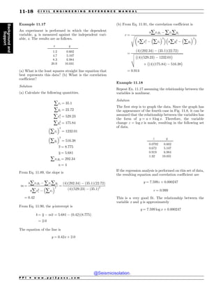 Example 11.17
An experiment is performed in which the dependent
variable, y, is measured against the independent vari-
able, x. The results are as follows.
x y
1.2 0.602
4.7 5.107
8.3 6.984
20.9 10.031
(a) What is the least squares straight line equation that
best represents this data? (b) What is the correlation
coefficient?
Solution
(a) Calculate the following quantities.
åxi ¼ 35:1
åyi ¼ 22:72
åx2
i ¼ 529:23
åy2
i ¼ 175:84
#
åxi
$2
¼ 1232:01
#
åyi
$2
¼ 516:38
x ¼ 8:775
y ¼ 5:681
åxiyi ¼ 292:34
n ¼ 4
From Eq. 11.89, the slope is
m ¼
nåxiyi % åxiåyi
nåx2
i %
#
åxi
$2
¼
ð4Þð292:34Þ % ð35:1Þð22:72Þ
ð4Þð529:23Þ % ð35:1Þ2
¼ 0:42
From Eq. 11.90, the y-intercept is
b ¼ y % mx ¼ 5:681 % ð0:42Þð8:775Þ
¼ 2:0
The equation of the line is
y ¼ 0:42x þ 2:0
(b) From Eq. 11.91, the correlation coefficient is
r ¼
nåxiyi % åxiåyi
ﬃﬃﬃﬃﬃﬃﬃﬃﬃﬃﬃﬃﬃﬃﬃﬃﬃﬃﬃﬃﬃﬃﬃﬃﬃﬃﬃﬃﬃﬃﬃﬃﬃﬃﬃﬃﬃﬃﬃﬃﬃﬃﬃﬃﬃﬃﬃﬃﬃﬃﬃﬃﬃﬃﬃﬃﬃﬃﬃﬃﬃﬃﬃﬃﬃﬃﬃﬃﬃﬃﬃﬃﬃﬃﬃﬃﬃﬃﬃﬃﬃﬃ
%
nåx2
i %
#
åxi
$2$#
nåy2
i %
#
åyi
$2$
s
¼
ð4Þð292:34Þ % ð35:1Þð22:72Þ
ﬃﬃﬃﬃﬃﬃﬃﬃﬃﬃﬃﬃﬃﬃﬃﬃﬃﬃﬃﬃﬃﬃﬃﬃﬃﬃﬃﬃﬃﬃﬃﬃﬃﬃﬃﬃﬃﬃﬃﬃﬃﬃﬃﬃﬃﬃﬃﬃﬃﬃﬃﬃﬃﬃﬃﬃﬃﬃﬃﬃﬃﬃﬃﬃ
!
ð4Þð529:23Þ % 1232:01

/
!
ð4Þð175:84Þ % 516:38

v
u
u
t
¼ 0:914
Example 11.18
Repeat Ex. 11.17 assuming the relationship between the
variables is nonlinear.
Solution
The first step is to graph the data. Since the graph has
the appearance of the fourth case in Fig. 11.8, it can be
assumed that the relationship between the variables has
the form of y ¼ a þ b log x. Therefore, the variable
change z = log x is made, resulting in the following set
of data.
z y
0.0792 0.602
0.672 5.107
0.919 6.984
1.32 10.031
If the regression analysis is performed on this set of data,
the resulting equation and correlation coefficient are
y ¼ 7:599z þ 0:000247
r ¼ 0:999
This is a very good fit. The relationship between the
variable x and y is approximately
y ¼ 7:599 log x þ 0:000247
P P I * w w w . p p i 2 p a s s . c o m
11-18 C I V I L E N G I N E E R I N G R E F E R E N C E M A N U A L
Background
and
Support
@Seismicisolation
@Seismicisolation
 