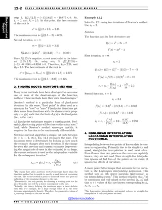 .................................................................................................................................
.................................................................................................................................
step 3, f ð2Þf ð2:5Þ ¼ ð(3Þð3:625Þ ¼ (10:875 % 0. So,
L1 ¼ 2, and R1 ¼ 2:5. At this point, the best estimate
of the root is
x
' 1
2
! 
ð2 þ 2:5Þ ¼ 2:25
The maximum error is 1
2
! 
ð2:5 ( 2Þ ¼ 0:25.
Second iteration, n = 1:
m ¼ 1
2
! 
ð2 þ 2:5Þ ¼ 2:25
f ð2:25Þ ¼ ð2:25Þ3
( ð2Þð2:25Þ ( 7 ¼ (0:1094
Since f ð2:25Þ is negative, a root must exist in the inter-
val [2.25, 2.5]. Or, using step 3, f(2)f(2.25) =
((3)((0.1096) = 0.3288 4 0. Therefore, L2 = 2.25, and
R2 = 2.5. The best estimate of the root is
x
' 1
2ðLnþ1 þ Rnþ1Þ ' 1
2
! 
ð2:25 þ 2:5Þ ¼ 2:375
The maximum error is 1
2
! 
ð2:5 ( 2:25Þ ¼ 0:125.
3. FINDING ROOTS: NEWTON’S METHOD
Many other methods have been developed to overcome
one or more of the disadvantages of the bisection
method. These methods have their own disadvantages.4
Newton’s method is a particular form of fixed-point
iteration. In this sense, “fixed point” is often used as a
synonym for “root” or “zero.” Fixed-point iterations get
their name from functions with the characteristic prop-
erty x = g(x) such that the limit of g(x) is the fixed point
(i.e., is the root).
All fixed-point techniques require a starting point. Pref-
erably, the starting point will be close to the actual root.5
And, while Newton’s method converges quickly, it
requires the function to be continuously differentiable.
Newton’s method algorithm is simple. At each iteration
(n = 0, 1, 2, etc.), Eq. 12.1 estimates the root. The
maximum error is determined by looking at how much
the estimate changes after each iteration. If the change
between the previous and current estimates (represent-
ing the magnitude of error in the estimate) is too large,
the current estimate is used as the independent variable
for the subsequent iteration.6
xnþ1 ¼ gðxnÞ ¼ xn (
f ðxnÞ
f 0
ðxnÞ
12:1
Example 12.2
Solve Ex. 12.1 using two iterations of Newton’s method.
Use x0 = 2.
Solution
The function and its first derivative are
f ðxÞ ¼ x3
( 2x ( 7
f 0
ðxÞ ¼ 3x2
( 2
First iteration, n = 0:
x0 ¼ 2
f ðx0Þ ¼ f ð2Þ ¼ ð2Þ3
( ð2Þð2Þ ( 7 ¼ (3
f 0
ðx0Þ ¼ f 0
ð2Þ ¼ ð3Þð2Þ2
( 2 ¼ 10
x1 ¼ x0 (
f ðx0Þ
f 0
ðx0Þ
¼ 2 (
(3
10
¼ 2:3
Second iteration, n = 1:
x1 ¼ 2:3
f ðx1Þ ¼ ð2:3Þ3
( ð2Þð2:3Þ ( 7 ¼ 0:567
f 0
ðx1Þ ¼ ð3Þð2:3Þ2
( 2 ¼ 13:87
x2 ¼ x1 (
f ðx1Þ
f 0
ðx1Þ
¼ 2:3 (
0:567
13:87
¼ 2:259
4. NONLINEAR INTERPOLATION:
LAGRANGIAN INTERPOLATING
POLYNOMIAL
Interpolating between two points of known data is com-
mon in engineering. Primarily due to its simplicity and
speed, straight-line interpolation is used most often.
Even if more than two points on the curve are explicitly
known, they are not used. Since straight-line interpola-
tion ignores all but two of the points on the curve, it
ignores the effects of curvature.
A more powerful technique that accounts for the curva-
ture is the Lagrangian interpolating polynomial. This
method uses an nth degree parabola (polynomial) as
the interpolating curve.7
This method requires that f ðxÞ
be continuous and real-valued on the interval [x0, xn] and
that n + 1 values of f ðxÞ are known corresponding to x0,
x1, x2, . . ., xn.
4
The regula falsi (false position) method converges faster than the
bisection method but is unable to specify a small interval containing
the root. The secant method is prone to round-off errors and gives no
indication of the remaining distance to the root.
5
Theoretically, the only penalty for choosing a starting point too far
away from the root will be a slower convergence to the root.
6
Actually, the theory defining the maximum error is more definite
than this. For example, for a large enough value of n, the error
decreases approximately linearly. Therefore, the consecutive values of
xn converge linearly to the root as well.
7
The Lagrangian interpolating polynomial reduces to straight-line
interpolation if only two points are used.
P P I * w w w . p p i 2 p a s s . c o m
12-2 C I V I L E N G I N E E R I N G R E F E R E N C E M A N U A L
Background
and
Support
@Seismicisolation
@Seismicisolation
 