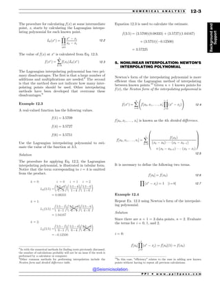 .................................................................................................................................
The procedure for calculating f ðxÞ at some intermediate
point, x, starts by calculating the Lagrangian interpo-
lating polynomial for each known point.
Lkðx
Þ ¼
Y
n
i¼0
i6¼k
x
( xi
xk ( xi
12:2
The value of f ðxÞ at x
is calculated from Eq. 12.3.
f ðx
Þ ¼ å
n
k¼0
f ðxkÞLkðx
Þ 12:3
The Lagrangian interpolating polynomial has two pri-
mary disadvantages. The first is that a large number of
additions and multiplications are needed.8
The second
is that the method does not indicate how many inter-
polating points should be used. Other interpolating
methods have been developed that overcome these
disadvantages.9
Example 12.3
A real-valued function has the following values.
f ð1Þ ¼ 3:5709
f ð4Þ ¼ 3:5727
f ð6Þ ¼ 3:5751
Use the Lagrangian interpolating polynomial to esti-
mate the value of the function at 3.5.
Solution
The procedure for applying Eq. 12.2, the Lagrangian
interpolating polynomial, is illustrated in tabular form.
Notice that the term corresponding to i = k is omitted
from the product.
o
o
o
o
o
o
o
o

o
o
o
o

o
o
o
o
o
o
o
J J J
-  
-  
-  
L
L
L
Equation 12.3 is used to calculate the estimate.
f ð3:5Þ ¼ ð3:5709Þð0:08333Þ þ ð3:5727Þð1:04167Þ
þ ð3:5751Þð(0:12500Þ
¼ 3:57225
5. NONLINEAR INTERPOLATION: NEWTON’S
INTERPOLATING POLYNOMIAL
Newton’s form of the interpolating polynomial is more
efficient than the Lagrangian method of interpolating
between known points.10
Given n + 1 known points for
f ðxÞ, the Newton form of the interpolating polynomial is
f ðx
Þ ¼ å
n
i¼0
f ½x0; x1; . . . ; xi*
Y
i(1
j¼0
ðx
( xjÞ
!
12:4
f ½x0; x1; . . . ; xi* is known as the ith divided difference.
f ½x0; x1; . . . ; xi* ¼ å
i
k¼0
f ðxkÞ
ðxk ( x0Þ + + + ðxk ( xk(1Þ
,ðxk ( xkþ1Þ + + + ðxk ( xiÞ
0
B
B
B
@
1
C
C
C
A
12:5
It is necessary to define the following two terms.
f ½x0* ¼ f ðx0Þ 12:6
Y
ðx
( xjÞ ¼ 1 ½i ¼ 0* 12:7
Example 12.4
Repeat Ex. 12.3 using Newton’s form of the interpolat-
ing polynomial.
Solution
Since there are n + 1 = 3 data points, n = 2. Evaluate
the terms for i = 0, 1, and 2.
i = 0:
f ½x0*
Y
(1
j¼0
ðx
( xjÞ ¼ f ½x0*ð1Þ ¼ f ðx0Þ
8
As with the numerical methods for finding roots previously discussed,
the number of calculations probably will not be an issue if the work is
performed by a calculator or computer.
9
Other common methods for performing interpolation include the
Newton form and divided difference table.
10
In this case, “efficiency” relates to the ease in adding new known
points without having to repeat all previous calculations.
P P I * w w w . p p i 2 p a s s . c o m
N U M E R I C A L A N A L Y S I S 12-3
Background
and
Support
@Seismicisolation
@Seismicisolation
 