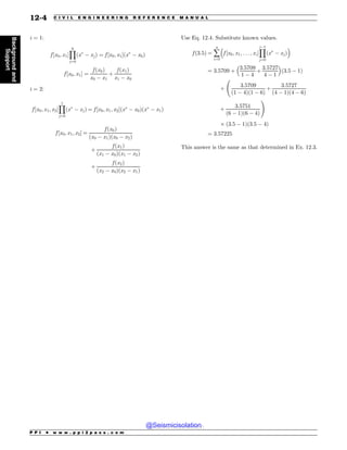 i = 1:
f ½x0; x1*
Y
0
j¼0
ðx
( xjÞ ¼ f ½x0; x1*ðx
( x0Þ
f ½x0; x1* ¼
f ðx0Þ
x0 ( x1
þ
f ðx1Þ
x1 ( x0
i = 2:
f ½x0; x1; x2*
Y
1
j¼0
ðx
( xjÞ ¼ f ½x0; x1; x2*ðx
( x0Þðx
( x1Þ
f ½x0; x1; x2* ¼
f ðx0Þ
ðx0 ( x1Þðx0 ( x2Þ
þ
f ðx1Þ
ðx1 ( x0Þðx1 ( x2Þ
þ
f ðx2Þ
ðx2 ( x0Þðx2 ( x1Þ
Use Eq. 12.4. Substitute known values.
f ð3:5Þ ¼ å
n
i¼0
#
f ½x0; x1; . . . ; xi*
Y
i(1
j¼0
ðx
( xjÞ
$
¼ 3:5709 þ
3:5709
1 ( 4
þ
3:5727
4 ( 1
# $
ð3:5 ( 1Þ
þ
3:5709
ð1 ( 4Þð1 ( 6Þ
þ
3:5727
ð4 ( 1Þð4 ( 6Þ
þ
3:5751
ð6 ( 1Þð6 ( 4Þ
!
, ð3:5 ( 1Þð3:5 ( 4Þ
¼ 3:57225
This answer is the same as that determined in Ex. 12.3.
P P I * w w w . p p i 2 p a s s . c o m
12-4 C I V I L E N G I N E E R I N G R E F E R E N C E M A N U A L
Background
and
Support
@Seismicisolation
@Seismicisolation
 