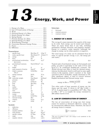 .................................................................................................................................................................................................................................................................................
.................................................................................................................................
.................................................................................................................................
13 Energy, Work, and Power
1. Energy of a Mass . . . . . . . . . . . . . . . . . . . . . . . . 13-1
2. Law of Conservation of Energy . . . . . . . . . . . 13-1
3. Work . . . . . . . . . . . . . . . . . . . . . . . . . . . . . . . . . . . 13-2
4. Potential Energy of a Mass . . . . . . . . . . . . . . . 13-3
5. Kinetic Energy of a Mass . . . . . . . . . . . . . . . . 13-3
6. Spring Energy . . . . . . . . . . . . . . . . . . . . . . . . . . . 13-3
7. Pressure Energy of a Mass . . . . . . . . . . . . . . . 13-3
8. Internal Energy of a Mass . . . . . . . . . . . . . . . . 13-4
9. Work-Energy Principle . . . . . . . . . . . . . . . . . . 13-4
10. Conversion Between Energy Forms . . . . . . . 13-5
11. Power . . . . . . . . . . . . . . . . . . . . . . . . . . . . . . . . . . 13-6
12. Efficiency . . . . . . . . . . . . . . . . . . . . . . . . . . . . . . . 13-6
Nomenclature
c specific heat Btu/lbm-!
F J/kg!
C
C molar specific heat Btu/lbmol-!
F J/kmol!
C
E energy ft-lbf J
F force lbf N
g gravitational acceleration,
32.2 (9.81)
ft/sec2
m/s2
gc gravitational constant,
32.2
lbm-ft/lbf-sec2
n.a.
h height ft m
I mass moment of inertia lbm-ft2
kgm2
J Joule’s constant,
778.17
ft-lbf/Btu n.a.
k spring constant lbf/ft N/m
m mass lbm kg
MW molecular weight lbm/lbmol kg/kmol
p pressure lbf/ft2
Pa
P power ft-lbf/sec W
q heat Btu/lbm J/kg
Q heat Btu J
r radius ft m
s distance ft m
t time sec s
T temperature !
F !
C
T torque ft-lbf Nm
u specific energy ft-lbf/lbm J/kg
U internal energy Btu J
v velocity ft/sec m/s
W work ft-lbf J
Symbols
! deflection ft m
 efficiency – –
# angular position rad rad
$ mass density lbm/ft3
kg/m3
% specific volume ft3
/lbm m3
/kg
 angle deg deg
! angular velocity rad/sec rad/s
Subscripts
f frictional
p constant pressure
v constant volume
1. ENERGY OF A MASS
The energy of a mass represents the capacity of the mass
to do work. Such energy can be stored and released.
There are many forms that it can take, including
mechanical, thermal, electrical, and magnetic energies.
Energy is a positive, scalar quantity (although the
change in energy can be either positive or negative).
The total energy of a body can be calculated from its
mass, m, and its specific energy, u (i.e., the energy per
unit mass).1
E ¼ mu 13:1
Typical units of mechanical energy are foot-pounds and
joules. (A joule is equivalent to the units of Nm and
kgm2
/s2
.) In traditional English-unit countries, the
British thermal unit (Btu) is used for thermal energy,
whereas the kilocalorie (kcal) is still used in some appli-
cations in SI countries. Joule’s constant, or the Joule
equivalent (778.17 ft-lbf/Btu, usually shortened to 778,
three significant digits), is used to convert between
English mechanical and thermal energy units.
energy in Btu ¼
energy in ft-lbf
J
13:2
Two other units of large amounts of energy are the
therm and the quad. A therm is 105
Btu (1.055 $
108
J). A quad is equal to a quadrillion (1015
) Btu. This
is 1.055 $ 1018
J, or roughly the energy contained in
200 million barrels of oil.
2. LAW OF CONSERVATION OF ENERGY
The law of conservation of energy says that energy
cannot be created or destroyed. However, energy can
be converted into different forms. Therefore, the sum of
all energy forms is constant.
åE ¼ constant 13:3
1
The use of symbols E and u for energy is not consistent in the
engineering field.
P P I * w w w . p p i 2 p a s s . c o m
Background
and
Support
@Seismicisolation
@Seismicisolation
 