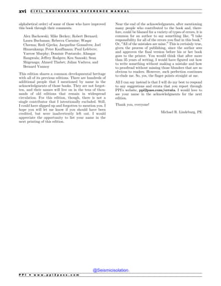 alphabetical order) of some of those who have improved
this book through their comments.
Alex Bachowski; Mike Berkey; Robert Bernard;
Laura Buchanan; Rebecca Carmine; Waqar
Cheema; Redi Gjecka; Jacqueline Gonsalves; Joel
Hinnenkamp; Peter Kauffmann; Paul Lefebvre;
Yarrow Murphy; Dominic Pontarolo; Aliasgar
Rangwala; Jeffrey Rodgers; Ken Sanoski; Sean
Shigenaga; Ahmed Thabet; Julian Vaduva; and
Bernard Vannoy
This edition shares a common developmental heritage
with all of its previous editions. There are hundreds of
additional people that I mentioned by name in the
acknowledgments of those books. They are not forgot-
ten, and their names will live on in the tens of thou-
sands of old editions that remain in widespread
circulation. For this edition, though, there is not a
single contributor that I intentionally excluded. Still,
I could have slipped up and forgotten to mention you. I
hope you will let me know if you should have been
credited, but were inadvertently left out. I would
appreciate the opportunity to list your name in the
next printing of this edition.
Near the end of the acknowledgments, after mentioning
many people who contributed to the book and, there-
fore, could be blamed for a variety of types of errors, it is
common for an author to say something like, “I take
responsibility for all of the errors you find in this book.”
Or, “All of the mistakes are mine.” This is certainly true,
given the process of publishing, since the author sees
and approves the final version before his or her book
goes to the printer. You would think that after more
than 35 years of writing, I would have figured out how
to write something without making a mistake and how
to proofread without missing those blunders that are so
obvious to readers. However, such perfection continues
to elude me. So, yes, the finger points straight at me.
All I can say instead is that I will do my best to respond
to any suggestions and errata that you report through
PPI’s website, ppi2pass.com/errata. I would love to
see your name in the acknowledgments for the next
edition.
Thank you, everyone!
Michael R. Lindeburg, PE
P P I * w w w . p p i 2 p a s s . c o m
xvi C I V I L E N G I N E E R I N G R E F E R E N C E M A N U A L
@Seismicisolation
@Seismicisolation
 