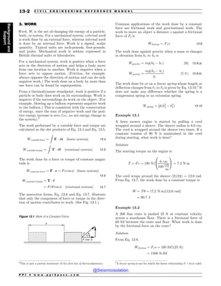 .................................................................................................................................
3. WORK
Work, W, is the act of changing the energy of a particle,
body, or system. For a mechanical system, external work
is work done by an external force, whereas internal work
is done by an internal force. Work is a signed, scalar
quantity. Typical units are inch-pounds, foot-pounds,
and joules. Mechanical work is seldom expressed in
British thermal units or kilocalories.
For a mechanical system, work is positive when a force
acts in the direction of motion and helps a body move
from one location to another. Work is negative when a
force acts to oppose motion. (Friction, for example,
always opposes the direction of motion and can do only
negative work.) The work done on a body by more than
one force can be found by superposition.
From a thermodynamic standpoint, work is positive if a
particle or body does work on its surroundings. Work is
negative if the surroundings do work on the object. (For
example, blowing up a balloon represents negative work
to the balloon.) This is consistent with the conservation
of energy, since the sum of negative work and the posi-
tive energy increase is zero (i.e., no net energy change in
the system).2
The work performed by a variable force and torque are
calculated as the dot products of Eq. 13.4 and Eq. 13.5.
Wvariable force ¼
Z
F  ds ½linear systems 13:4
Wvariable torque ¼
Z
T  d# ½rotational systems 13:5
The work done by a force or torque of constant magni-
tude is
Wconstant force ¼ F  s ¼ Fs cos  ½linear systems
13:6
Wconstant torque ¼ T  #
¼ Fr# cos  ½rotational systems 13:7
The nonvector forms, Eq. 13.6 and Eq. 13.7, illustrate
that only the component of force or torque in the direc-
tion of motion contributes to work. (See Fig. 13.1.)
Common applications of the work done by a constant
force are frictional work and gravitational work. The
work to move an object a distance s against a frictional
force of Ff is
Wfriction ¼ Ff s 13:8
The work done against gravity when a mass m changes
in elevation from h1 to h2 is
Wgravity ¼ mgðh2 ( h1Þ ½SI 13:9ðaÞ
Wgravity ¼
mgðh2 ( h1Þ
gc
½U:S: 13:9ðbÞ
The work done by or on a linear spring whose length or
deflection changes from !1 to !2 is given by Eq. 13.10.3
It
does not make any difference whether the spring is a
compression spring or an extension spring.
Wspring ¼ 1
2kð!2
2 ( !2
1Þ 13:10
Example 13.1
A lawn mower engine is started by pulling a cord
wrapped around a sheave. The sheave radius is 8.0 cm.
The cord is wrapped around the sheave two times. If a
constant tension of 90 N is maintained in the cord
during starting, what work is done?
Solution
The starting torque on the engine is
T ¼ Fr ¼ ð90 NÞ
8 cm
100
cm
m
0
@
1
A ¼ 7:2 Nm
The cord wraps around the sheave (2)(2p) = 12.6 rad.
From Eq. 13.7, the work done by a constant torque is
W ¼ T# ¼ ð7:2 NmÞð12:6 radÞ
¼ 90:7 J
Example 13.2
A 200 lbm crate is pushed 25 ft at constant velocity
across a warehouse floor. There is a frictional force of
60 lbf between the crate and floor. What work is done
by the frictional force on the crate?
Solution
From Eq. 13.8,
Wfriction ¼ Ff s ¼ ð60 lbfÞð25 ftÞ
¼ 1500 ft-lbf
2
This is just a partial statement of the first law of thermodynamics.
Figure 13.1 Work of a Constant Force
' DPT
'
T
G
G
3
A linear spring is one for which the linear relationship F = kx is valid.
P P I * w w w . p p i 2 p a s s . c o m
13-2 C I V I L E N G I N E E R I N G R E F E R E N C E M A N U A L
Background
and
Support
@Seismicisolation
@Seismicisolation
 