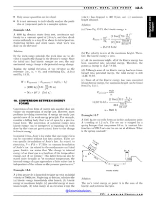 .................................................................................................................................
. Only scalar quantities are involved.
. It is not necessary to individually analyze the parti-
cles or component parts in a complex system.
Example 13.5
A 4000 kg elevator starts from rest, accelerates uni-
formly to a constant speed of 2.0 m/s, and then decel-
erates uniformly to a stop 20 m above its initial position.
Neglecting friction and other losses, what work was
done on the elevator?
Solution
By the work-energy principle, the work done on the ele-
vator is equal to the change in the elevator’s energy. Since
the initial and final kinetic energies are zero, the only
mechanical energy change is the potential energy change.
Taking the initial elevation of the elevator as the
reference (i.e., h1 = 0), and combining Eq. 13.9(a)
and Eq. 13.23,
W ¼ E2;potential ( E1;potential ¼ mgðh2 ( h1Þ
¼ ð4000 kgÞ 9:81
m
s2
! 
ð20 mÞ
¼ 785 $ 103
J ð785 kJÞ
10. CONVERSION BETWEEN ENERGY
FORMS
Conversion of one form of energy into another does not
violate the conservation of energy law. However, most
problems involving conversion of energy are really just
special cases of the work-energy principle. For example,
consider a falling body that is acted upon by a gravita-
tional force. The conversion of potential energy into
kinetic energy can be interpreted as equating the work
done by the constant gravitational force to the change
in kinetic energy.
In general terms, Joule’s law states that one energy form
can be converted without loss into another. There are
two specific formulations of Joule’s law. As related to
electricity, P ¼ I2
R ¼ V2
=R is the common formulation
of Joule’s law. As related to thermodynamics and ideal
gases, Joule’s law states that “the change in internal
energy of an ideal gas is a function of the temperature
change, not of the volume.” This latter form can also be
stated more formally as “at constant temperature, the
internal energy of a gas approaches a finite value that is
independent of the volume as the pressure goes to zero.”
Example 13.6
A 2 lbm projectile is launched straight up with an initial
velocity of 700 ft/sec. Neglecting air friction, calculate the
(a) kinetic energy immediately after launch, (b) kinetic
energy at maximum height, (c) potential energy at max-
imum height, (d) total energy at an elevation where the
velocity has dropped to 300 ft/sec, and (e) maximum
height attained.
Solution
(a) From Eq. 13.13, the kinetic energy is
Ekinetic ¼
mv2
2gc
¼
2 lbm
ð Þ 700
ft
sec
! 2
2
ð Þ 32:2
lbm-ft
lbf-sec2
! 
¼ 15;217 ft-lbf
(b) The velocity is zero at the maximum height. There-
fore, the kinetic energy is zero.
(c) At the maximum height, all of the kinetic energy has
been converted into potential energy. Therefore, the
potential energy is 15,217 ft-lbf.
(d) Although some of the kinetic energy has been trans-
formed into potential energy, the total energy is still
15,217 ft-lbf.
(e) Since all of the kinetic energy has been converted
into potential energy, the maximum height can be found
from Eq. 13.11.
Epotential ¼
mgh
gc
15;217 ft-lbf ¼
2 lbm
ð Þ 32:2
ft
sec2
! 
h
32:2
lbm-ft
lbf-sec2
h ¼ 7609 ft
Example 13.7
A 4500 kg ore car rolls down an incline and passes point
A traveling at 1.2 m/s. The ore car is stopped by a
spring bumper that compresses 0.6 m. A constant fric-
tion force of 220 N acts on the ore car at all times. What
is the spring constant?

N
# $
E
N N
NT
OPUUPTDBMF
Solution
The car’s total energy at point A is the sum of the
kinetic and potential energies.
P P I * w w w . p p i 2 p a s s . c o m
E N E R G Y , W O R K , A N D P O W E R 13-5
Background
and
Support
@Seismicisolation
@Seismicisolation
 