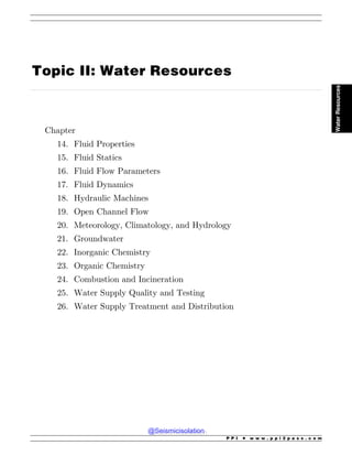 .................................................................................................................................................................................................................................................................................
Topic II: Water Resources
Chapter
14. Fluid Properties
15. Fluid Statics
16. Fluid Flow Parameters
17. Fluid Dynamics
18. Hydraulic Machines
19. Open Channel Flow
20. Meteorology, Climatology, and Hydrology
21. Groundwater
22. Inorganic Chemistry
23. Organic Chemistry
24. Combustion and Incineration
25. Water Supply Quality and Testing
26. Water Supply Treatment and Distribution
P P I * w w w . p p i 2 p a s s . c o m
Water
Resources
@Seismicisolation
@Seismicisolation
 