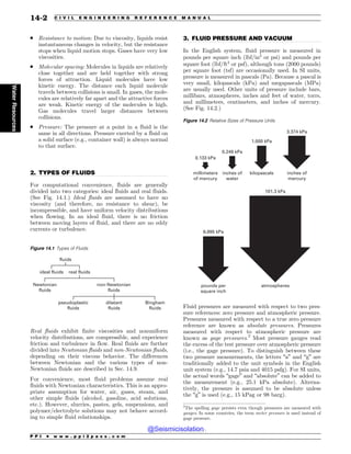 .................................................................................................................................
.................................................................................................................................
. Resistance to motion: Due to viscosity, liquids resist
instantaneous changes in velocity, but the resistance
stops when liquid motion stops. Gases have very low
viscosities.
. Molecular spacing: Molecules in liquids are relatively
close together and are held together with strong
forces of attraction. Liquid molecules have low
kinetic energy. The distance each liquid molecule
travels between collisions is small. In gases, the mole-
cules are relatively far apart and the attractive forces
are weak. Kinetic energy of the molecules is high.
Gas molecules travel larger distances between
collisions.
. Pressure: The pressure at a point in a fluid is the
same in all directions. Pressure exerted by a fluid on
a solid surface (e.g., container wall) is always normal
to that surface.
2. TYPES OF FLUIDS
For computational convenience, fluids are generally
divided into two categories: ideal fluids and real fluids.
(See Fig. 14.1.) Ideal fluids are assumed to have no
viscosity (and therefore, no resistance to shear), be
incompressible, and have uniform velocity distributions
when flowing. In an ideal fluid, there is no friction
between moving layers of fluid, and there are no eddy
currents or turbulence.
Real fluids exhibit finite viscosities and nonuniform
velocity distributions, are compressible, and experience
friction and turbulence in flow. Real fluids are further
divided into Newtonian fluids and non-Newtonian fluids,
depending on their viscous behavior. The differences
between Newtonian and the various types of non-
Newtonian fluids are described in Sec. 14.9.
For convenience, most fluid problems assume real
fluids with Newtonian characteristics. This is an appro-
priate assumption for water, air, gases, steam, and
other simple fluids (alcohol, gasoline, acid solutions,
etc.). However, slurries, pastes, gels, suspensions, and
polymer/electrolyte solutions may not behave accord-
ing to simple fluid relationships.
3. FLUID PRESSURE AND VACUUM
In the English system, fluid pressure is measured in
pounds per square inch (lbf/in2
or psi) and pounds per
square foot (lbf/ft2
or psf), although tons (2000 pounds)
per square foot (tsf) are occasionally used. In SI units,
pressure is measured in pascals (Pa). Because a pascal is
very small, kilopascals (kPa) and megapascals (MPa)
are usually used. Other units of pressure include bars,
millibars, atmospheres, inches and feet of water, torrs,
and millimeters, centimeters, and inches of mercury.
(See Fig. 14.2.)
Fluid pressures are measured with respect to two pres-
sure references: zero pressure and atmospheric pressure.
Pressures measured with respect to a true zero pressure
reference are known as absolute pressures. Pressures
measured with respect to atmospheric pressure are
known as gage pressures.2
Most pressure gauges read
the excess of the test pressure over atmospheric pressure
(i.e., the gage pressure). To distinguish between these
two pressure measurements, the letters “a” and “g” are
traditionally added to the unit symbols in the English
unit system (e.g., 14.7 psia and 4015 psfg). For SI units,
the actual words “gage” and “absolute” can be added to
the measurement (e.g., 25.1 kPa absolute). Alterna-
tively, the pressure is assumed to be absolute unless
the “g” is used (e.g., 15 kPag or 98 barg).
Figure 14.1 Types of Fluids
fluids
ideal fluids real fluids
Newtonian
fluids
non-Newtonian
fluids
pseudoplastic
fluids
Bingham
fluids
dilatant
fluids
Figure 14.2 Relative Sizes of Pressure Units
0.133 kPa
millimeters
of mercury
6.895 kPa
pounds per
square inch
101.3 kPa
atmospheres
0.249 kPa
inches of
water
1.000 kPa
kilopascals
3.374 kPa
inches of
mercury
2
The spelling gage persists even though pressures are measured with
gauges. In some countries, the term meter pressure is used instead of
gage pressure.
P P I * w w w . p p i 2 p a s s . c o m
14-2 C I V I L E N G I N E E R I N G R E F E R E N C E M A N U A L
Water
Resources
@Seismicisolation
@Seismicisolation
 