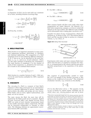 .................................................................................................................................
.................................................................................................................................
Solution
(a) Equation 14.13(a) can be used with any consistent
set of units, including densities involving slugs.
 ¼ g% ¼ 32:2
ft
sec2
# $
1:95
slug
ft3
! 
¼ 32:2
ft
sec2
# $
1:95
lbf-sec2
ft-ft3
! 
¼ 62:8 lbf=ft3
(b) From Eq. 14.13(b),
 ¼ % '
g
gc
¼ 58:3
lbm
ft3
# $ 32:2
ft
sec2
32:2
lbm-ft
lbf-sec2
0
B
@
1
C
A
¼ 58:3 lbf=ft3
8. MOLE FRACTION
Mole fraction is an important parameter in many prac-
tical engineering problems, particularly in chemistry
and chemical engineering. The composition of a fluid
consisting of two or more distinctly different substances,
A, B, C, and so on, can be described by the mole frac-
tions, xA; xB; xC , and so on, of each substance. (There
are also other methods of specifying the composition.)
The mole fraction of component A is the number of
moles of that component, nA, divided by the total num-
ber of moles in the combined fluid mixture.
xA ¼
nA
nA þ nB þ nC þ   
14:14
Mole fraction is a number between 0 and 1. Mole per-
cent is the mole fraction multiplied by 100%, expressed
in percent.
9. VISCOSITY
The viscosity of a fluid is a measure of that fluid’s
resistance to flow when acted upon by an external force
such as a pressure differential or gravity. Some fluids,
such as heavy oils, jellies, and syrups, are very viscous.
Other fluids, such as water, lighter hydrocarbons, and
gases, are not as viscous.
The more viscous the fluid, the more time will be
required for the fluid to leak out of a container. Saybolt
Seconds Universal (SSU) and Saybolt Seconds Furol
(SSF) are scales of such viscosity measurement based
on the smaller and larger orifices, respectively. Seconds
can be converted (empirically) to viscosity in other
units. The following relations are approximate conver-
sions between SSU and stokes.
. For SSU  100 sec,
$stokes ¼ 0:00226ðSSUÞ $
1:95
SSU
14:15
. For SSU  100 sec,
$stokes ¼ 0:00220ðSSUÞ $
1:35
SSU
14:16
Most common liquids will flow more easily when their
temperatures are raised. However, the behavior of a
fluid when temperature, pressure, or stress is varied will
depend on the type of fluid. The different types of fluids
can be determined with a sliding plate viscometer test.12
Consider two plates of area A separated by a fluid with
thickness y0, as shown in Fig. 14.4. The bottom plate is
fixed, and the top plate is kept in motion at a constant
velocity, v0, by a force, F.
Experiments with water and most common fluids have
shown that the force, F, required to maintain the veloc-
ity, v0, is proportional to the velocity and the area and is
inversely proportional to the separation of the plates.
That is,
F
A
/
dv
dy
14:17
The constant of proportionality needed to make
Eq. 14.17 an equality is the absolute viscosity, #, also
known as the coefficient of viscosity.13
The reciprocal
of absolute viscosity, 1=#, is known as the fluidity.
F
A
¼ #
dv
dy
14:18
F=A is the fluid shear stress, '. The quantity dv=dy
(v0=y0) is known by various names, including rate of
strain, shear rate, velocity gradient, and rate of shear
12
This test is conceptually simple but is not always practical, since the
liquid leaks out between the plates. In research work with liquids, it is
common to determine viscosity with a concentric cylinder viscometer,
also known as a cup-and-bob viscometer. Viscosities of perfect gases
can be predicted by the kinetic theory of gases. Viscosity can also be
measured by a Saybolt viscometer, which is essentially a container that
allows a given quantity of fluid to leak out through one of two
different-sized orifices.
Figure 14.4 Sliding Plate Viscometer
QMBUFNPWJOHXJUIWFMPDJUZW
TUBUJPOBSZQMBUF W
W
GMVJ

ZZ
Z
'
13
Another name for absolute viscosity is dynamic viscosity. The name
absolute viscosity is preferred, if for no other reason than to avoid
confusion with kinematic viscosity.
P P I * w w w . p p i 2 p a s s . c o m
14-6 C I V I L E N G I N E E R I N G R E F E R E N C E M A N U A L
Water
Resources
@Seismicisolation
@Seismicisolation
 