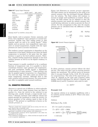 .................................................................................................................................
Some liquids, such as propane, butane, ammonia, and
Freon, have significant vapor pressures at normal tem-
peratures. Liquids near their boiling points or that
vaporize easily are said to be volatile liquids.17
Other
liquids, such as mercury, have insignificant vapor pres-
sures at normal temperatures. Liquids with low vapor
pressures are used in accurate barometers.
The tendency toward vaporization is dependent on the
temperature of the liquid. Boiling occurs when the liquid
temperature is increased to the point that the vapor
pressure is equal to the local ambient pressure. There-
fore, a liquid’s boiling temperature depends on the local
ambient pressure as well as on the liquid’s tendency to
vaporize.
Vapor pressure is usually considered to be a nonlinear
function of temperature only. It is possible to derive
correlations between vapor pressure and temperature,
and such correlations usually involve a logarithmic
transformation of vapor pressure.18
Vapor pressure can
also be graphed against temperature in a (logarithmic)
Cox chart (see App. 14.I) when values are needed over
larger temperature extremes. Although there is also
some variation with external pressure, the external pres-
sure effect is negligible under normal conditions.
15. OSMOTIC PRESSURE
Osmosis is a special case of diffusion in which molecules
of the solvent move under pressure from one fluid to
another (i.e., from the solvent to the solution) in one
direction only, usually through a semipermeable mem-
brane.19
Osmosis continues until sufficient solvent has
passed through the membrane to make the activity (or
solvent pressure) of the solution equal to that of the
solvent.20
The pressure at equilibrium is known as the
osmotic pressure, p.
Figure 14.6 illustrates an osmotic pressure apparatus.
The fluid column can be interpreted as the result of an
osmotic pressure that has developed through diffusion
into the solution. The fluid column will continue to
increase in height until equilibrium is reached. Alterna-
tively, the fluid column can be adjusted so that the
solution pressure just equals the osmotic pressure that
would develop otherwise, in order to prevent the flow of
solvent. For the arrangement in Fig. 14.6, the osmotic
pressure can be calculated from the difference in fluid
level heights, h.
p ¼ %gh ½SI+ 14:21ðaÞ
p ¼
%gh
gc
½U:S:+ 14:21ðbÞ
In dilute solutions, osmotic pressure follows the ideal
gas law. The solute acts like a gas in exerting pressure
against the membrane. The solvent exerts no pressure
since it can pass through. In Eq. 14.22, M is the molar-
ity (concentration). The value of the universal gas con-
stant, R#
, depends on the units used. Common values
include 1545.35 ft-lbf/lbmol-!
R, 8314.47 J/kmolK, and
0.08206 atmL/molK. Consistent units must be used.
p ¼ MR#
T 14:22
Example 14.6
An aqueous solution is in isopiestic equilibrium with a
0.1 molarity sucrose solution at 22!
C. What is the osmo-
tic pressure?
Solution
Referring to Eq. 14.22,
M ¼ 0:1 mol=L of solution
T ¼ 22!
C þ 273!
¼ 295K
p ¼ MR#
T ¼ 0:1
mol
L
# $
0:08206
atmL
molK
# $
ð295KÞ
¼ 2:42 atm
Table 14.7 Typical Vapor Pressures
fluid lbf/ft2
, 68!
F kPa, 20!
C
mercury 0.00362 0.000173
turpentine 1.115 0.0534
water 48.9 2.34
ethyl alcohol 122.4 5.86
ether 1231 58.9
butane 4550 218
Freon-12 12,200 584
propane 17,900 855
ammonia 18,550 888
(Multiply lbf/ft2
by 0.04788 to obtain kPa.)
17
Because a liquid that vaporizes easily has an aroma, the term aro-
matic liquid is also occasionally used.
18
The Clausius-Clapeyron equation and Antoine equation are two such
logarithmic correlations of vapor pressure with temperature.
19
A semipermeable membrane will be impermeable to the solute but
permeable for the solvent.
20
Two solutions in equilibrium (i.e., whose activities are equal) are said
to be in isopiestic equilibrium.
Figure 14.6 Osmotic Pressure Apparatus
TPMWFOU TPMVUJPO
TFNJQFSNFBCMF
NFNCSBOF
FYBHHFSBUFE I
P P I * w w w . p p i 2 p a s s . c o m
14-10 C I V I L E N G I N E E R I N G R E F E R E N C E M A N U A L
Water
Resources
@Seismicisolation
@Seismicisolation
 
